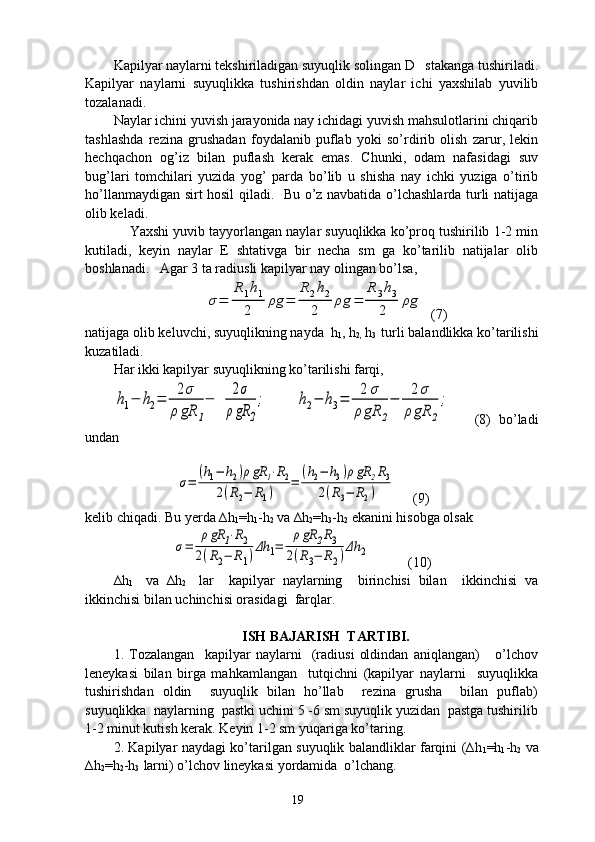 Kapilyar naylarni tekshiriladigan suyuqlik solingan D   stakanga tushiriladi.
Kapilyar   naylarni   suyuqlikka   tushirishdan   oldin   naylar   ichi   yaxshilab   yuvilib
tozalanadi. 
Naylar ichini yuvish jarayonida nay ichidagi yuvish mahsulotlarini chiqarib
tashlashda   rezina   grushadan   foydalanib   puflab   yoki   so’rdirib   olish   zarur,   lekin
hechqachon   og’iz   bilan   puflash   kerak   emas.   Chunki,   odam   nafasidagi   suv
bug’lari   tomchilari   yuzida   yog’   parda   bo’lib   u   shisha   nay   ichki   yuziga   o’tirib
ho’llanmaydigan sirt hosil qiladi.   Bu o’z navbatida o’lchashlarda turli natijaga
olib keladi. 
     Yaxshi yuvib tayyorlangan naylar suyuqlikka ko’proq tushirilib 1-2 min
kutiladi,   keyin   naylar   E   shtativga   bir   necha   sm   ga   ko’tarilib   natijalar   olib
boshlanadi.   Agar 3 ta radiusli kapilyar nay olingan bo’lsa, σ=	
R1h1	
2	
ρg	=	
R2h2	
2	
ρg	=	
R	3h3	
2	
ρg
  (7)
natijaga olib keluvchi, suyuqlikning nayda  h
1 , h
2,  h
3   turli balandlikka ko’tarilishi
kuzatiladi.
Har ikki kapilyar suyuqlikning ko’tarilishi farqi,  	
h1−	h2=	2σ	
ρ	gR	1
−	2σ	
ρgR	2
;
         	h2−	h3=	2	σ	
ρgR	2
−	2σ	
ρgR	2
;       (8)  bo’ladi
undan
 
                  	
σ=	
(h1−	h2)ρgR	1⋅R2	
2(R2−	R1)	
=	
(h2−	h3)ρgR	2R3	
2(R3−	R2)      (9)
kelib chiqadi. Bu yerda ∆h
1 =h
1 -h
2  va ∆h
2 =h
3 -h
2  ekanini hisobga olsak  
                 	
σ=	
ρgR	1⋅R2	
2(R2−	R1)Δh	1=	
ρgR	2R3	
2(R3−	R2)Δh	2            (10)
∆h
1     va   ∆h
2     lar     kapilyar   naylarning     birinchisi   bilan     ikkinchisi   va
ikkinchisi bilan uchinchisi orasidagi  farqlar.
ISH BAJARISH  TARTIBI.
1.   Tozalangan     kapilyar   naylarni     (radiusi   oldindan   aniqlangan)       o’lchov
leneykasi   bilan   birga   mahkamlangan     tutqichni   (kapilyar   naylarni     suyuqlikka
tushirishdan   oldin     suyuqlik   bilan   ho’llab     rezina   grusha     bilan   puflab)
suyuqlikka  naylarning  pastki uchini 5 -6 sm suyuqlik yuzidan  pastga tushirilib
1-2 minut kutish kerak. Keyin 1-2 sm yuqariga ko’taring.
2. Kapilyar naydagi ko’tarilgan suyuqlik balandliklar farqini (∆h
1 =h
1 -h
2   va
∆h
2 =h
2 -h
3   larni) o’lchov lineykasi yordamida  o’lchang.
19 