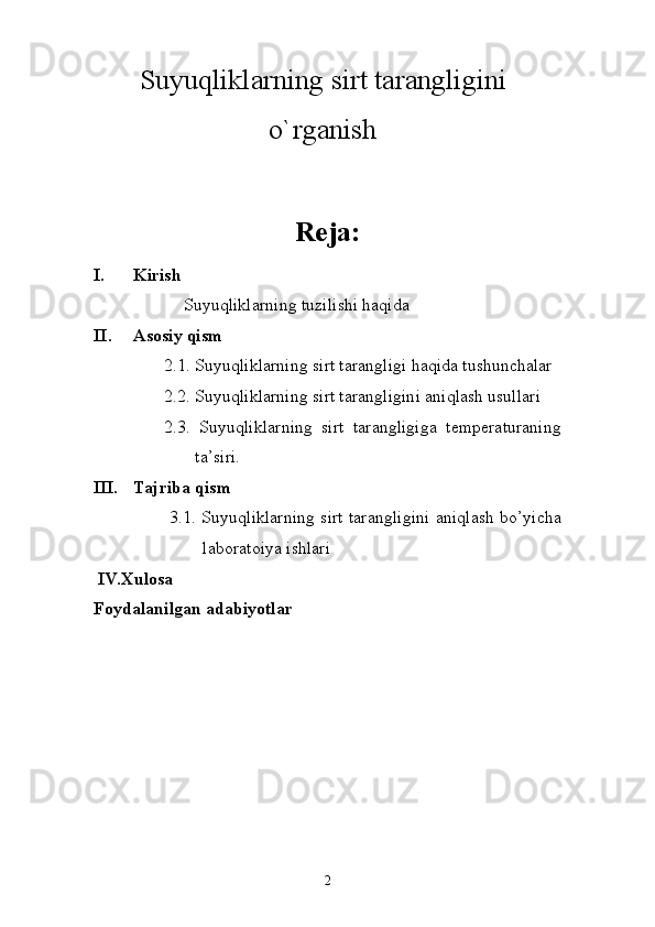 Suyuqliklarning sirt tarangligini
o`rganish
Reja:
I. Kirish
              Suyuqliklarning tuzilishi haqida
II. Asosiy qism
2 .1.   Suyuqliklarning sirt tarangligi haqida tushunchalar
2 .2.   Suyuqliklarning sirt tarangligini aniqlash usullari
2 .3.   Suyuqliklarning   sirt   tarangligiga   temperaturaning
ta’siri.
III. Tajriba  qism
  3.1. Suyuqliklarning sirt tarangligini aniqlash bo’yicha
laboratoiya ishlari
IV.Xulosa
Foydalanilgan adabiyotlar
2 