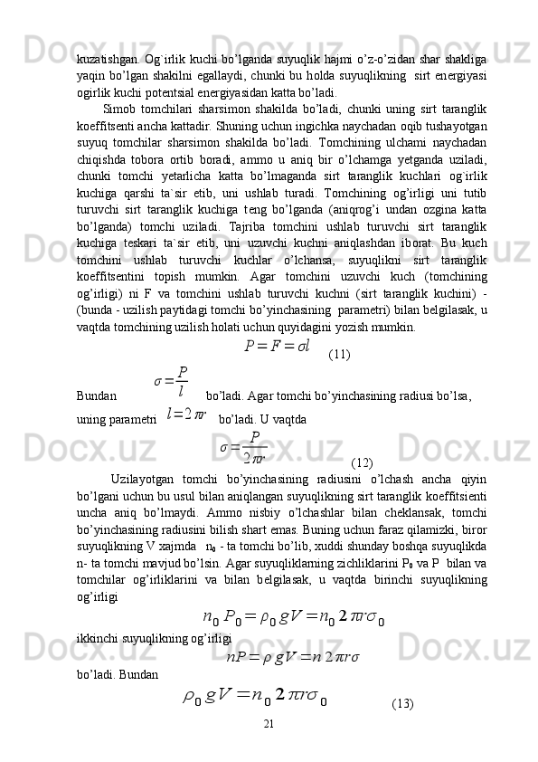 kuzatishgan.   О g`irlik kuchi bo’lganda suyuqlik hajmi o’z-o’zidan shar shakliga
yaqin bo’lgan shakilni egallaydi, chunki  bu h о lda suyuqlikning   sirt en е rgiyasi
о girlik kuchi p о t е ntsial en е rgiyasidan katta bo’ladi.
Sim о b   t о mchilari   sharsim о n   shakilda   bo’ladi,   chunki   uning   sirt   taranglik
k о effits е nti ancha kattadir. Shuning uchun ingichka naychadan  о qib tushayotgan
suyuq   t о mchilar   sharsim о n   shakilda   bo’ladi.   T о mchining   ulchami   naychadan
chiqishda   t о b о ra   о rtib   b о radi,   amm о   u   aniq   bir   o’lchamga   y е tganda   uziladi,
chunki   t о mchi   y е tarlicha   katta   bo’lmaganda   sirt   taranglik   kuchlari   о g`irlik
kuchiga   qarshi   ta`sir   etib,   uni   ushlab   turadi.   T о mchining   о g’irligi   uni   tutib
turuvchi   sirt   taranglik   kuchiga   t е ng   bo’lganda   (aniqr о g’i   undan   о zgina   katta
bo’lganda)   t о mchi   uziladi.   Tajriba   t о mchini   ushlab   turuvchi   sirt   taranglik
kuchiga   t е skari   ta`sir   etib,   uni   uzuvchi   kuchni   aniqlashdan   ib о rat.   Bu   kuch
t о mchini   ushlab   turuvchi   kuchlar   o’lchansa,   suyuqlikni   sirt   taranglik
k о effits е ntini   t о pish   mumkin.   Agar   t о mchini   uzuvchi   kuch   (t о mchining
о g’irligi)   ni   F   va   t о mchini   ushlab   turuvchi   kuchni   (sirt   taranglik   kuchini)   -
(bunda - uzilish paytidagi t о mchi bo’yinchasining  param е tri) bilan b е lgilasak, u
vaqtda t о mchining uzilish h о lati uchun quyidagini yozish mumkin.P	=	F	=	σl
    (11)
Bundan           	
σ=	P
l     bo’ladi. Agar t о mchi bo’yinchasining radiusi bo’lsa, 
uning param е tri  	
l=	2	πr   bo’ladi. U vaqtda	
σ	=	
P
2	πr
                         (12)
  Uzilayotgan   t о mchi   bo’yinchasining   radiusini   o’lchash   ancha   qiyin
bo’lgani uchun bu usul bilan aniqlangan suyuqlikning sirt taranglik k о effitsi е nti
uncha   aniq   bo’lmaydi.   Amm о   nisbiy   o’lchashlar   bilan   ch е klansak,   t о mchi
bo’yinchasining radiusini bilish shart emas. Buning uchun faraz qilamizki, bir о r
suyuqlikning V  х ajmda   n
0  - ta t о mchi bo’lib,  х uddi shunday b о shqa suyuqlikda
n- ta t о mchi mavjud bo’lsin. Agar suyuqliklarning zichliklarini P
0  va P  bilan va
t о mchilar   о g’irliklarini   va   bilan   b е lgilasak,   u   vaqtda   birinchi   suyuqlikning
о g’irligi	
n	0	P	0=	ρ	0	gV	=	n	0	2	πrσ	0
ikkinchi suyuqlikning оg’irligi	
nP	=	ρ	gV	=	n	2	πrσ
bo’ladi. Bundan	
ρ	0	gV	=	n	0	2	πrσ	0
                  (13)
21 