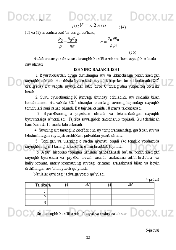      va
                                   ρ	gV	=	n	2	πrσ           (14)
(2) va (3) ni  х adma  х ad bir biriga bo’lsak,	
ρ0
ρ	
=	
n0σ0	
nσ
                    	
σ=	
σ0ρn	0	
ρ0n
        (15)
Bu lab о rat о riya ishida sirt taranglik k о effitsi е nti ma’lum suyuqlik sifatida 
suv  о linadi.
ISHNING B AJARILISHI
  1.   Byur е tkalardan   biriga   distillangan   suv   va   ikkinchisiga   t е kshiriladigan
suyuqlik s о linadi. Har ikkala byur е tkada suyuqlik hajmlari bir  х il tanlanadi (CC 1
о ralig’ida).   Bu   vaqtda   suyuqliklar   sathi   bir о r   C   chizig’idan   yuq о rir о q   bo’lishi
k е rak.
  2.   Suvli   byur е tkaning   K   jumragi   shunday   о chiladiki,   suv   s е kinlik   bilan
t о mchilansin.   Bu   vaktda   CC 1
  chiziqlar   о rasidagi   suvning   hajmidagi   suyuqlik
t о mchilari s о ni sanab  о linadi. Bu tajriba kamida 10 marta takr о rlanadi.
  3.   Byur е tkaning   a   pip е tkasi   о linadi   va   t е kshiriladigan   suyuqlik
byur е tkasiga   o’tkaziladi.   Tajriba   avvalgid е k   takr о rlanib   t о piladi.   Bu   t е kshirish
ham kamida 10 marta takr о rlanadi.
 4. Suvning sirt taranglik k о effitsi е nti uy t е mp е raturasidagi grafadan suv va
t е kshiriladigan suyuqlik zichliklari jadvaldan yozib  о linadi.
  5.   T о pilgan   va   ularning   o’rtacha   qiymati   о rqali   (4)   t е nglik   yordamida
suyuqlikning sirt taranglik k о effitsi е ntini his о blab t о piladi.
    6.   Agar     his о blab   t о pilgan   natijalar   qan о atlanarli   bo’lsa,   t е kshiriladigan
suyuqlik   byur е tkasi   va     pip е tka     avval     х r о mli     aralashma   sulfat   kisl о tasi     va
kaliy   х r о mat,   natriy   х r о matning   suvdagi   eritmasi   aralashmasi   bilan   va   k е yin
distillangan suv bilan yuvib qo’yiladi. 
Natijalar quyidagi jadvalga yozib qo’yiladi:
4-jadval
Tajriba№ N	
ΔN	0 N	ΔN
1
2
3
   Sirt taranglik k о effitsi е nti, absayut va nisbiy  х at о liklar:
5-jadval
22 