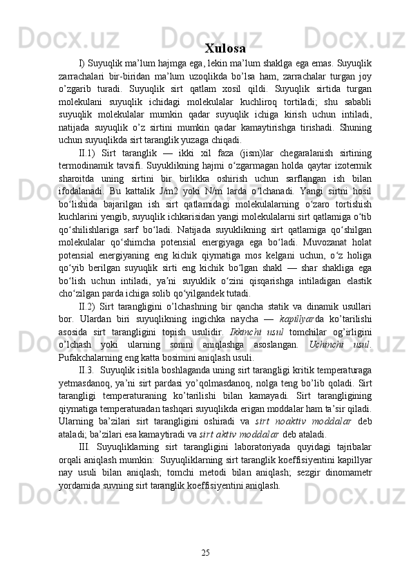 Xulosa
I) Suyuqlik ma’lum hajmga ega, lekin ma’lum shaklga ega emas. Suyuqlik
zarrachalari   bir-biridan   ma’lum   uzoqlikda   bo’lsa   ham,   zarrachalar   turgan   joy
o’zgarib   turadi.   Suyuqlik   sirt   qatlam   xosil   qildi.   Suyuqlik   sirtida   turgan
molekulani   suyuqlik   ichidagi   molekulalar   kuchliroq   tortiladi;   shu   sababli
suyuqlik   molekulalar   mumkin   qadar   suyuqlik   ichiga   kirish   uchun   intiladi,
natijada   suyuqlik   o’z   sirtini   mumkin   qadar   kamaytirishga   tirishadi.   Shuning
uchun suyuqlikda sirt taranglik yuzaga chiqadi.
II.1)   Sirt   taranglik   —   ikki   xil   faza   (jism)lar   chegaralanish   sirtining
termodinamik   tavsifi.   Suyuklikning   hajmi   o zgarmagan   holda   qaytar   izotermikʻ
sharoitda   uning   sirtini   bir   birlikka   oshirish   uchun   sarflangan   ish   bilan
ifodalanadi.   Bu   kattalik   J/m2   yoki   N/m   larda   o lchanadi.   Yangi   sirtni   hosil	
ʻ
bo lishida   bajarilgan   ish   sirt   qatlamidagi   molekulalarning   o zaro   tortishish	
ʻ ʻ
kuchlarini yengib, suyuqlik ichkarisidan yangi molekulalarni sirt qatlamiga o tib	
ʻ
qo shilishlariga   sarf   bo ladi.   Natijada   suyuklikning   sirt   qatlamiga   qo shilgan	
ʻ ʻ ʻ
molekulalar   qo shimcha   potensial   energiyaga   ega   bo ladi.   Muvozanat   holat	
ʻ ʻ
potensial   energiyaning   eng   kichik   qiymatiga   mos   kelgani   uchun,   o z   holiga	
ʻ
qo yib   berilgan   suyuqlik   sirti   eng   kichik   bo lgan   shakl   —   shar   shakliga   ega	
ʻ ʻ
bo lish   uchun   intiladi,   ya ni   suyuklik   o zini   qisqarishga   intiladigan   elastik
ʻ ʼ ʻ
cho zilgan parda ichiga solib qo yilgandek tutadi.
ʻ ʻ
II.2)   Sirt   tarangligini   o’lchashning   bir   qancha   statik   va   dinamik   usullari
bor.   Ulardan   biri   suyuqlikning   ingichka   naycha   —   kapillyar da   ko’tarilishi
asosida   sirt   tarangligini   topish   usulidir.   Ikkinchi   usul   tomchilar   og’irligini
o’lchash   yoki   ularning   sonini   aniqlashga   asoslangan.   Uchinchi   usul .
Pufakchalarning eng katta bosimini aniqlash usuli.
II.3.  Suyuqlik isitila boshlaganda uning sirt tarang ligi kritik temperaturaga
yetmasdanoq,  ya’ni  sirt   pardasi   yo’qolmasdanoq,  nolga  teng bo’ lib qoladi.   Sirt
tarangligi   temperaturaning   ko’tarilishi   bilan   kamayadi.   Sirt   tarangligining
qiymatiga temperaturadan tashqari suyuqlikda erigan moddalar ham ta’sir qiladi.
Ularning   ba’zilari   sirt   tarangligini   oshiradi   va   sirt   noaktiv   moddalar   deb
ataladi; ba’zilari esa kamaytiradi va  sirt aktiv moddalar  deb ataladi.
III.   Suyuqliklarning   sirt   tarangligini   laboratoriyada   quyidagi   tajribalar
orqali aniqlash mumkin:    Suyuqliklarning sirt taranglik koeffisiyentini kapillyar
nay   usuli   bilan   aniqlash;   tomchi   metodi   bilan   aniqlash;   sezgir   dinomametr
yordamida suvning sirt taranglik koeffisiyentini aniqlash.
25 