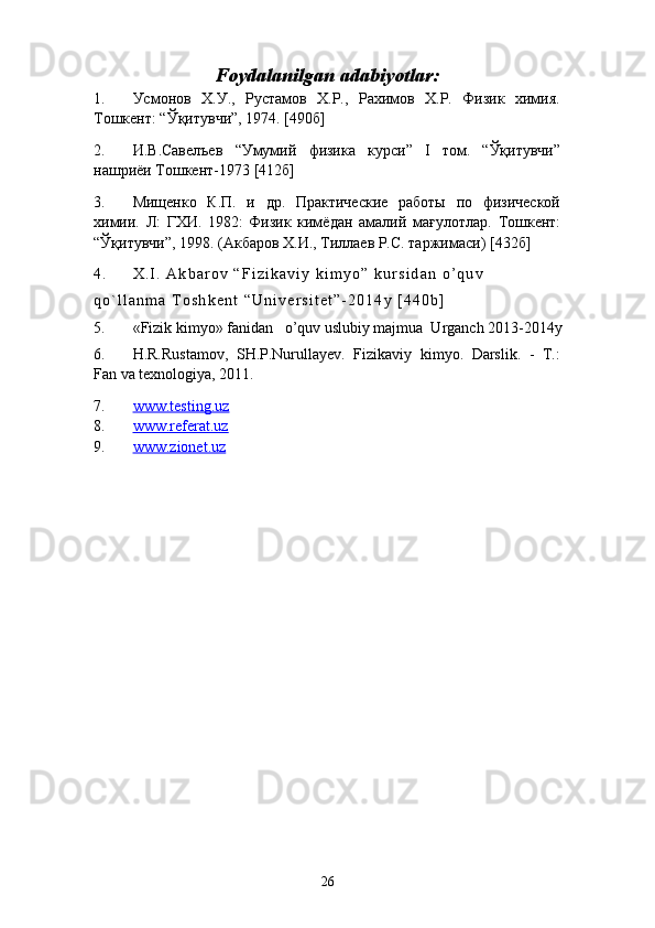 Foydalanilgan adabiyotlar:
1. Усмонов   Х.У.,   Рустамов   Х.Р.,   Рахимов   Х.Р.   Физик   химия.
Тошкент: “Ўқитувчи”, 1974. [490б]
2. И . В . Савелъев   “ Умумий   физика   курси ”   I   том .   “Ўқитувчи”
нашриёи  Тошкент-1973  [ 412б ]
3. Мищенко   К.П.   и   др.   Практические   работы   по   физической
химии.   Л:   ГХИ.   1982:   Физик   кимёдан   амалий   ма ғ улотлар.   Тошкент:
“Ўқ итувчи ” , 1998. (Акбаров Х.И., Тиллаев Р.С. таржимаси)  [432 б ]
4 . X . I .   A k b a r o v   “ F i z i k a v i y   k i m y o ”   k u r s i d a n   o ’ q u v  
q o ` l l a n m a   T o s h k е n t   “ U n i v e r s i t e t ” - 2 0 1 4 y   [ 4 4 0 b ]
5. «Fizik kimyo» fanidan   o’quv uslubiy majmua  Urganch  2013-2014y
6. H.R.Rustamov,   SH.P.Nurullayev.   Fizikaviy   kimyo.   Darslik.   -   T.:
Fan va texnologiya, 2011. 
7. www.testing.uz   
8. www.referat.uz   
9. www.zionet.uz   
26 