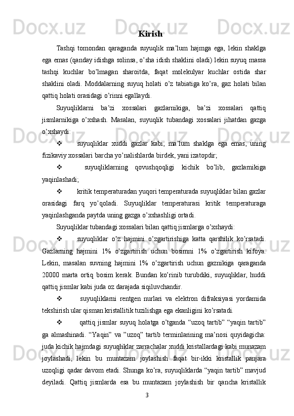                    Kirish
Tashqi   tomondan   qaraganda   suyuqlik   ma’lum   hajmga   ega,   lekin   shaklga
ega emas (qanday idishga solinsa, o’sha idish shaklini oladi) lekin suyuq massa
tashqi   kuchlar   bo’lmagan   sharoitda,   faqat   molekulyar   kuchlar   ostida   shar
shaklini   oladi.   Moddalarning   suyuq   holati   o’z   tabiatiga   ko’ra,   gaz   holati   bilan
qattiq holati orasidagi o’rinni egallaydi. 
Suyuqliklarni   ba’zi   xossalari   gazlarnikiga,   ba’zi   xossalari   qattiq
jismlarnikiga   o’xshash.   Masalan,   suyuqlik   tubandagi   xossalari   jihatdan   gazga
o’xshaydi:
 suyuqliklar   xuddi   gazlar   kabi,   ma’lum   shaklga   ega   emas,   uning
fizikaviy xossalari barcha yo’nalishlarda birdek, yani izatopdir; 
   suyuqliklarning   qovushqoqligi   kichik   bo’lib,   gazlarnikiga
yaqinlashadi;
 kritik temperaturadan yuqori temperaturada suyuqliklar bilan gazlar
orasidagi   farq   yo’qoladi.   Suyuqliklar   temperaturasi   kritik   temperaturaga
yaqinlashganda paytda uning gazga o’xshashligi ortadi.
Suyuqliklar tubandagi xossalari bilan qattiq jismlarga o’xshaydi: 
 suyuqliklar   o’z   hajmini   o’zgartirishiga   katta   qarshilik   ko’rsatadi.
Gazlarning   hajmini   1%   o’zgartirish   uchun   bosimni   1%   o’zgartirish   kifoya.
Lekin,   masalan   suvning   hajmini   1%   o’zgartirish   uchun   gaznikiga   qaraganda
20000   marta   ortiq   bosim   kerak.   Bundan   ko’rinib   turubdiki,   suyuqliklar,   huddi
qattiq jismlar kabi juda oz darajada siqiluvchandir. 
   suyuqliklarni   rentgen   nurlari   va   elektron   difraksiyasi   yordamida
tekshirish ular qisman kristallitik tuzilishga ega ekanligini ko’rsatadi. 
   qattiq   jismlar   suyuq   holatga   o’tganda   “uzoq   tartib”   “yaqin   tartib”
ga   almashinadi.   “Yaqin”   va   ”uzoq”   tartib   terminlarining   ma’nosi   quyidagicha:
juda kichik hajmdagi suyuqliklar zarrachalar xuddi kristallardagi kabi munazam
joylashadi,   lekin   bu   muntazam   joylashish   faqat   bir-ikki   kristallik   panjara
uzoqligi qadar davom etadi. Shunga ko’ra, suyuqliklarda “yaqin tartib” mavjud
deyiladi.   Qattiq   jismlarda   esa   bu   muntazam   joylashish   bir   qancha   kristallik
3 