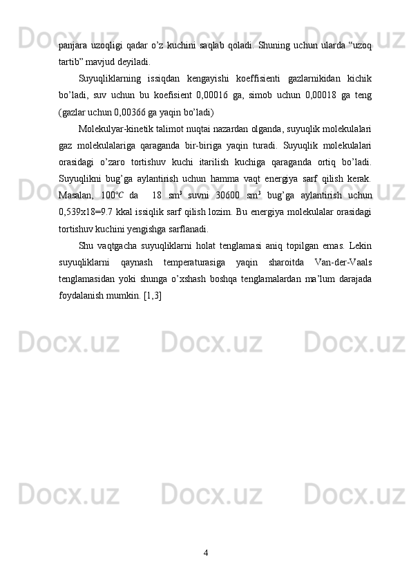panjara   uzoqligi   qadar   o’z   kuchini   saqlab   qoladi.   Shuning   uchun   ularda   “uzoq
tartib” mavjud deyiladi. 
Suyuqliklarning   issiqdan   kengayishi   koeffisienti   gazlarnikidan   kichik
bo’ladi,   suv   uchun   bu   koefisient   0,00016   ga,   simob   uchun   0,00018   ga   teng
(gazlar uchun 0,00366 ga yaqin bo’ladi)
Molekulyar-kinetik talimot nuqtai nazardan olganda, suyuqlik molekulalari
gaz   molekulalariga   qaraganda   bir-biriga   yaqin   turadi.   Suyuqlik   molekulalari
orasidagi   o’zaro   tortishuv   kuchi   itarilish   kuchiga   qaraganda   ortiq   bo’ladi.
Suyuqlikni   bug’ga   aylantirish   uchun   hamma   vaqt   energiya   sarf   qilish   kerak.
Masalan,   100℃  
da     18   sm 3  
suvni   30600   sm 3
  bug’ga   aylantirish   uchun
0,539x18=9.7 kkal issiqlik sarf qilish lozim. Bu energiya molekulalar orasidagi
tortishuv kuchini yengishga sarflanadi.
Shu   vaqtgacha   suyuqliklarni   holat   tenglamasi   aniq   topilgan   emas.   Lekin
suyuqliklarni   qaynash   temperaturasiga   yaqin   sharoitda   Van-der-Vaals
tenglamasidan   yoki   shunga   o’xshash   boshqa   tenglamalardan   ma’lum   darajada
foydalanish mumkin. [1,3]
4 