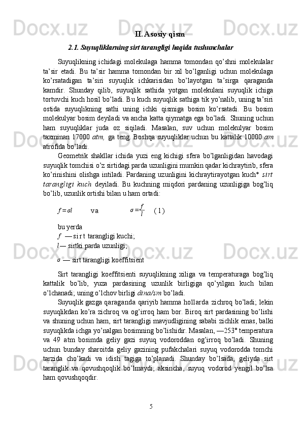II. Asosiy qism
2.1. Suyuqliklarning sirt tarangligi haqida tushunchalar
Suyuqlikning   ichidagi   molekulaga   hamma   tomondan   qo’shni   molekulalar
ta’sir   etadi.   Bu   ta’sir   hamma   tomondan   bir   xil   bo’lganligi   uchun   molekulaga
ko’rsatadigan   ta’siri   suyuqlik   ichkarisidan   bo’layotgan   ta’sirga   qaraganda
kamdir.   Shunday   qilib,   suyuqlik   sathida   yotgan   molekulani   suyuqlik   ichiga
tortuvchi kuch hosil bo’ladi. Bu kuch suyuqlik sathiga tik yo’nalib, uning ta’siri
ostida   suyuqlikning   sathi   uning   ichki   qismiga   bosim   ko’rsatadi.   Bu   bosim
molekulyar bosim deyiladi va ancha katta qiymatga ega bo’ladi.  Shuning uchun
ham   suyuqliklar   juda   oz   siqiladi.   Masalan,   suv   uchun   molekulyar   bosim
taxminan 17000   atm,   ga teng. Boshqa suyuqliklar uchun bu kattalik 10000   am
atrofida bo’ladi.
Geometrik   shakllar   ichida   yuzi   eng   kichigi   sfera   bo’lganligidan   havodagi
suyuqlik tomchisi o’z sirtidagi parda uzunligini mumkin qadar kichraytirib, sfera
ko’rinishini   olishga   intiladi.   Pardaning   uzunligini   kichraytirayotgan   kuch*   sirt
tarangligi   kuch   deyiladi.   Bu   kuchning   miqdori   pardaning   uzunligiga   bog’liq
bo’lib, uzunlik ortishi bilan u ham ortadi:f=	σl
            v a                     σ = f
l       ( 1 )                    
bu yerda
f
  — s i r t  tarangligi kuchi;	
l
—  sirtki parda uzunligi; 
σ
 — sirt tarangligi koeffitsient
Sirt   tarangligi   koeffitsienti   suyuqlikning   xiliga   va   temperaturaga   bog’liq
kattalik   bo’lib,   yuza   pardasining   uzunlik   birligiga   qo’yilgan   kuch   bilan
o’lchanadi; uning o’lchov birligi  dina/sm  bo’ladi.
Suyuqlik gazga   qaraganda   qariyib hamma   hollarda   zichroq bo’ladi; lekin
suyuqlikdan  ko’ra   zichroq  va   og’irroq  ham  bor.  Biroq  sirt   pardasining  bo’lishi
va   shuning uchun ham, sirt tarangligi mavjudligining sababi zichlik emas, balki
suyuqlikda ichga yo’nalgan bosimning bo’lishidir. Masalan, —253° temperatura
va   49   atm   bosimda   geliy   gazi   suyuq   vodoroddan   og’irroq   bo’ladi.   Shuning
uchun   bunday   sharoitda   geliy   gazining   pufakchalari   suyuq   vodorodda   tomchi
tarzida   cho’kadi   va   idish   tagiga   to’planadi.   Shunday   bo’lsada,   geliyda   sirt
taranglik   va   qovushqoqlik   bo’lmaydi,   aksincha,   suyuq   vodorod   yengil   bo’lsa
ham qovushqoqdir.
5 