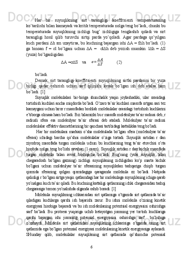 Har   bir   suyuqlikning   sirt   tarangligi   koeffitsienti   temperaturaning
ko’tarilishi bilan kamayadi va kritik temperaturada nolga teng bo’ladi, chunki bu
temperaturada   suyuqlikning   zichligi   bug’   zichligiga   tenglashib   qoladi   va   sirt
tarangligi   hosil   qilib   turuvchi   sirtqi   parda   yo’qoladi.   Agar   pardaga   qo’yilgan
kuch pardani ∆h sm uzaytirsa, bu kuchning bajargan ishi ∆A = f∆h bo’ladi. (1)
ga   binoan   f   =   σl   bo’lgani   uchun   ∆A   =     σl∆h   deb   yozish   mumkin.   l∆h   =   ∆S
(yuza) bo’lganligidan 
∆A =σ∆S    va      σ = ∆ A
∆ S  (2)
bo’ladi.
Demak,   sirt   tarangligi   koeffitsienti   suyuqlikning   sirtki   pardasini   bir   yuza
birligi   qadar   oshirish   uchun   sarf   qilinishi   kerak   bo’lgan   ish   deb   atalsa   ham
bo’ladi. [1]
Suyuqlik   molekulalari   bir-biriga   shunchalik   yaqin   joylashadiki,   ular   orasidagi
tortishish kuchlari ancha miqdorda bo’ladi. O’zaro ta’sir kuchlari masofa ortgan sari tez
kamaygani uchun biror r masofadan boshlab  molekulalar orasidagi  tortishish  kuchlarini
e’tiborga olmasa ham bo’ladi.  Biz  bilamizki bu r masofa molekulyar ta’sir radiusi deb, r
radiusli   sfera   esa   molekulyar   ta’sir   sferasi   deb   ataladi.   Molekulyar   ta’sir   radiusi
molekulalar effektiv diametrlarining bir qanchasi tartibidagi kattalikka teng bo’ladi.
  Har bir molekulani markazi o’sha molekulada bo’lgan sfera (mo lekulyar ta’sir
sferasi)   ichidagi   barcha   qo’shni   molekulalar   o’ziga   tortadi.   Suyuqlik   sirtidan   r   dan
ziyodroq masofada turgan molekula uchun   bu kuchlarning teng ta’sir etuvchisi  o’rta
hisobda nolga  teng  bo’lishi ravshan (1-rasm).  Suyuqlik sirtidan  r dan kichik masofada
turgan   molekula   bilan   avval   boshqacha   bo’ladi.   Bug’ning   (yoki   suyuq lik   bilan
chegaradosh   bo’lgan   gazning)   zichligi   suyuqlikning   zichligidan   ko’p   marta   kichik
bo’lgani   uchun   molekulyar   ta’sir   sferasi ning   suyuqlikdan   tashqariga   chiqib   turgan
qismida   sferaning   qolgan   qismidagiga   qaraganda   molekula   oz   bo’ladi.   Natijada
qa linligi r   bo’lgan sirtga yaqin  q atlamdagi har bir molekulaga suyuqlikning ichiga qarab
yo’nalgan kuch ta’sir qiladi. Bu kuchning kattaligi qatlamning ichki chegarasidan tashqi
chegarasiga  tomon  yo’nalishda olganda oshib  boradi. [1]
Molekula suyuqlikning ichkarisidan   sirt   qatlamiga o’tganida sirt qatlamida ta’sir
qiladigan   kuchlarga   qarshi   ish   bajarishi   zarur.   Bu   ishni   molekula   o’zining   kinetik
energiyasi hisobiga   bajaradi   va bu ish molekulaning potentsial energiyasini oshirishga
sarf   bo’ladi.   Bu   protsess   yuqoriga   uchib   ketayotgan   jismning   yer   tor tish   kuchlariga
qarshi   bajargan   ishi   jismning   potensial   energiyasini   oshirishga   sarf     bo’lishiga
o’xshaydi.   Molekula   sirt   qatlamidan   suyuqlikning   ichkarisiga   o’tganda   uning   sirt
qatlamida ega bo’lgan   potensial energiyasi molekulaning kinetik energiyasiga aylanadi.
SHunday   qilib,   molekulalar   suyuqlikning   sirt   qatlamida   qo’shimcha   potensial
6 