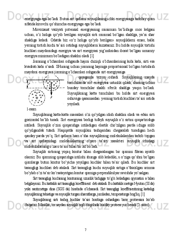 energiyaga ega bo’ladi. Butun sirt qatlami suyuqlikning ichki energiyasiga tarkibiy qism
sifatida kiruvchi qo’shimcha energiyaga ega bo’ladi.
Muvozanat   vaziyati   potensial   energiyaning   minimum   bo’lishiga   mos   kelgani
uchun, o’z holiga qo’yib berilgan suyuqlik sirti  minimal bo’lgan shaklga, ya’ni shar
shakliga   keladi.   Odatda   biz   «o’z   holiga   qo’yib   berilgan»   suyuqliklarni   emas,   balki
yerning tortish kuchi ta’ siri  ostidagi suyuqliklarni kuzatamiz. Bu holda suyuqlik  tortishi
kuchlari maydonidagi energiya va sirt energiyasi yig’indisidan iborat bo’lgan umumiy
energiya minimum bo’ladigan shaklni oladi [1] 
Jismning o’lchamlari oshganda hajmi chiziqli o’lchamlarining kubi kabi, sirti esa
kvadrati kabi o’sadi. SHuning  uchun  jism ning  hajmiga proportsional bo’lgan tortishish
maydoni energiyasi jismning o’lchamlari oshganda  sirt  energiyasiga
  qaraganda   tezroq   oshadi.   Suyuqlikning   mayda
tomchilarida  sirt  energiyasi ustunlik qiladi, shuning uchun
bunday   tomchilar   shakli   sferik   shaklga   yaqin   bo’ladi.
Suyuqlikning   katta   tomchilari   bu   holda   sirt   energiyasi
oshuviga qaramasdan  yerning tortish kuchlari ta’siri ostida
yoyiladi.
1-rasm
Suyuqlikning katta-katta massalari o’zi qo’yilgan idish shaklini oladi va erkin sirti
gorizontal bo’lib turadi.   Sirt   energiyasi borligi tufayli suyuqlik o’z sirtini qisqar tirishga
intiladi.   Suyuqlik   o’zini   qisqarishga   intiladigan   elastik   cho’zilgan   parda   ichiga   solib
qo’yilgandek   tutadi.   Haqiqatda   suyuqlikni   tashqaridan   chegaralab   turadigan   hech
qanday parda yo’q. Sirt qatlami ham o’sha suyuqlikning molekulalaridan tarkib  topgan
va   sirt   qatlamidagi   molekulalarning   o’zaro   ta’siri   xarak teri   suyuqlik   ichidagi
molekulalarning o’zaro ta’siri bilan bir xil bo`ladi. 
Suyuqlik   sirtining   yopiq   kontur   bilan   chegaralangan   bir   qismini   fikran   ajratib
olamiz. Bu qismning qisqarishga intilishi shunga olib keladiki, u o’ziga qo’shni bo’lgan
qismlarga butun kontur bo’yicha yoyilgan kuchlar bilan ta’sir qiladi. Bu kuchlar sirt
tarangligi kuchlari deb ataladi. Sirt tarangligi kuchi suyuqlik sirtiga o’tkazilgan urinma
bo’ylab o’zi ta’sir ko’rsatayotgan kontur qismiga perpendikulyar ravishda yo’nalgan.
Sirt tarangligi kuchining konturning uzunlik birligiga to’g’ri keladigan qiymatini a bilan
belgilaymiz. Bu kattalik sirt tarangligi koeffitsient  deb ataladi. Bu kattalik metrga Nyuton (SI da)
yoki santimetrga dina (SGS da) hisobida o’lchanadi. Sirt tarangligi koeffitsientining kattaligi
suyuqlikning tabiatiga va suyuqlik turgan sharoitlarga, jumladan, temperaturga bog’liq. [1]
Suyuqlikning   sirti   tashqi   kuchlar   ta’siri   hisobiga   oshadigan   biror   protsessini   ko’rib
chiqamiz. Masalan, tor naydan suyuqlik oqib chiqishida bunday protsess yuz beradi (2- rasm).  
7 