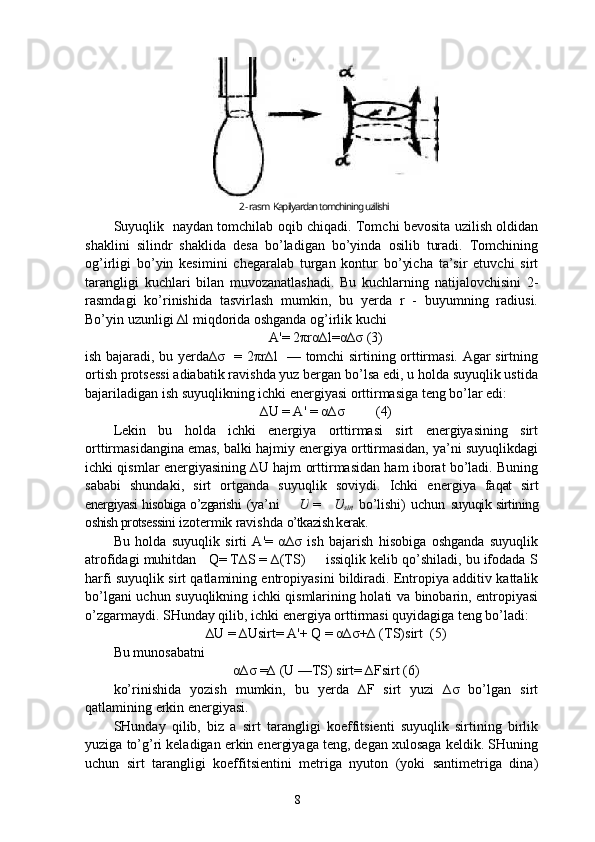 Suyuqlik   naydan tomchilab oqib chiqadi. Tomchi bevosita uzilish oldidan
shaklini   silindr   shaklida   desa   bo’ladigan   bo’yinda   osilib   turadi.   Tomchining
og’irligi   bo’yin   kesimini   chegaralab   turgan   kontur   bo’yicha   ta’sir   etuvchi   sirt
tarangligi   kuchlari   bilan   muvozanatlashadi.   Bu   kuchlarning   natijalovchisini   2-
rasmdagi   ko’rinishida   tasvirlash   mumkin,   bu   yerda   r   -   buyumning   radiusi.
Bo’yin uzunligi ∆l miqdorida oshganda og’irlik kuchi
A'= 2πrα∆l=α∆σ (3)
ish bajaradi, bu yerda∆σ   = 2πr∆l   — tomchi sirtining orttirmasi. Agar sirtning
ortish protsessi adiabatik ravishda yuz bergan bo’lsa edi, u holda suyuqlik ustida
bajariladigan ish suyuqlikning ichki energiyasi orttirmasiga teng bo’lar edi:
∆U = A' = α∆σ         (4)
Lekin   bu   holda   ichki   energiya   orttirmasi   sirt   energiyasining   sirt
orttirmasidangina emas, balki hajmiy energiya orttirmasidan, ya’ni suyuqlikdagi
ichki qismlar energiyasining ∆U hajm orttirmasidan ham iborat bo’ladi. Buning
sababi   shundaki,   sirt   ortganda   suyuqlik   soviydi.   Ichki   ener giya   fa q at   sirt
energiyasi hisobiga o’zgarishi   (ya’ni    ∆ U   =  	∆ U
sirt   bo’lishi)   uchun   suyuqik sirtining
oshish protsessini  izotermik  ra vishda  o’tkazish kerak.
Bu   holda   suyuqlik   sirti   A'=   α∆σ   ish   bajarish   hisobiga   oshganda   suyuqlik
atrofidagi muhitdan   Q= T∆S = ∆(TS)     issiqlik kelib qo’shiladi, bu ifodada S
harfi suyuqlik sirt qatlamining entropiyasini bildiradi. Entropiya additiv kattalik
bo’lgani uchun suyuqlikning ichki qismlarining holati va binobarin, entropiyasi
o’zgarmaydi. SHunday qilib, ichki energiya orttirmasi quyidagiga teng bo’ladi:
∆U = ∆Usirt= A'+ Q = α∆σ+∆ (TS)sirt  (5)
Bu munosabatni
α∆σ =∆ (U —TS) sirt= ∆Fsirt (6)
ko’rinishida   yozish   mumkin,   bu   yerda   ∆F   sirt   yuzi   ∆σ   bo’lgan   sirt
qatlamining erkin energiyasi.
SHunday   qilib,   biz   a   sirt   tarangligi   koeffitsienti   suyuqlik   sirtining   birlik
yuziga to’g’ri keladigan erkin energiyaga teng, degan xulosaga keldik. SHuning
uchun   sirt   tarangligi   koeffitsientini   metriga   nyuton   (yoki   santimetriga   dina)
82 -  rasm   Kapilyardan tomchining uzilishi 
