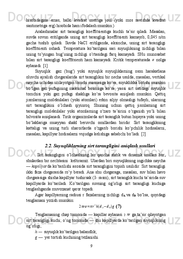 hisobidagina   emas,   balki   kvadrat   metriga   joul   (yoki   mos   ravishda   kvadrat
santimetriga erg) hisobida ham ifodalash mumkin.)
Aralashmalar   sirt   tarangligi   koeffitsientiga   kuchli   ta’sir   qiladi.   Masalan,
suvda   sovun   eritilganda   uning   sirt   tarangligi   koeffitsienti   kamayib,   0,045   n/m
gacha   tushib   qoladi.   Suvda   NaCI   eritilganda,   aksincha,   uning   sirt   tarangligi
koeffitsienti   oshadi.   Temperatura   ko’tarilgani   sari   suyuqlikning   zichligi   bilan
uning   to’yingan   bug’ining   zichligi   o’rtasidagi   farq   kamayadi.   SHu   munosabat
bilan   sirt   tarangligi   koeffitsienti   ham   kamayadi.   Kritik   temperaturada  σ   nolga
aylanadi. [1]
Suyuqlik     gaz   (bug )   yoki   suyuqlik   suyuqliklarning   oson   harakatlana	
ʻ
oluvchi ajralish chegaralarida sirt taranglikni bir necha usulda, masalan, vertikal
naycha uchidan uzilayotgan tomchi massasiga ko ra, suyuklikka botishi mumkin	
ʻ
bo lgan   gaz   pufagining   maksimal   bosimiga   ko ra,   yassi   sirt   ustidagi   suyuqlik	
ʻ ʻ
tomchisi   yoki   gaz   pufagi   shakliga   ko ra   bevosita   aniqlash   mumkin.   Qattiq	
ʻ
jismlarning   molekulalari   (yoki   atomlari)   erkin   siljiy   olmasligi   tufayli,   ularning
sirt   taranglikini   o’lchash   qiyinroq.   Shuning   uchun   qattiq   jismlarning   sirt
tarangligi   molekulalar   yoki   atomlarning   o zaro   ta sirini   o rganish   yo li   bilan	
ʻ ʼ ʻ ʻ
bilvosita aniqlanadi. Tirik organizmlarda sirt taranglik butun hujayra yoki uning
bo laklariga   muayyan   shakl   beruvchi   omillardan   biridir.   Sirt   taranglikning	
ʻ
kattaligi   va   uning   turli   sharoitlarda   o zgarib   borishi   ko pchilik   hodisalarni,	
ʻ ʻ
masalan, kapillyar hodisalarni vujudga kelishiga sababchi bo ladi. [2]	
ʻ
2.2. Suyuqliklarning sirt tarangligini aniqlash usullari
Sirt   tarangligini   o’lchashning   bir   qancha   statik   va   dinamik   usullari   bor,
shulardan bir nechtasini   keltiramiz. Ulardan biri suyuqlikning ingichka naycha
—  kapillyar da ko’tarilishi asosida sirt tarangligini topish usulidir. Sirt tarangligi
ikki faza chegarasida ro’y beradi. Ana shu chegaraga, masalan, suv bilan havo
chegarasiga shisha kapillyar tushirsak (3- rasm), sirt taranglik kuchi ta’sirida suv
kapillyarda   ko’tariladi.   Ko’tarilgan   suvning   og’irligi   sirt   tarangligi   kuchiga
tenglashganda muvozanat qaror topadi.
Agar   kapillyarning   radiusi   r   fazalarning   zichligi   d
A   va   d
B   bo’lsa,   quyidagi
tenglamani yozish mumkin:
2 πrσ = π r 2
h ( d
A − d
B ) g
 (7)
Tenglamaning chap tomonida — kapillar aylanasi   2  	
πr   ga ta’sir qilayotgan
sirt tarangligi kuchi; o’ng tomonida — shu kapillyarda ko’tarilgan suyuqlikning
og’irligi; 
h —   suyuqlik ko’tarilgan balandlik; 
g   —   yer tortish kuchining tezlanishi.
9 