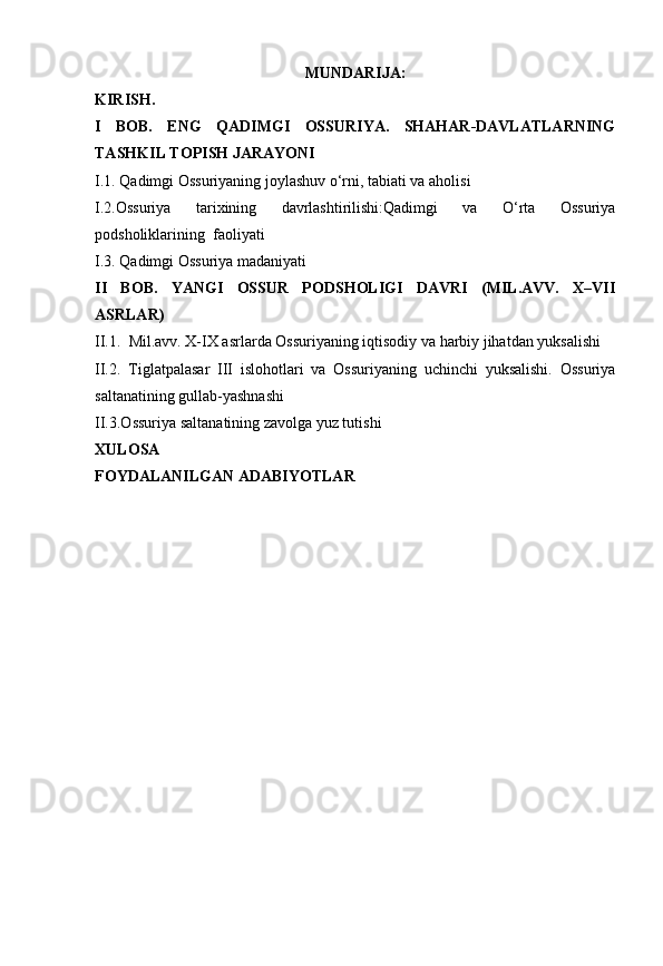 MUNDARIJA:
KIRISH.
I   BOB.   ENG   QADIMGI   OSSURIYA.   SHAHAR-DAVLATLARNING
TASHKIL TOPISH JARAYONI
I.1. Qadimgi Ossuriyaning joylashuv o‘rni, tabiati va aholisi
I.2.Ossuriya   tarixining   davrlashtirilishi:Qadimgi   va   O‘rta   Ossuriya
podsholiklarining  faoliyati 
I.3. Qadimgi Ossuriya madaniyati
II   BOB.   YANGI   OSSUR   PODSHOLIGI   DAVRI   (MIL.AVV.   X–VII
ASRLAR)
II.1.   Mil.avv. X-IX asrlarda Ossuriyaning iqtisodiy va harbiy jihatdan yuksalishi
II.2.   Tiglatpalasar   III   islohotlari   va   Ossuriyaning   uchinchi   yuksalishi.   Ossuriya
saltanatining gullab-yashnashi
II.3.Ossuriya saltanatining zavolga yuz tutishi
XULOSA
FOYDALANILGAN ADABIYOTLAR 