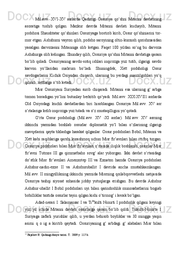 Mil.avv.   XVI-XV   asrlarda   Qadimgi   Ossuriya   qo‘shni   Mitanni   davlatining
asoratiga   tushib   qolgan.   Mazkur   davrda   Mitanni   davlati   kuchayib,   Mitanni
podshosi Shaushtatar qo‘shinlari Ossuriyaga bostirib kirib, Ossur qo‘shiniarini tor-
mor etgan. Ashshumi vayron qilib, podsho saroyining oltin-kumush qorishmasidan
yasalgan   darvozasini   Mitanniga   olib   ketgan.   Faqat   100   yildan   so‘ng   bu   darvoza
Ashshurga olib kelingan. Shunday qilib, Ossuriya qo‘shni Mitanni davlatiga qaram
bo‘lib   qoladi.   Ossuriyaning   savdo-sotiq   ishlari   inqirozga   yuz   tutib,   ilgarigi   savdo
karvon   yo‘llaridan   mahrum   bo‘ladi.   Shuningdek,   Xett   podsholigi   Ossur
savdogarlarini   Kichik   Osiyodan   chiqarib,  ularning  bu   yerdagi   manzilgohlari   yo‘q
qilinib. xettlarga o‘tib ketadi.
Misr   Ossuriyani   Suriyadan   surib   chiqaradi.   Mitanni   esa   ularning   g‘   arbga
tomon   boradigan   yo‘lini   butunlay   berkitib   qo‘yadi.   Mil.avv.   XIX-XVII1   asrlarda
Old   Osiyodagi   kuchli   davlatlardan   biri   hisoblangan   Ossuriya   Mil.avv.   XV   asr
o‘rtalariga kelib inqirozga yuz tutadi va o‘z mustaqilligini yo‘qotadi.
O‘rta   Ossur   podsholigi   (Mil.avv.   XV   -XI   asrlar).   Mil.avv.   XV   asrning
ikkinchi   yarmidan   boshlab   ossurlar   diplomatik   yo‘l   bilan   o‘zlarining   ilgarigi
mavqelarini qayta tiklashga harakat qilganlar. Ossur podsholari Bobil, Mitanni va
Xett kabi raqiblariga qarshi kurashmoq uchun Misr fir’avnlari bilan ittifoq tuzgan.
Ossuriya podsholari bilan Misr fir’avnlari o‘rtasida iliqlik boshlanib, ossurlar Misr
fir’avni   Tutmos   III   ga   qimmatbaho   sovg‘   alar   yuborgan.   Ikki   davlat   o‘rtasidagi
do‘stlik   Misr   fir’avnlari   Amenxotep   III   va   Exnaton   hamda   Ossuriya   podsholari
Ashshur-nadin-exxe   II   va   Ashshuruballit   I   davrida   ancha   mustahkamlangan.
Mil.avv. II mingyillikning ikkinchi yarmida Misrning qoilabquvvatlashi natijasida
Ossuriya   tashqi   siyosat   sohasida   jiddiy   yutuqlarga   erishgan.   Bu   davrda   Ashshur
Ashshur-uballit   I   Bobil   podsholari   uyi   bilan   qarindoshlik   munosabatlarini   bogiab
bobilliklar taxtida ossurlar tayin qilgan kishi o‘tirmog‘ i kerak bo‘lgan.
Adad-nerari I. Salamansar I va Ti 14
kulti Ninurti I podsholik qilgani keyingi
yuz   yil   ichida   Mitanni   davlati   ossurlarga   qaram   bo‘lib   qoldi.   Tukulti-Ninurta   1
Suriyaga   zafarli   yurishlar   qilib,   u   yerdan   behisob   boyliklar   va   30   mingga   yaqin
asirni   q   o   ig   a   kiritib   qaytadi.   Ossuriyaning   g‘   arbdagi   g‘   alabalari   Misr   bilan
14
 Rajabov R. Qadimgi dunyo tarixi. T.: 2009-y. 117-b. 