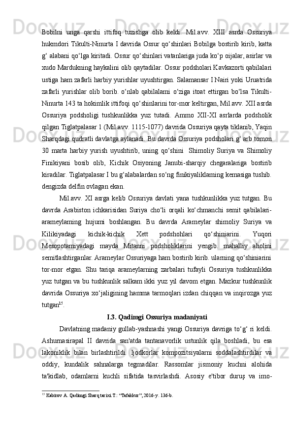 Bobilni   unga   qarshi   ittifoq   tuzishga   olib   keldi.   Mil.avv.   XIII   asrda   Ossuriya
hukmdori  Tikulti-Ninurta I davrida Ossur  qo‘shinlari  Bobilga bostirib kirib, katta
g‘ alabani qo‘lga kiritadi. Ossur qo‘shinlari vatanlariga juda ko‘p oijalar, asirlar va
xudo Mardukning haykalini olib qaytadilar. Ossur podsholari Kavkazorti qabilalari
ustiga ham zafarli harbiy yurishlar uyushtirgan. Salamansar I Nairi yoki Uruatrida
zafarli   yurishlar   olib   borib.   o‘nlab   qabilalami   o‘ziga   itoat   ettirgan   bo‘lsa   Tikulti-
Ninurta 143 ta hokimlik ittifoqi qo‘shinlarini tor-mor keltirgan, Mil.avv. XII asrda
Ossuriya   podsholigi   tushkunlikka   yuz   tutadi.   Ammo   XII-XI   asrlarda   podsholik
qilgan Tiglatpalasar 1 (Mil.avv. 1115-1077) davrida Ossuriya qayta tiklanib, Yaqin
Sharqdagi qudratli davlatga aylanadi. Bu davrda Ossuriya podsholari g‘ arb tomon
30   marta   harbiy   yurish   uyushtirib,   uning   qo‘shini     Shimoliy   Suriya   va   Shimoliy
Finikiyani   bosib   olib,   Kichik   Osiyoning   Janubi-sharqiy   chegaralariga   bostirib
kiradilar. Tiglatpalasar I bu g‘alabalardan so‘ng finikiyaliklaming kemasiga tushib.
dengizda delfin ovlagan ekan.
Mil.avv.   XI   asrga   kelib  Ossuriya   davlati   yana   tushkunlikka   yuz   tutgan.   Bu
davrda   Arabiston   ichkarisidan   Suriya   cho‘li   orqali   ko‘chmanchi   semit   qabilalari-
arameylaming   hujumi   boshlangan.   Bu   davrda   Arameylar   shimoliy   Suriya   va
Kilikiyadagi   kichik-kichik   Xett   podshohlari   qo‘shiniarini.   Yuqori
Mesopotamiyadagi   mayda   Mitanni   podsholiklarini   yengib.   mahalliy   aholini
semitlashtirganlar. Arameylar Ossuriyaga ham bostirib kirib. ularning qo‘shiniarini
tor-mor   etgan.   Shu   tariqa   arameylarning   zarbalari   tufayli   Ossuriya   tushkunlikka
yuz tutgan va bu tushkunlik salkam ikki yuz yil davom etgan. Mazkur tushkunlik
davrida Ossuriya xo‘jaligining hamma tarmoqlari izdan chiqqan va inqirozga yuz
tutgan 15
.  
I.3. Qadimgi Ossuriya madaniyati
Davlatning madaniy gullab-yashnashi yangi Ossuriya davriga to‘g‘ ri keldi.
Ashurnasirapal   II   davrida   san'atda   tantanavorlik   ustunlik   qila   boshladi,   bu   esa
lakoniklik   bilan   birlashtirildi.   Ijodkorlar   kompozitsiyalarni   soddalashtirdilar   va
oddiy,   kundalik   sahnalarga   tegmadilar.   Rassomlar   jismoniy   kuchni   alohida
ta'kidlab,   odamlarni   kuchli   sifatida   tasvirlashdi.   Asosiy   e'tibor   duruş   va   imo-
15
 Kabirov A. Qadimgi Sharq tarixi.T.: “Tafakkur”, 2016-y. 136-b. 