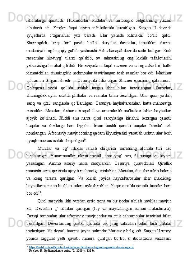 ishoralarga   qaratildi.   Hukmdorlar,   xudolar   va   mifologik   belgilarning   yuzlari
o‘xshash   edi.   Farqlar   faqat   kiyim   tafsilotlarida   kuzatilgan.   Sargon   II   davrida
syujetlarda   o‘zgarishlar   yuz   beradi.   Ular   yanada   xilma-xil   bo‘lib   qoldi.
Shuningdek,   “orqa   fon”   paydo   bo‘ldi:   daryolar,   daraxtlar,   tepaliklar.   Ammo
madaniyatning haqiqiy gullab-yashnashi Ashurbanapal davrida sodir bo‘lgan. Endi
rassomlar   his-tuyg‘   ularni   qo‘shib,   ov   sahnasining   eng   kichik   tafsilotlarini
yetkazishga harakat qilishdi. Nineviyada nafaqat suveren va uning askarlari, balki
xizmatchilar,   shuningdek   mehmonlar   tasvirlangan   tosh   rasmlar   bor   edi.   Mashhur
qahramon Gilgamish edi — Ossuriyada ildiz otgan Shumer eposining qahramoni.
Qo‘rqmas   ovchi   qo‘lida   ushlab   turgan   sher   bilan   tasvirlangan.   Saroylar,
shuningdek   uylar   odatda   plitkalar   va   rasmlar   bilan   bezatilgan.   Ular   qora,   yashil,
sariq   va   qizil   ranglarda   qo‘llanilgan.   Ossuriya   haykaltaroshlari   katta   mahoratga
erishdilar.  Masalan,   Ashurnatsirapal   II   va unumdorlik ma'budasi   Ishtar   haykallari
ajoyib   ko‘rinadi.   Xuddi   shu   narsa   qirol   saroylariga   kirishni   bezatgan   qanotli
buqalar   va   sherlarga   ham   tegishli.   Inson   boshli   qanotli   buqalar   "shedu"   deb
nomlangan. Afsonaviy mavjudotning qadam illyuziyasini yaratish uchun ular besh
oyoqli maxsus ishlab chiqarilgan 16
.  
Muhrlar   va   og‘   irliklar   ishlab   chiqarish   san'atning   alohida   turi   deb
hisoblangan.   Hunarmandlar   ularni   metall,   qora   yog‘   och,   fil   suyagi   va   loydan
yasashgan.   Ammo   asosiy   narsa   saroylardir.   Ossuriya   quruvchilari   Qirollik
monastirlarini qurishda ajoyib mahoratga erishdilar. Masalan, dur-sharrukin baland
va   keng   terasta   qurilgan.   Va   kirish   joyida   haykaltaroshlar   sher   shaklidagi
haykallarni inson boshlari bilan joylashtirdilar. Yaqin atrofda qanotli buqalar ham
bor edi 17
.
Qirol   saroyida   ikki   yuzdan   ortiq   xona   va   bir   necha   o‘nlab   hovlilar   mavjud
edi.   Devorlari   g‘   ishtdan   qurilgan   (loy   va   maydalangan   somon   aralashmasi).
Tashqi  tomondan ular afsonaviy mavjudotlar  va epik qahramonlar tasvirlari bilan
bezatilgan.   Devorlarning   pastki   qismida   ov,   jang   sahnalari   bilan   tosh   plitalar
joylashgan. Va deyarli hamma joyda hukmdor Markaziy belgi edi. Sargon II saroyi
yonida   ziggurat   yetti   qavatli   minora   qurilgan   bo‘lib,   u   ibodatxona   vazifasini
16
  https://histrf.ru/read/articles/assiriyskaya-derzhava-ot-goroda-gosudarstva-k-imperii  
17
  Rajabov R. Qadimgi dunyo tarixi. T.: 2009-y. 121-b. 