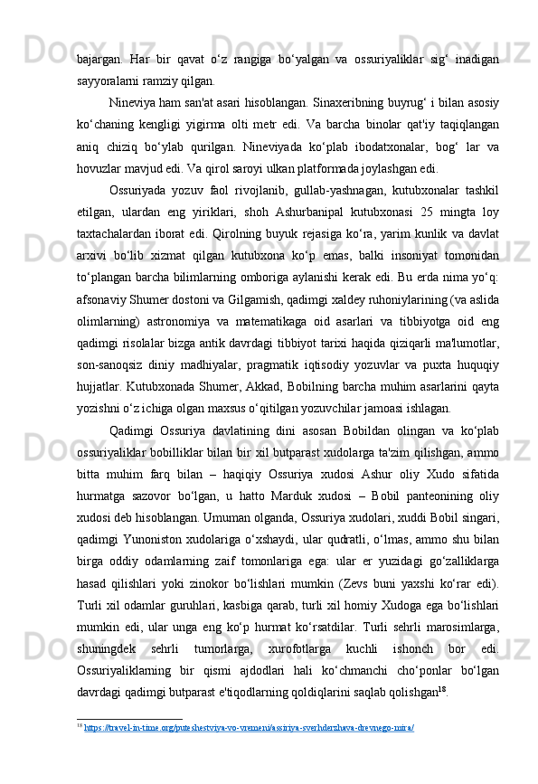 bajargan.   Har   bir   qavat   o‘z   rangiga   bo‘yalgan   va   ossuriyaliklar   sig‘   inadigan
sayyoralarni ramziy qilgan.
Nineviya ham san'at asari hisoblangan. Sinaxeribning buyrug‘ i bilan asosiy
ko‘chaning   kengligi   yigirma   olti   metr   edi.   Va   barcha   binolar   qat'iy   taqiqlangan
aniq   chiziq   bo‘ylab   qurilgan.   Nineviyada   ko‘plab   ibodatxonalar,   bog‘   lar   va
hovuzlar mavjud edi. Va qirol saroyi ulkan platformada joylashgan edi.
Ossuriyada   yozuv   faol   rivojlanib,   gullab-yashnagan,   kutubxonalar   tashkil
etilgan,   ulardan   eng   yiriklari,   shoh   Ashurbanipal   kutubxonasi   25   mingta   loy
taxtachalardan   iborat   edi.  Qirolning  buyuk   rejasiga   ko‘ra,  yarim   kunlik   va   davlat
arxivi   bo‘lib   xizmat   qilgan   kutubxona   ko‘p   emas,   balki   insoniyat   tomonidan
to‘plangan barcha bilimlarning omboriga aylanishi  kerak edi. Bu erda nima yo‘q:
afsonaviy Shumer dostoni va Gilgamish, qadimgi xaldey ruhoniylarining (va aslida
olimlarning)   astronomiya   va   matematikaga   oid   asarlari   va   tibbiyotga   oid   eng
qadimgi risolalar bizga antik davrdagi tibbiyot tarixi haqida qiziqarli ma'lumotlar,
son-sanoqsiz   diniy   madhiyalar,   pragmatik   iqtisodiy   yozuvlar   va   puxta   huquqiy
hujjatlar. Kutubxonada Shumer, Akkad, Bobilning barcha muhim  asarlarini qayta
yozishni o‘z ichiga olgan maxsus o‘qitilgan yozuvchilar jamoasi ishlagan.
Qadimgi   Ossuriya   davlatining   dini   asosan   Bobildan   olingan   va   ko‘plab
ossuriyaliklar  bobilliklar  bilan bir  xil  butparast  xudolarga ta'zim  qilishgan, ammo
bitta   muhim   farq   bilan   –   haqiqiy   Ossuriya   xudosi   Ashur   oliy   Xudo   sifatida
hurmatga   sazovor   bo‘lgan,   u   hatto   Marduk   xudosi   –   Bobil   panteonining   oliy
xudosi deb hisoblangan. Umuman olganda, Ossuriya xudolari, xuddi Bobil singari,
qadimgi   Yunoniston  xudolariga  o‘xshaydi,  ular   qudratli,  o‘lmas,  ammo  shu   bilan
birga   oddiy   odamlarning   zaif   tomonlariga   ega:   ular   er   yuzidagi   go‘zalliklarga
hasad   qilishlari   yoki   zinokor   bo‘lishlari   mumkin   (Zevs   buni   yaxshi   ko‘rar   edi).
Turli xil odamlar guruhlari, kasbiga qarab, turli xil homiy Xudoga ega bo‘lishlari
mumkin   edi,   ular   unga   eng   ko‘p   hurmat   ko‘rsatdilar.   Turli   sehrli   marosimlarga,
shuningdek   sehrli   tumorlarga,   xurofotlarga   kuchli   ishonch   bor   edi.
Ossuriyaliklarning   bir   qismi   ajdodlari   hali   ko‘chmanchi   cho‘ponlar   bo‘lgan
davrdagi qadimgi butparast e'tiqodlarning qoldiqlarini saqlab qolishgan 18
.
18
  https://travel-in-time.org/puteshestviya-vo-vremeni/assiriya-sverhderzhava-drevnego-mira/   