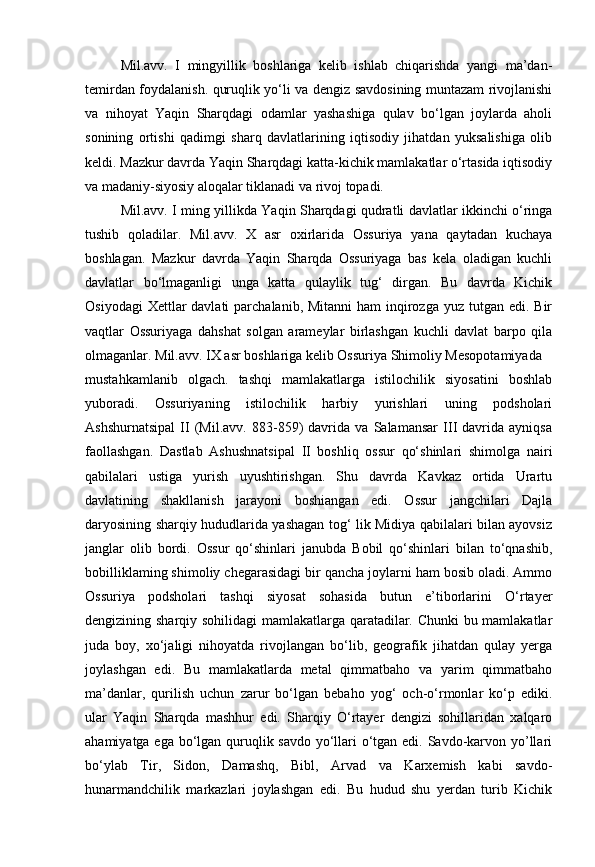 Mil.avv.   I   mingyillik   boshlariga   kelib   ishlab   chiqarishda   yangi   ma’dan-
temirdan foydalanish. quruqlik yo‘li va dengiz savdosining muntazam rivojlanishi
va   nihoyat   Yaqin   Sharqdagi   odamlar   yashashiga   qulav   bo‘lgan   joylarda   aholi
sonining   ortishi   qadimgi   sharq   davlatlarining   iqtisodiy   jihatdan   yuksalishiga   olib
keldi. Mazkur davrda Yaqin Sharqdagi katta-kichik mamlakatlar o‘rtasida iqtisodiy
va madaniy-siyosiy aloqalar tiklanadi va rivoj topadi.
Mil.avv. I ming yillikda Yaqin Sharqdagi qudratli davlatlar ikkinchi o‘ringa
tushib   qoladilar.   Mil.avv.   X   asr   oxirlarida   Ossuriya   yana   qaytadan   kuchaya
boshlagan.   Mazkur   davrda   Yaqin   Sharqda   Ossuriyaga   bas   kela   oladigan   kuchli
davlatlar   bo‘lmaganligi   unga   katta   qulaylik   tug‘   dirgan.   Bu   davrda   Kichik
Osiyodagi  Xettlar  davlati  parchalanib, Mitanni  ham  inqirozga  yuz tutgan edi. Bir
vaqtlar   Ossuriyaga   dahshat   solgan   arameylar   birlashgan   kuchli   davlat   barpo   qila
olmaganlar. Mil.avv. IX asr boshlariga kelib Ossuriya Shimoliy Mesopotamiyada
mustahkamlanib   olgach.   tashqi   mamlakatlarga   istilochilik   siyosatini   boshlab
yuboradi.   Ossuriyaning   istilochilik   harbiy   yurishlari   uning   podsholari
Ashshurnatsipal   II   (Mil.avv.   883-859)   davrida   va   Salamansar   III   davrida   ayniqsa
faollashgan.   Dastlab   Ashushnatsipal   II   boshliq   ossur   qo‘shinlari   shimolga   nairi
qabilalari   ustiga   yurish   uyushtirishgan.   Shu   davrda   Kavkaz   ortida   Urartu
davlatining   shakllanish   jarayoni   boshiangan   edi.   Ossur   jangchilari   Dajla
daryosining sharqiy hududlarida yashagan tog‘ lik Midiya qabilalari bilan ayovsiz
janglar   olib   bordi.   Ossur   qo‘shinlari   janubda   Bobil   qo‘shinlari   bilan   to‘qnashib,
bobilliklaming shimoliy chegarasidagi bir qancha joylarni ham bosib oladi. Ammo
Ossuriya   podsholari   tashqi   siyosat   sohasida   butun   e’tiborlarini   O‘rtayer
dengizining sharqiy sohilidagi mamlakatlarga qaratadilar. Chunki  bu mamlakatlar
juda   boy,   xo‘jaligi   nihoyatda   rivojlangan   bo‘lib,   geografik   jihatdan   qulay   yerga
joylashgan   edi.   Bu   mamlakatlarda   metal   qimmatbaho   va   yarim   qimmatbaho
ma’danlar,   qurilish   uchun   zarur   bo‘lgan   bebaho   yog‘   och-o‘rmonlar   ko‘p   ediki.
ular   Yaqin   Sharqda   mashhur   edi.   Sharqiy   O‘rtayer   dengizi   sohillaridan   xalqaro
ahamiyatga ega bo‘lgan quruqlik savdo yo‘llari  o‘tgan edi. Savdo-karvon yo’llari
bo‘ylab   Tir,   Sidon,   Damashq,   Bibl,   Arvad   va   Karxemish   kabi   savdo-
hunarmandchilik   markazlari   joylashgan   edi.   Bu   hudud   shu   yerdan   turib   Kichik 