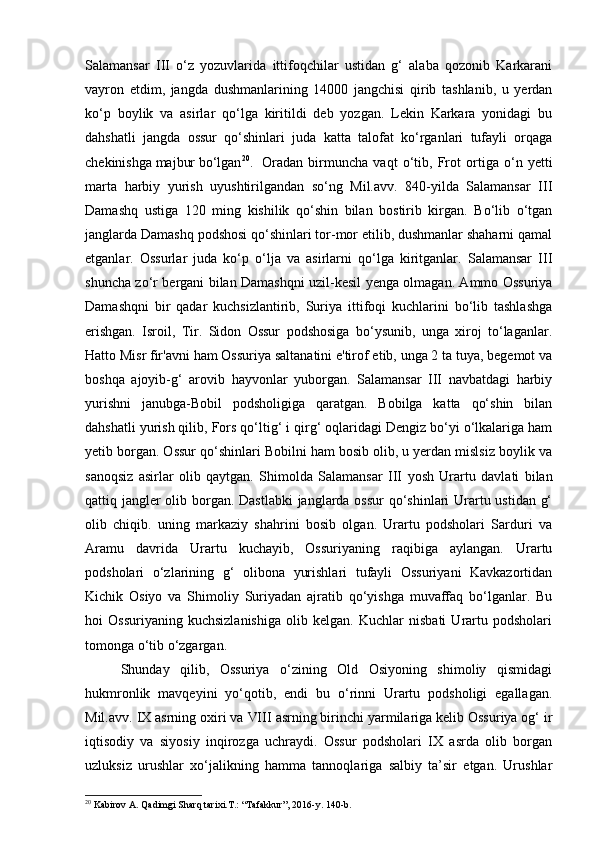 Salamansar   III   o‘z   yozuvlarida   ittifoqchilar   ustidan   g‘   alaba   qozonib   Karkarani
vayron   etdim,   jangda   dushmanlarining   14000   jangchisi   qirib   tashlanib,   u   yerdan
ko‘p   boylik   va   asirlar   qo‘lga   kiritildi   deb   yozgan.   Lekin   Karkara   yonidagi   bu
dahshatli   jangda   ossur   qo‘shinlari   juda   katta   talofat   ko‘rganlari   tufayli   orqaga
chekinishga majbur bo‘lgan 20
.  Oradan   birmuncha   vaqt   o‘tib,   Frot   ortiga   o‘n   yetti
marta   harbiy   yurish   uyushtirilgandan   so‘ng   Mil.avv.   840-yilda   Salamansar   III
Damashq   ustiga   120   ming   kishilik   qo‘shin   bilan   bostirib   kirgan.   Bo‘lib   o‘tgan
janglarda Damashq podshosi qo‘shinlari tor-mor etilib, dushmanlar shaharni qamal
etganlar.   Ossurlar   juda   ko‘p   o‘lja   va   asirlarni   qo‘lga   kiritganlar.   Salamansar   III
shuncha zo‘r bergani bilan Damashqni uzil-kesil yenga olmagan. Ammo Ossuriya
Damashqni   bir   qadar   kuchsizlantirib,   Suriya   ittifoqi   kuchlarini   bo‘lib   tashlashga
erishgan.   Isroil,   Tir.   Sidon   Ossur   podshosiga   bo‘ysunib,   unga   xiroj   to‘laganlar.
Hatto Misr fir'avni ham Ossuriya saltanatini e'tirof etib, unga 2 ta tuya, begemot va
boshqa   ajoyib-g‘   arovib   hayvonlar   yuborgan.   Salamansar   III   navbatdagi   harbiy
yurishni   janubga-Bobil   podsholigiga   qaratgan.   Bobilga   katta   qo‘shin   bilan
dahshatli yurish qilib, Fors qo‘ltig‘ i qirg‘ oqlaridagi Dengiz bo‘yi o‘lkalariga ham
yetib borgan. Ossur qo‘shinlari Bobilni ham bosib olib, u yerdan mislsiz boylik va
sanoqsiz   asirlar   olib   qaytgan.   Shimolda   Salamansar   III   yosh   Urartu   davlati   bilan
qattiq jangler  olib borgan. Dastlabki  janglarda ossur  qo‘shinlari Urartu ustidan g‘
olib   chiqib.   uning   markaziy   shahrini   bosib   olgan.   Urartu   podsholari   Sarduri   va
Aramu   davrida   Urartu   kuchayib,   Ossuriyaning   raqibiga   aylangan.   Urartu
podsholari   o‘zlarining   g‘   olibona   yurishlari   tufayli   Ossuriyani   Kavkazortidan
Kichik   Osiyo   va   Shimoliy   Suriyadan   ajratib   qo‘yishga   muvaffaq   bo‘lganlar.   Bu
hoi   Ossuriyaning   kuchsizlanishiga   olib   kelgan.   Kuchlar   nisbati   Urartu   podsholari
tomonga o‘tib o‘zgargan.
Shunday   qilib,   Ossuriya   o‘zining   Old   Osiyoning   shimoliy   qismidagi
hukmronlik   mavqeyini   yo‘qotib,   endi   bu   o‘rinni   Urartu   podsholigi   egallagan.
Mil.avv.  IX  asrning oxiri va  VIII  asrning birinchi yarmilariga kelib Ossuriya og‘ ir
iqtisodiy   va   siyosiy   inqirozga   uchraydi.   Ossur   podsholari   IX   asrda   olib   borgan
uzluksiz   urushlar   xo‘jalikning   hamma   tannoqlariga   salbiy   ta’sir   etgan.   Urushlar
20
  Kabirov A. Qadimgi Sharq tarixi.T.: “Tafakkur”, 2016-y. 140-b. 