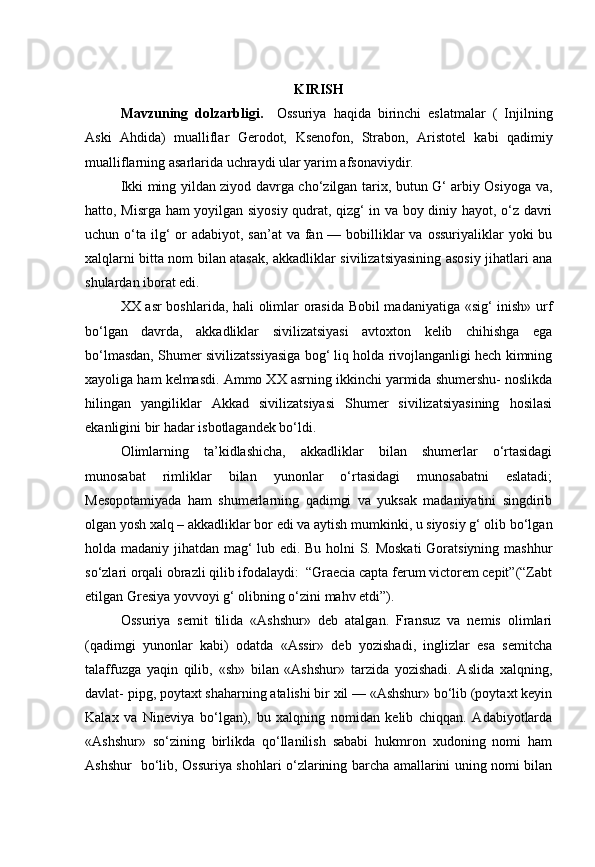 KIRISH
Mavzuning   dolzarbligi.     Ossuriya   haqida   birinchi   eslatmalar   (   Injilning
Aski   Ahdida)   mualliflar   Gerodot,   Ksenofon,   Strabon,   Aristotel   kabi   qadimiy
mualliflarning asarlarida uchraydi ular yarim afsonaviydir.
Ikki ming yildan ziyod davrga cho‘zilgan tarix, butun G‘ arbiy Osiyoga va,
hatto, Misrga ham yoyilgan siyosiy qudrat, qizg‘ in va boy diniy hayot, o‘z davri
uchun o‘ta  ilg‘  or  adabiyot, san’at  va fan — bobilliklar  va  ossuriyaliklar  yoki  bu
xalqlarni bitta nom bilan atasak, akkadliklar sivilizatsiyasining asosiy jihatlari ana
shulardan iborat edi.
XX asr boshlarida, hali olimlar orasida Bobil madaniyatiga «sig‘ inish» urf
bo‘lgan   davrda,   akkadliklar   sivilizatsiyasi   avtoxton   kelib   chihishga   ega
bo‘lmasdan, Shumer sivilizatssiyasiga bog‘ liq holda rivojlanganligi hech kimning
xayoliga ham kelmasdi. Ammo XX asrning ikkinchi yarmida shumershu- noslikda
hilingan   yangiliklar   Akkad   sivilizatsiyasi   Shumer   sivilizatsiyasining   hosilasi
ekanligini bir hadar isbotlagandek bo‘ldi.
Olimlarning   ta’kidlashicha,   akkadliklar   bilan   shumerlar   o‘rtasidagi
munosabat   rimliklar   bilan   yunonlar   o‘rtasidagi   munosabatni   eslatadi;
Mesopotamiyada   ham   shumerlarning   qadimgi   va   yuksak   madaniyatini   singdirib
olgan yosh xalq – akkadliklar bor edi va aytish mumkinki, u siyosiy g‘ olib bo‘lgan
holda madaniy jihatdan mag‘ lub edi. Bu holni S. Moskati  Goratsiyning mashhur
so‘zlari orqali obrazli qilib ifodalaydi:  “Graecia capta ferum victorem cepit”(“Zabt
etilgan Gresiya yovvoyi g‘ olibning o‘zini mahv etdi”).
Ossuriya   semit   tilida   «Ashshur»   deb   atalgan.   Fransuz   va   nemis   olimlari
(qadimgi   yunonlar   kabi)   odatda   «Assir»   deb   yozishadi,   inglizlar   esa   semitcha
talaffuzga   yaqin   qilib,   «sh»   bilan   «Ashshur»   tarzida   yozishadi.   Aslida   xalqning,
davlat- pipg, poytaxt shaharning atalishi bir xil — «Ashshur» bo‘lib (poytaxt keyin
Kalax   va   Nineviya   bo‘lgan),   bu   xalqning   nomidan   kelib   chiqqan.   Adabiyotlarda
«Ashshur»   so‘zining   birlikda   qo‘llanilish   sababi   hukmron   xudoning   nomi   ham
Ashshur   bo‘lib, Ossuriya shohlari o‘zlarining barcha amallarini uning nomi bilan 