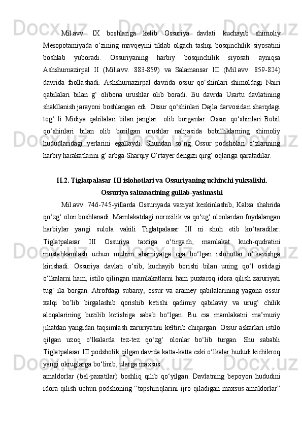 Mil.avv.   IX   boshlariga   kelib   Ossuriya   davlati   kuchayib   shimoliy
Mesopotamiyada   o‘zining   mavqeyini   tiklab   olgach   tashqi   bosqinchilik   siyosatini
boshlab   yuboradi.   Ossuriyaning   harbiy   bosqinchilik   siyosati   ayniqsa
Ashshurnazirpal   II   (Mil.avv.   883-859)   va   Salamansar   III   (Mil.avv.   859-824)
davrida   faollashadi.   Ashshurnazirpal   davrida   ossur   qo‘shinlari   shimoldagi   Nairi
qabilalari   bilan   g‘   olibona   urushlar   olib   boradi.   Bu   davrda   Urartu   davlatining
shakllanish jarayoni boshlangan edi. Ossur qo‘shinlari Dajla darvosidan sharqdagi
tog‘   li   Midiya   qabilalari   bilan   janglar     olib   borganlar.   Ossur   qo‘shinlari   Bobil
qo‘shinlari   bilan   olib   borilgan   urushlar   nalijasida   bobilliklarning   shimoliy
hududlaridagi   yerlarini   egallaydi.   Shundan   so‘ng   Ossur   podsholari   o‘zlarining
harbiy harakatlarini g‘ arbga-Sharqiy O‘rtayer dengizi qirg‘ oqlariga qaratadilar.
II.2. Tiglatpalasar III islohotlari va Ossuriyaning uchinchi yuksalishi.
Ossuriya saltanatining gullab-yashnashi
Mil.avv.   746-745-yillarda   Ossuriyada   vaziyat   keskinlashib,   Kalxa   shahrida
qo‘zg‘ olon boshlanadi. Mamlakatdagi norozilik va qo‘zg‘ olonlardan foydalangan
harbiylar   yangi   sulola   vakili   Tiglatpalasar   III   ni   shoh   etib   ko‘taradilar.
Tiglatpalasar   III   Ossuriya   taxtiga   o‘tirgach,   mamlakat   kuch-qudratini
mustahkamlash   uchun   muhim   ahamiyatga   ega   bo‘lgan   islohotlar   o‘tkazishga
kirishadi.   Ossuriya   davlati   о ‘sib,   kuchayib   borishi   bilan   uning   qo‘l   ostidagi
o‘lkalarni  ham, istilo qilingan mamlakatlarni ham  puxtaroq idora qilish zaruriyati
tug‘   ila   borgan.   Atrofdagi   subariy,   ossur   va   aramey   qabilalarining   yagona   ossur
xalqi   bo‘lib   birgalashib   qorishib   ketishi   qadimiy   qabilaviy   va   urug‘   chilik
aloqalarining   buzilib   ketishiga   sabab   bo‘lgan.   Bu   esa   mamlakatni   ma’muriy
jihatdan yangidan taqsimlash  zaruriyatini keltirib chiqargan. Ossur  askarlari  istilo
qilgan   uzoq   o‘lkalarda   tez-tez   qo‘zg‘   olonlar   bo‘lib   turgan.   Shu   sababli
Tiglatpalasar III podsholik qilgan davrda katta-katta eski o‘lkalar hududi kichikroq
yangi okruglarga bo‘linib, ularga maxsus
amaldorlar   (bel-paxatilar)   boshliq   qilib   qo‘yilgan.   Davlatning   bepoyon   hududini
idora   qilish   uchun   podshoning   “topshiriqlarini   ijro   qiladigan   maxsus   amaldorlar” 