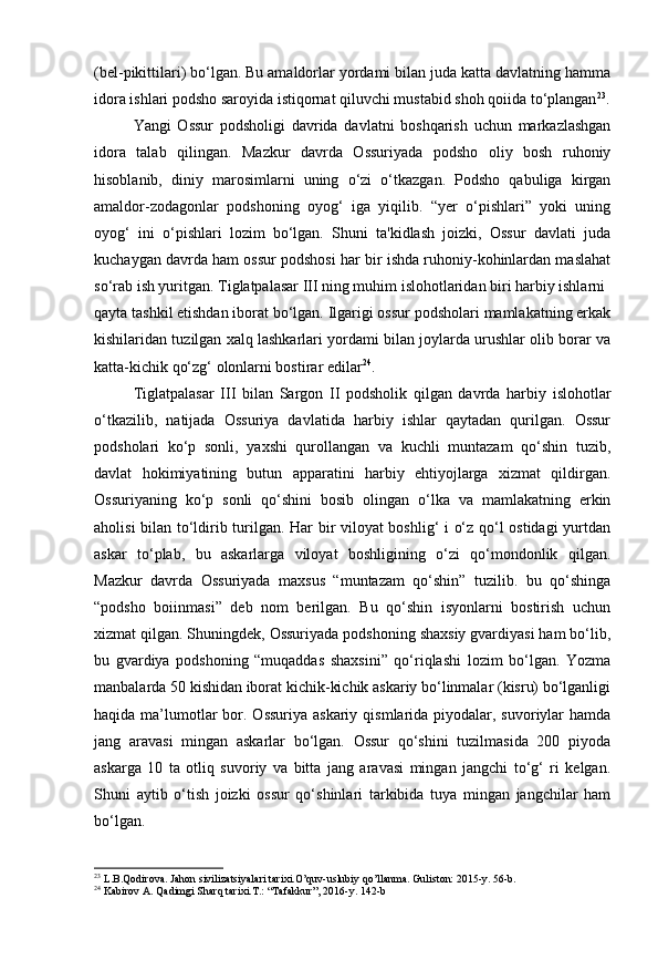 (bel-pikittilari) bo‘lgan. Bu amaldorlar yordami bilan juda katta davlatning hamma
idora ishlari podsho saroyida istiqornat qiluvchi mustabid shoh qoiida to‘plangan 23
.
Yangi   Ossur   podsholigi   davrida   davlatni   boshqarish   uchun   markazlashgan
idora   talab   qilingan.   Mazkur   davrda   Ossuriyada   podsho   oliy   bosh   ruhoniy
hisoblanib,   diniy   marosimlarni   uning   o‘zi   o‘tkazgan.   Podsho   qabuliga   kirgan
amaldor-zodagonlar   podshoning   oyog‘   iga   yiqilib.   “yer   o‘pishlari”   yoki   uning
oyog‘   ini   o‘pishlari   lozim   bo‘lgan.   Shuni   ta'kidlash   joizki,   Ossur   davlati   juda
kuchaygan davrda ham ossur podshosi har bir ishda ruhoniy-kohinlardan maslahat
so‘rab ish yuritgan. Tiglatpalasar III ning muhim islohotlaridan biri harbiy ishlarni
qayta tashkil etishdan iborat bo‘lgan. Ilgarigi ossur podsholari mamlakatning erkak
kishilaridan tuzilgan xalq lashkarlari yordami bilan joylarda urushlar olib borar va
katta-kichik qo‘zg‘ olonlarni bostirar edilar 24
.
Tiglatpalasar   III   bilan   Sargon   II   podsholik   qilgan   davrda   harbiy   islohotlar
o‘tkazilib,   natijada   Ossuriya   davlatida   harbiy   ishlar   qaytadan   qurilgan.   Ossur
podsholari   ko‘p   sonli,   yaxshi   qurollangan   va   kuchli   muntazam   qo‘shin   tuzib,
davlat   hokimiyatining   butun   apparatini   harbiy   ehtiyojlarga   xizmat   qildirgan.
Ossuriyaning   ko‘p   sonli   qo‘shini   bosib   olingan   o‘lka   va   mamlakatning   erkin
aholisi bilan to‘ldirib turilgan. Har bir viloyat boshlig‘ i o‘z qo‘l ostidagi yurtdan
askar   to‘plab,   bu   askarlarga   viloyat   boshligining   o‘zi   qo‘mondonlik   qilgan.
Mazkur   davrda   Ossuriyada   maxsus   “muntazam   qo‘shin”   tuzilib.   bu   qo‘shinga
“podsho   boiinmasi”   deb   nom   berilgan.   Bu   qo‘shin   isyonlarni   bostirish   uchun
xizmat qilgan. Shuningdek, Ossuriyada podshoning shaxsiy gvardiyasi ham bo‘lib,
bu   gvardiya   podshoning   “muqaddas   shaxsini”   qo‘riqlashi   lozim   bo‘lgan.   Yozma
manbalarda 50 kishidan iborat kichik-kichik askariy bo‘linmalar (kisru) bo‘lganligi
haqida ma’lumotlar  bor. Ossuriya askariy  qismlarida piyodalar, suvoriylar  hamda
jang   aravasi   mingan   askarlar   bo‘lgan.   Ossur   qo‘shini   tuzilmasida   200   piyoda
askarga   10   ta   otliq   suvoriy   va   bitta   jang   aravasi   mingan   jangchi   to‘g‘   ri   kelgan.
Shuni   aytib   o‘tish   joizki   ossur   qo‘shinlari   tarkibida   tuya   mingan   jangchilar   ham
bo‘lgan.
23
 L.B.Qodirova. Jahon sivilizatsiyalari tarixi.O’quv-uslubiy qo’llanma. Guliston: 2015-y. 56-b.
24
 Kabirov A. Qadimgi Sharq tarixi.T.: “Tafakkur”, 2016-y. 142-b 