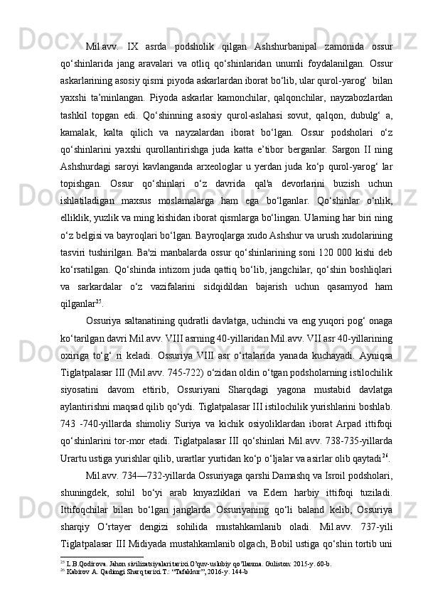 Mil.avv.   IX   asrda   podsholik   qilgan   Ashshurbanipal   zamonida   ossur
qo‘shinlarida   jang   aravalari   va   otliq   qo‘shinlaridan   unumli   foydalanilgan.   Ossur
askarlarining asosiy qismi piyoda askarlardan iborat bo‘lib, ular qurol-yarog‘  bilan
yaxshi   ta’minlangan.   Piyoda   askarlar   kamonchilar,   qalqonchilar,   nayzabozlardan
tashkil   topgan   edi.   Qo‘shinning   asosiy   qurol-aslahasi   sovut,   qalqon,   dubulg‘   a,
kamalak,   kalta   qilich   va   nayzalardan   iborat   bo‘lgan.   Ossur   podsholari   o‘z
qo‘shinlarini   yaxshi   qurollantirishga   juda   katta   e’tibor   berganlar.   Sargon   II   ning
Ashshurdagi   saroyi   kavlanganda   arxeologlar   u   yerdan   juda   ko‘p   qurol-yarog‘   lar
topishgan.   Ossur   qo‘shinlari   o‘z   davrida   qal'a   devorlarini   buzish   uchun
ishlatiladigan   maxsus   moslamalarga   ham   ega   bo‘lganlar.   Qo‘shinlar   o‘nlik,
elliklik, yuzlik va ming kishidan iborat qismlarga bo‘lingan. Ularning har biri ning
o‘z belgisi va bayroqlari bo‘lgan. Bayroqlarga xudo Ashshur va urush xudolarining
tasviri tushirilgan. Ba'zi  manbalarda ossur qo‘shinlarining soni 120 000 kishi deb
ko‘rsatilgan.   Qo‘shinda   intizom   juda   qattiq   bo‘lib,   jangchilar,   qo‘shin   boshliqlari
va   sarkardalar   o‘z   vazifalarini   sidqidildan   bajarish   uchun   qasamyod   ham
qilganlar 25
.
Ossuriya saltanatining qudratli davlatga, uchinchi va eng yuqori pog‘ onaga
ko‘tarilgan davri Mil.avv. VIII asrning 40-yillaridan Mil.avv. VII asr 40-yillarining
oxiriga   to‘g‘   ri   keladi.   Ossuriya   VIII   asr   o‘rtalarida   yanada   kuchayadi.   Ayniqsa
Tiglatpalasar III (Mil.avv. 745-722) o‘zidan oldin o‘tgan podsholarning istilochilik
siyosatini   davom   ettirib,   Ossuriyani   Sharqdagi   yagona   mustabid   davlatga
aylantirishni maqsad qilib qo‘ydi. Tiglatpalasar III istilochilik yurishlarini boshlab.
743   -740-yillarda   shimoliy   Suriya   va   kichik   osiyoliklardan   iborat   Arpad   ittifoqi
qo‘shinlarini tor-mor etadi. Tiglatpalasar III qo‘shinlari Mil.avv. 738-735-yillarda
Urartu ustiga yurishlar qilib, urartlar yurtidan ko‘p o‘ljalar va asirlar olib qaytadi 26
.
Mil.avv. 734—732-yillarda Ossuriyaga qarshi Damashq va Isroil podsholari,
shuningdek,   sohil   bo‘yi   arab   knyazliklari   va   Edem   harbiy   ittifoqi   tuziladi.
Ittifoqchilar   bilan   bo‘lgan   janglarda   Ossuriyaning   qo‘li   baland   kelib,   Ossuriya
sharqiy   O‘rtayer   dengizi   sohilida   mustahkamlanib   oladi.   Mil.avv.   737-yili
Tiglatpalasar III Midiyada mustahkamlanib olgach, Bobil ustiga qo‘shin tortib uni
25
 L.B.Qodirova. Jahon sivilizatsiyalari tarixi.O’quv-uslubiy qo’llanma. Guliston: 2015-y. 60-b.
26
 Kabirov A. Qadimgi Sharq tarixi.T.: “Tafakkur”, 2016-y. 144-b 