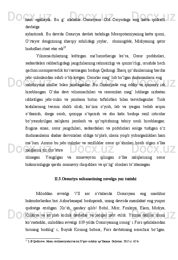 ham   egallaydi.   Bu   g‘   alabalar   Ossuriyani   Old   Osiyodaga   eng   katta   qudratli
davlatga
aylantiradi.   Bu   davrda   Ossuriya   davlati   tarkibiga   Mesopotamiyaning   katta   qismi,
O‘rtayer   dengizining   sharqiy   sohilidagi   joylar,     shuningdek,   Midiyaning   qator
hududlari itoat etar edi 27
.
Yilnomachilarning   keltirgan   ma’lumotlariga   ko‘ra,   Ossur   podsholari,
sarkardalari rahbarligidagi jangchilaming rahmsizligi va qonxo‘rligi, urushda hech
qachon insonparvarlik ko‘rsatmagan boshqa Qadimgi Sharq qo‘shinlarining barcha
jabr-zulmlaridan oshib o‘tib ketgan. Ossurlar mag‘ lub bo‘lgan dushmanlarni eng
vahshiyona   usullar   bilan   jazolaganlar.   Bu   Ossuriyada   eng   oddiy   va   qonuniy   ish
hisoblangan.   O‘sha   davr   vilnomachilari   va   rassomlari   mag‘   lublarga   nisbatan
ishlatilgan   jabr-zulm   va   jazolami   butun   tafsilotlari   bilan   tasvirlaganlar.   Tirik
kishilarning   terisini   shilib   olish,   ko‘zini   o‘yish,   lab   va   iyagini   teshib   arqon
o‘tkazish,   dorga   osish,   qoziqqa   o‘tqazish   va   shu   kabi   boshqa   razil   ixtirolar
bo‘ysundirilgan   xalqlarni   jazolash   va   qo‘rqitishning   tabiiy   usuli   hisoblangan.
Bugina   emas,   ossur   jangchilari,   sarkardalari   va   podsholari   asirga   tushgan   o‘z
dushmanlarini shahar darvozalari oldiga to‘plab, ularni yoqib yuborganliklari ham
ma’lum.   Ammo  bu   jabr-zulmlar   va   razilliklar   ossur   qo‘shinlari   bosib   olgan  o‘lka
xalqlarini tiz cho‘ktira
olmagan.   Yengilgan   va   xonavayron   qilingan   o‘lka   xalqlarining   ossur
hukmronligiga qarshi ommaviy chiqishlari va qo‘zg‘ olonlari to‘xtamagan. 
II.3.Ossuriya saltanatining zavolga yuz tutishi
Miloddan   avvalgi   VII   asr   o‘rtalarida   Ossuriyani   eng   mashhur
hukmdorlardan biri Ashurbanapal boshqaradi, uning davrida mamlakat eng yuqori
qudratga   erishgan.   Xo‘sh,   qanday   qilib!   Bobil,   Misr,   Finikiya,   Elam,   Midiya,
Kilikiya   va   ko‘plab   kichik   davlatlar   va   xalqlar   zabt   etildi.   Yozma   dalillar   shuni
ko‘rsatadiki, miloddan avvalgi 639-yilda Ossuriyaning irmog‘ i Fors qabilalaridan
birining   boshlig‘   i,   Buyuk   Kirning   bobosi,   Fors   davlatining   asoschisi   bo‘lgan.
27
 L.B.Qodirova. Jahon sivilizatsiyalari tarixi.O’quv-uslubiy qo’llanma. Guliston: 2015-y. 62-b. 