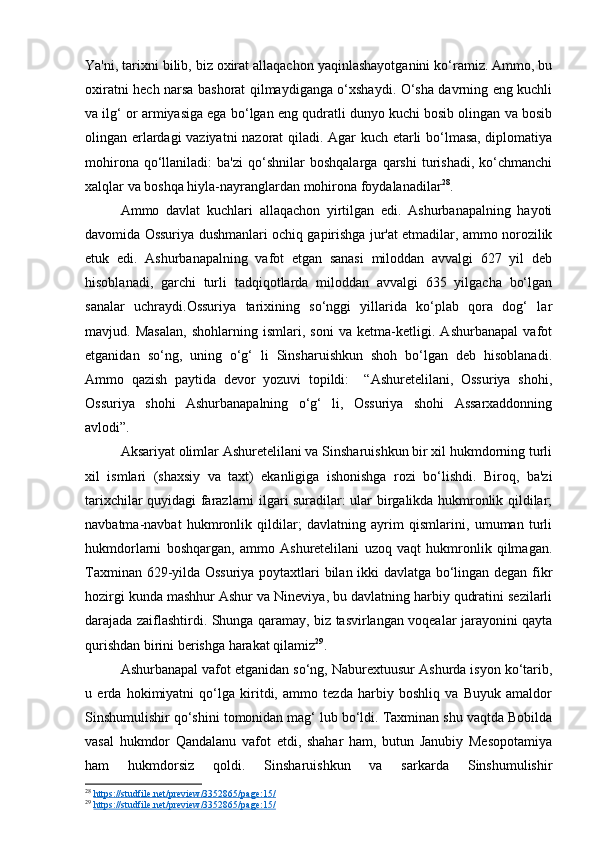 Ya'ni, tarixni bilib, biz oxirat allaqachon yaqinlashayotganini ko‘ramiz. Ammo, bu
oxiratni hech narsa bashorat qilmaydiganga o‘xshaydi. O‘sha davrning eng kuchli
va ilg‘ or armiyasiga ega bo‘lgan eng qudratli dunyo kuchi bosib olingan va bosib
olingan erlardagi vaziyatni  nazorat  qiladi. Agar kuch etarli bo‘lmasa, diplomatiya
mohirona   qo‘llaniladi:   ba'zi   qo‘shnilar   boshqalarga   qarshi   turishadi,   ko‘chmanchi
xalqlar va boshqa hiyla-nayranglardan mohirona foydalanadilar 28
.
Ammo   davlat   kuchlari   allaqachon   yirtilgan   edi.   Ashurbanapalning   hayoti
davomida Ossuriya dushmanlari ochiq gapirishga jur'at etmadilar, ammo norozilik
etuk   edi.   Ashurbanapalning   vafot   etgan   sanasi   miloddan   avvalgi   627   yil   deb
hisoblanadi,   garchi   turli   tadqiqotlarda   miloddan   avvalgi   635   yilgacha   bo‘lgan
sanalar   uchraydi.Ossuriya   tarixining   so‘nggi   yillarida   ko‘plab   qora   dog‘   lar
mavjud.   Masalan,   shohlarning   ismlari,   soni   va   ketma-ketligi.   Ashurbanapal   vafot
etganidan   so‘ng,   uning   o‘g‘   li   Sinsharuishkun   shoh   bo‘lgan   deb   hisoblanadi.
Ammo   qazish   paytida   devor   yozuvi   topildi:     “Ashuretelilani,   Ossuriya   shohi,
Ossuriya   shohi   Ashurbanapalning   o‘g‘   li,   Ossuriya   shohi   Assarxaddonning
avlodi”.
Aksariyat olimlar Ashuretelilani va Sinsharuishkun bir xil hukmdorning turli
xil   ismlari   (shaxsiy   va   taxt)   ekanligiga   ishonishga   rozi   bo‘lishdi.   Biroq,   ba'zi
tarixchilar quyidagi farazlarni ilgari suradilar: ular birgalikda hukmronlik qildilar;
navbatma-navbat   hukmronlik   qildilar;   davlatning   ayrim   qismlarini,   umuman   turli
hukmdorlarni   boshqargan,   ammo   Ashuretelilani   uzoq   vaqt   hukmronlik   qilmagan.
Taxminan 629-yilda Ossuriya poytaxtlari bilan ikki davlatga bo‘lingan degan fikr
hozirgi kunda mashhur Ashur va Nineviya, bu davlatning harbiy qudratini sezilarli
darajada zaiflashtirdi. Shunga qaramay, biz tasvirlangan voqealar jarayonini qayta
qurishdan birini berishga harakat qilamiz 29
.
Ashurbanapal vafot etganidan so‘ng, Naburextuusur Ashurda isyon ko‘tarib,
u   erda   hokimiyatni   qo‘lga   kiritdi,   ammo   tezda   harbiy   boshliq   va   Buyuk   amaldor
Sinshumulishir qo‘shini tomonidan mag‘ lub bo‘ldi. Taxminan shu vaqtda Bobilda
vasal   hukmdor   Qandalanu   vafot   etdi,   shahar   ham,   butun   Janubiy   Mesopotamiya
ham   hukmdorsiz   qoldi.   Sinsharuishkun   va   sarkarda   Sinshumulishir
28
  https://studfile.net/preview/3352865/page:15/  
29
  https://studfile.net/preview/3352865/page:15/   