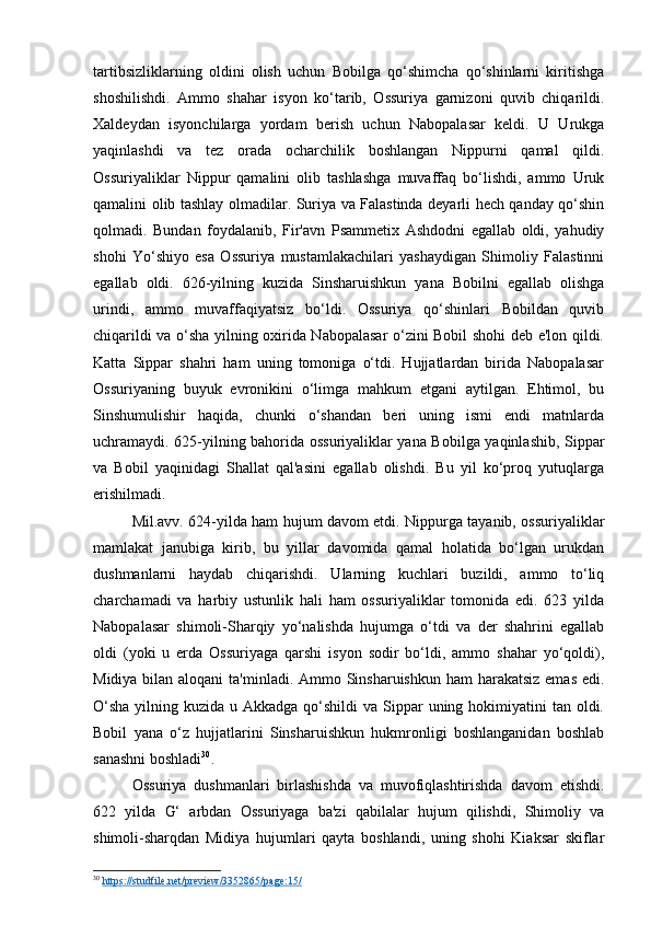tartibsizliklarning   oldini   olish   uchun   Bobilga   qo‘shimcha   qo‘shinlarni   kiritishga
shoshilishdi.   Ammo   shahar   isyon   ko‘tarib,   Ossuriya   garnizoni   quvib   chiqarildi.
Xaldeydan   isyonchilarga   yordam   berish   uchun   Nabopalasar   keldi.   U   Urukga
yaqinlashdi   va   tez   orada   ocharchilik   boshlangan   Nippurni   qamal   qildi.
Ossuriyaliklar   Nippur   qamalini   olib   tashlashga   muvaffaq   bo‘lishdi,   ammo   Uruk
qamalini olib tashlay olmadilar. Suriya va Falastinda deyarli hech qanday qo‘shin
qolmadi.   Bundan   foydalanib,   Fir'avn   Psammetix   Ashdodni   egallab   oldi,   yahudiy
shohi   Yo‘shiyo   esa   Ossuriya   mustamlakachilari   yashaydigan   Shimoliy   Falastinni
egallab   oldi.   626-yilning   kuzida   Sinsharuishkun   yana   Bobilni   egallab   olishga
urindi,   ammo   muvaffaqiyatsiz   bo‘ldi.   Ossuriya   qo‘shinlari   Bobildan   quvib
chiqarildi va o‘sha yilning oxirida Nabopalasar o‘zini Bobil shohi deb e'lon qildi.
Katta   Sippar   shahri   ham   uning   tomoniga   o‘tdi.   Hujjatlardan   birida   Nabopalasar
Ossuriyaning   buyuk   evronikini   o‘limga   mahkum   etgani   aytilgan.   Ehtimol,   bu
Sinshumulishir   haqida,   chunki   o‘shandan   beri   uning   ismi   endi   matnlarda
uchramaydi. 625-yilning bahorida ossuriyaliklar yana Bobilga yaqinlashib, Sippar
va   Bobil   yaqinidagi   Shallat   qal'asini   egallab   olishdi.   Bu   yil   ko‘proq   yutuqlarga
erishilmadi.
Mil.avv. 624-yilda ham hujum davom etdi. Nippurga tayanib, ossuriyaliklar
mamlakat   janubiga   kirib,   bu   yillar   davomida   qamal   holatida   bo‘lgan   urukdan
dushmanlarni   haydab   chiqarishdi.   Ularning   kuchlari   buzildi,   ammo   to‘liq
charchamadi   va   harbiy   ustunlik   hali   ham   ossuriyaliklar   tomonida   edi.   623   yilda
Nabopalasar   shimoli-Sharqiy   yo‘nalishda   hujumga   o‘tdi   va   der   shahrini   egallab
oldi   (yoki   u   erda   Ossuriyaga   qarshi   isyon   sodir   bo‘ldi,   ammo   shahar   yo‘qoldi),
Midiya bilan aloqani  ta'minladi. Ammo Sinsharuishkun ham  harakatsiz  emas edi.
O‘sha  yilning kuzida u Akkadga  qo‘shildi  va  Sippar  uning hokimiyatini  tan oldi.
Bobil   yana   o‘z   hujjatlarini   Sinsharuishkun   hukmronligi   boshlanganidan   boshlab
sanashni boshladi 30
.
Ossuriya   dushmanlari   birlashishda   va   muvofiqlashtirishda   davom   etishdi.
622   yilda   G‘   arbdan   Ossuriyaga   ba'zi   qabilalar   hujum   qilishdi,   Shimoliy   va
shimoli-sharqdan   Midiya   hujumlari   qayta   boshlandi,   uning   shohi   Kiaksar   skiflar
30
  https://studfile.net/preview/3352865/page:15/   