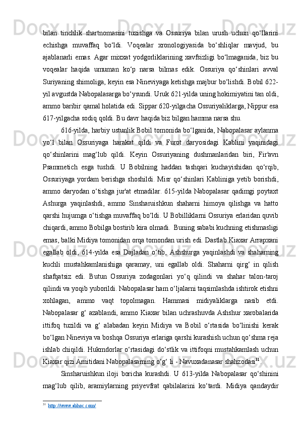 bilan   tinchlik   shartnomasini   tuzishga   va   Ossuriya   bilan   urush   uchun   qo‘llarini
echishga   muvaffaq   bo‘ldi.   Voqealar   xronologiyasida   bo‘shliqlar   mavjud,   bu
ajablanarli   emas.   Agar   mixxat   yodgorliklarining   xavfsizligi   bo‘lmaganida,   biz   bu
voqealar   haqida   umuman   ko‘p   narsa   bilmas   edik.   Ossuriya   qo‘shinlari   avval
Suriyaning shimoliga, keyin esa Nineviyaga ketishga majbur bo‘lishdi. Bobil 622-
yil avgustda Nabopalasarga bo‘ysundi. Uruk 621-yilda uning hokimiyatini tan oldi,
ammo baribir qamal holatida edi. Sippar 620-yilgacha Ossuriyaliklarga, Nippur esa
617-yilgacha sodiq qoldi. Bu davr haqida biz bilgan hamma narsa shu.
616-yilda, harbiy ustunlik Bobil tomonida bo‘lganida, Nabopalasar aylanma
yo‘l   bilan   Ossuriyaga   harakat   qildi   va   Furot   daryosidagi   Kablini   yaqinidagi
qo‘shinlarini   mag‘lub   qildi.   Keyin   Ossuriyaning   dushmanlaridan   biri,   Fir'avn
Psammetich   esga   tushdi.   U   Bobilning   haddan   tashqari   kuchayishidan   qo‘rqib,
Ossuriyaga   yordam   berishga   shoshildi.   Misr   qo‘shinlari   Kabliniga  yetib   borishdi,
ammo daryodan o‘tishga  jur'at  etmadilar. 615-yilda Nabopalasar  qadimgi  poytaxt
Ashurga   yaqinlashdi,   ammo   Sinsharuishkun   shaharni   himoya   qilishga   va   hatto
qarshi hujumga o‘tishga muvaffaq bo‘ldi. U Bobilliklarni Ossuriya erlaridan quvib
chiqardi, ammo Bobilga bostirib kira olmadi.  Buning sababi kuchning etishmasligi
emas, balki Midiya tomonidan orqa tomondan urish edi. Dastlab Kiaxar Arrapxani
egallab   oldi,   614-yilda   esa   Dajladan   o‘tib,   Ashshurga   yaqinlashdi   va   shaharning
kuchli   mustahkamlanishiga   qaramay,   uni   egallab   oldi.   Shaharni   qirg‘   in   qilish
shafqatsiz   edi.   Butun   Ossuriya   zodagonlari   yo‘q   qilindi   va   shahar   talon-taroj
qilindi va yoqib yuborildi. Nabopalasar ham o‘ljalarni taqsimlashda ishtirok etishni
xohlagan,   ammo   vaqt   topolmagan.   Hammasi   midiyaliklarga   nasib   etdi.
Nabopalasar   g‘   azablandi,   ammo   Kiaxar   bilan   uchrashuvda   Ashshur   xarobalarida
ittifoq   tuzildi   va   g‘   alabadan   keyin   Midiya   va   Bobil   o‘rtasida   bo‘linishi   kerak
bo‘lgan Nineviya va boshqa Ossuriya erlariga qarshi kurashish uchun qo‘shma reja
ishlab chiqildi. Hukmdorlar o‘rtasidagi do‘stlik va ittifoqni mustahkamlash uchun
Kiaxar qizi Amitidani Nabopalasarning o‘g‘ li - Navuxadanasar shahzodasi 31
.
Sinsharuishkun   iloji   boricha   kurashdi.   U   613-yilda   Nabopalasar   qo‘shinini
mag‘lub   qilib,   aramiylarning   priyevfrat   qabilalarini   ko‘tardi.   Midiya   qandaydir
31
   http://www.abhoc.com/ 