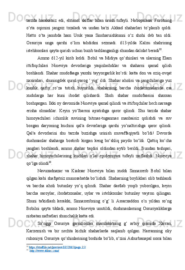 tarzda   harakatsiz   edi,   ehtimol   skiflar   bilan   urush   tufayli.   Nabopalasar   Furotning
o‘rta   oqimini   jangsiz   tozaladi   va   undan   ba'zi   Akkad   shaharlari   to‘planib   qoldi.
Hatto   o‘ta   janubda   ham   Uruk   yana   Sinsharuishkunni   o‘z   shohi   deb   tan   oldi.
Ossuriya   unga   qarshi   o‘lim   tahdidini   sezmadi.   613-yilda   Kalxu   shahrining
istehkomlari qayta qurish uchun buzib tashlanganligi shundan dalolat beradi 32
.
Ammo   612-yil   kirib   keldi.   Bobil   va   Midiya   qo‘shinlari   va   ularning   Elam
ittifoqchilari   Nineviya   devorlariga   yaqinlashdilar   va   shaharni   qamal   qilish
boshlandi. Shahar  mudofaaga yaxshi  tayyorgarlik ko‘rdi:  katta don va oziq-ovqat
zaxiralari,   shuningdek   qurol-yarog  '   yig‘   ildi.  Shahar   aholisi   va   jangchilariga   yuz
kunlik   qat'iy   ro‘za   tutish   buyurildi,   shaharning   barcha   ibodatxonalarida   esa
xudolarga   har   kuni   ibodat   qilishardi.   Shoh   shahar   mudofaasini   shaxsan
boshqargan. Ikki oy davomida Nineviya qamal qilindi va ittifoqchilar hech narsaga
erisha   olmadilar.   Keyin   yo‘lbarsni   ajratishga   qaror   qilindi.   Shu   tarzda   shahar
himoyachilari   ichimlik   suvining   bitmas-tuganmas   manbaisiz   qolishdi   va   suv
bosgan   daryoning   kuchini   qal'a   devorlariga   qarshi   yo‘naltirishga   qaror   qilindi.
Qal'a   devorlarini   shu   tarzda   buzishga   urinish   muvaffaqiyatli   bo‘ldi!   Devorda
dushmanlar   shaharga   bostirib   kirgan   keng   bo‘shliq   paydo   bo‘ldi.   Qattiq   ko‘cha
janglari   boshlandi,   ammo   shahar   taqdiri   oldindan   aytib   berildi.   Bundan   tashqari,
shahar   himoyachilarining   kuchlari   o‘lat   epidemiyasi   tufayli   zaiflashdi.   Nineviya
qo‘lga olindi 33
.
Navuxadnazar   va   Kiaksar   Nineviya   bilan   xuddi   Sinnaxerib   Bobil   bilan
qilgan kabi shafqatsiz munosabatda bo‘lishdi. Shaharning boyliklari olib tashlandi
va   barcha   aholi   butunlay   yo‘q   qilindi.   Shahar   dastlab   yoqib   yuborilgan,   keyin
barcha   saroylar,   ibodatxonalar,   uylar   va   istehkomlar   butunlay   vayron   qilingan.
Shuni   ta'kidlash   kerakki,   Sinnaxeribning   o‘g‘   li   Assarxaddon   o‘n   yildan   so‘ng
Bobilni   qayta   tikladi,   ammo   Nineviya   unutildi,   dushmanlarning   Ossuriyaliklarga
nisbatan nafratlari shunchalik katta edi. 
So‘nggi   Ossuriya   garnizonlari   mamlakatning   g‘   arbiy   qismida   Xarran,
Karxemish   va   bir   nechta   kichik   shaharlarda   saqlanib   qolgan.   Harranning   oliy
ruhoniysi Ossuriya qo‘shinlarining boshida bo‘lib, o‘zini Ashurbanapal nomi bilan
32
  https://studfile.net/preview/3352865/page:15/  
33
   http://www.abhoc.com/ 