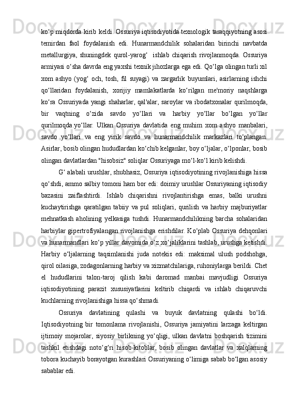 ko‘p miqdorda kirib keldi. Ossuriya iqtisodiyotida texnologik taraqqiyotning asosi
temirdan   faol   foydalanish   edi.   Hunarmandchilik   sohalaridan   birinchi   navbatda
metallurgiya,   shuningdek   qurol-yarog‘     ishlab   chiqarish   rivojlanmoqda.   Ossuriya
armiyasi o‘sha davrda eng yaxshi texnik jihozlarga ega edi. Qo‘lga olingan turli xil
xom   ashyo   (yog‘   och,   tosh,   fil   suyagi)   va   zargarlik   buyumlari,   asirlarning   ishchi
qo‘llaridan   foydalanish,   xorijiy   mamlakatlarda   ko‘rilgan   me'moriy   naqshlarga
ko‘ra   Ossuriyada   yangi   shaharlar,   qal'alar,   saroylar   va   ibodatxonalar   qurilmoqda,
bir   vaqtning   o‘zida   savdo   yo‘llari   va   harbiy   yo‘llar   bo‘lgan   yo‘llar
qurilmoqda.yo‘llar.   Ulkan   Ossuriya   davlatida   eng   muhim   xom   ashyo   manbalari,
savdo   yo‘llari   va   eng   yirik   savdo   va   hunarmandchilik   markazlari   to‘plangan.
Asirlar, bosib olingan hududlardan ko‘chib kelganlar, boy o‘ljalar, o‘lponlar, bosib
olingan davlatlardan "hisobsiz" soliqlar Ossuriyaga mo‘l-ko‘l kirib kelishdi.
G‘ alabali urushlar, shubhasiz, Ossuriya iqtisodiyotining rivojlanishiga hissa
qo‘shdi, ammo salbiy tomoni ham bor edi: doimiy urushlar Ossuriyaning iqtisodiy
bazasini   zaiflashtirdi.   Ishlab   chiqarishni   rivojlantirishga   emas,   balki   urushni
kuchaytirishga   qaratilgan   tabiiy   va   pul   soliqlari,   qurilish   va   harbiy   majburiyatlar
mehnatkash   aholining   yelkasiga   tushdi.   Hunarmandchilikning   barcha   sohalaridan
harbiylar  gipertrofiyalangan rivojlanishga erishdilar. Ko‘plab Ossuriya dehqonlari
va hunarmandlari ko‘p yillar davomida o‘z xo‘jaliklarini tashlab, urushga ketishdi.
Harbiy   o‘ljalarning   taqsimlanishi   juda   notekis   edi:   maksimal   ulush   podshohga,
qirol oilasiga, zodagonlarning harbiy va xizmatchilariga, ruhoniylarga berildi. Chet
el   hududlarini   talon-taroj   qilish   kabi   daromad   manbai   mavjudligi   Ossuriya
iqtisodiyotining   parazit   xususiyatlarini   keltirib   chiqardi   va   ishlab   chiqaruvchi
kuchlarning rivojlanishiga hissa qo‘shmadi.
Ossuriya   davlatining   qulashi   va   buyuk   davlatning   qulashi   bo‘ldi.
Iqtisodiyotning   bir   tomonlama   rivojlanishi,   Ossuriya   jamiyatini   larzaga   keltirgan
ijtimoiy   mojarolar,   siyosiy   birlikning   yo‘qligi,   ulkan   davlatni   boshqarish   tizimini
tashkil   etishdagi   noto‘g‘ri   hisob-kitoblar,   bosib   olingan   davlatlar   va   xalqlarning
tobora kuchayib borayotgan kurashlari Ossuriyaning o‘limiga sabab bo‘lgan asosiy
sabablar edi. 