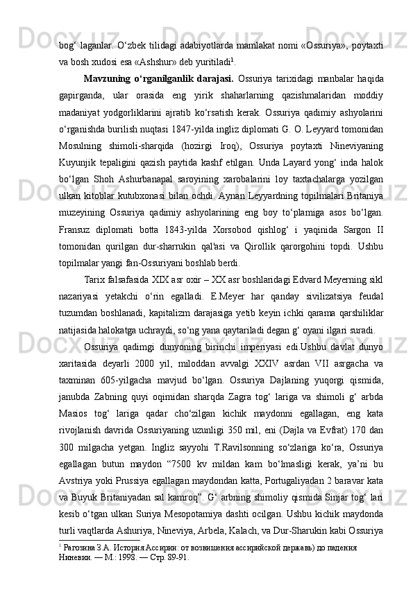 bog‘  laganlar. O‘zbek tilidagi  adabiyotlarda mamlakat  nomi  «Ossuriya»,  poytaxti
va bosh xudosi esa «Ashshur» deb yuritiladi 1
.
Mavzuning   o‘rganilganlik   darajasi.   Ossuriya   tarixidagi   manbalar   haqida
gapirganda,   ular   orasida   eng   yirik   shaharlarning   qazishmalaridan   moddiy
madaniyat   yodgorliklarini   ajratib   ko‘rsatish   kerak.   Ossuriya   qadimiy   ashyolarini
o‘rganishda burilish nuqtasi 1847-yilda ingliz diplomati G. O. Leyyard tomonidan
Mosulning   shimoli-sharqida   (hozirgi   Iroq),   Ossuriya   poytaxti   Nineviyaning
Kuyunjik   tepaligini   qazish   paytida   kashf   etilgan.   Unda   Layard   yong‘   inda   halok
bo‘lgan   Shoh   Ashurbanapal   saroyining   xarobalarini   loy   taxtachalarga   yozilgan
ulkan kitoblar  kutubxonasi  bilan  ochdi. Aynan  Leyyardning topilmalari   Britaniya
muzeyining   Ossuriya   qadimiy   ashyolarining   eng   boy   to‘plamiga   asos   bo‘lgan.
Fransuz   diplomati   botta   1843-yilda   Xorsobod   qishlog‘   i   yaqinida   Sargon   II
tomonidan   qurilgan   dur-sharrukin   qal'asi   va   Qirollik   qarorgohini   topdi.   Ushbu
topilmalar yangi fan-Ossuriyani boshlab berdi.
Tarix falsafasida XIX asr oxir – XX asr boshlaridagi Edvard Meyerning sikl
nazariyasi   yetakchi   o‘rin   egalladi.   E.Meyer   har   qanday   sivilizatsiya   feudal
tuzumdan  boshlanadi,   kapitalizm   darajasiga   yetib   keyin  ichki   qarama  qarshiliklar
natijasida halokatga uchraydi, so‘ng yana qaytariladi degan g‘ oyani ilgari suradi.
Ossuriya   qadimgi   dunyoning   birinchi   imperiyasi   edi.Ushbu   davlat   dunyo
xaritasida   deyarli   2000   yil,   miloddan   avvalgi   XXIV   asrdan   VII   asrgacha   va
taxminan   605-yilgacha   mavjud   bo‘lgan.   Ossuriya   Dajlaning   yuqorgi   qismida,
janubda   Zabning   quyi   oqimidan   sharqda   Zagra   tog‘   lariga   va   shimoli   g‘   arbda
Masios   tog‘   lariga   qadar   cho‘zilgan   kichik   maydonni   egallagan,   eng   kata
rivojlanish   davrida   Ossuriyaning   uzunligi   350   mil,   eni   (Dajla   va  Evfrat)   170   dan
300   milgacha   yetgan.   Ingliz   sayyohi   T.Ravilsonning   so‘zlariga   ko‘ra,   Ossuriya
egallagan   butun   maydon   “7500   kv   mildan   kam   bo‘lmasligi   kerak,   ya’ni   bu
Avstriya yoki Prussiya egallagan maydondan katta, Portugaliyadan 2 baravar kata
va Buyuk Britaniyadan sal kamroq”. G‘ arbning shimoliy qismida Sinjar tog‘ lari
kesib o‘tgan ulkan Suriya Mesopotamiya dashti  ocilgan. Ushbu kichik maydonda
turli vaqtlarda Ashuriya, Nineviya, Arbela, Kalach, va Dur-Sharukin kabi Ossuriya
1
 Рагозина З.А. История Ассирии: от возвишения ассирийской державь) до пад е ния 
Ниневии. — М.: 1998. —   С тр . 89 - 91. 