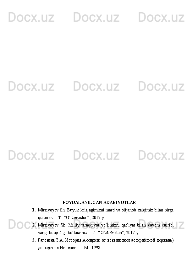 FOYDALANILGAN   ADABIYOTLAR :
1. Mirziyoyev Sh. Buyuk kelajagimizni mard va olijanob xalqimiz bilan birga
quramiz. – T.: “O’zbekiston”, 2017-y. 
2. Mirziyoyev   Sh.   Milliy   taraqqiyot   yo’limizni   qat’iyat   bilan   davom   ettirib,
yangi bosqichga ko‘taramiz. – T.: “O‘zbekiston”, 2017-y.
3. Рагозина З.А. Истор ия Ассирии: от возвишения ассирийской державь)
до пад е ния  Ниневии. — М.: 1998 г. 