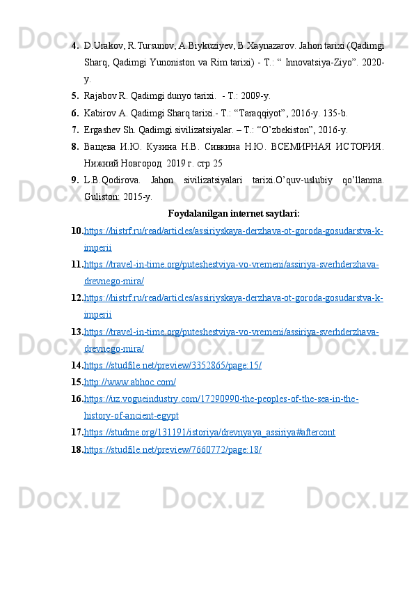 4. D . Urakov ,  R . Tursunov ,  A . Biykuziyev ,  B . Xaynazarov .  Jahon   tarixi  ( Qadimgi
Sharq ,   Qadimgi   Yunoniston   va   Rim   tarixi )   -   T .: “   Innovatsiya - Ziyo ”. 2020-
y .
5. Rajabov   R .  Qadimgi   dunyo   tarixi .   -  T .: 2009- y .
6. Kabirov A. Qadimgi Sharq tarixi.- T.: “Taraqqiyot”, 2016-y. 135-b.
7. Ergashev   Sh. Qadimgi sivilizatsiyalar. –  T.: “O’zbekiston”, 2016-y.
8. Ващева   И.Ю.   Кузина   Н.В.   Сивкина   Н.Ю.   ВСЕМИРНАЯ   ИСТОРИЯ.
Нижний Новгород  2019 г. стр 25
9. L.B.Qodirova.   Jahon   sivilizatsiyalari   tarixi.O’quv-uslubiy   qo’llanma.
Guliston: 2015-y.
Foydalanilgan internet saytlari:
10. https://histrf.ru/read/articles/assiriyskaya-derzhava-ot-goroda-gosudarstva-k-   
imperii
11. https://travel-in-time.org/puteshestviya-vo-vremeni/assiriya-sverhderzhava-   
drevnego-mira/   
12. https://histrf.ru/read/articles/assiriyskaya-derzhava-ot-goroda-gosudarstva-k-   
imperii  
13. https://travel-in-time.org/puteshestviya-vo-vremeni/assiriya-sverhderzhava-   
drevnego-mira/  
14. https://studfile.net/preview/3352865/page:15/     
15. http://www.abhoc.com/   
16. https://uz.vogueindustry.com/17290990-the-peoples-of-the-sea-in-the-   
history-of-ancient-egypt
17. https://studme.org/131191/istoriya/drevnyaya_assiriya#aftercont   
18. https://studfile.net/preview/7660772/page:18/      