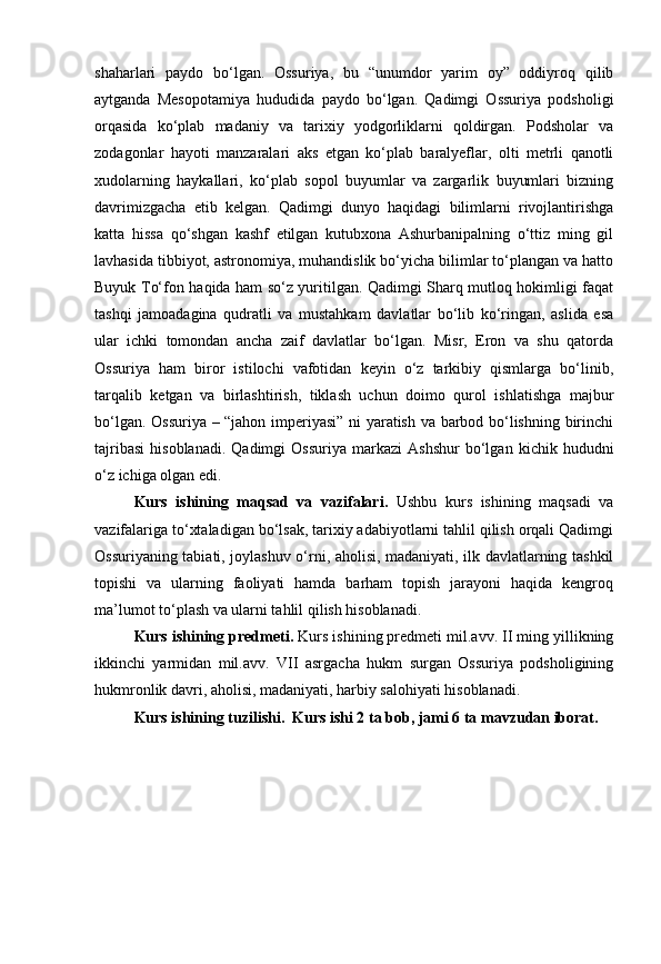 shaharlari   paydo   bo‘lgan.   Ossuriya,   bu   “unumdor   yarim   oy”   oddiyroq   qilib
aytganda   Mesopotamiya   hududida   paydo   bo‘lgan.   Qadimgi   Ossuriya   podsholigi
orqasida   ko‘plab   madaniy   va   tarixiy   yodgorliklarni   qoldirgan.   Podsholar   va
zodagonlar   hayoti   manzaralari   aks   etgan   ko‘plab   baralyeflar,   olti   metrli   qanotli
xudolarning   haykallari,   ko‘plab   sopol   buyumlar   va   zargarlik   buyumlari   bizning
davrimizgacha   etib   kelgan.   Qadimgi   dunyo   haqidagi   bilimlarni   rivojlantirishga
katta   hissa   qo‘shgan   kashf   etilgan   kutubxona   Ashurbanipalning   o‘ttiz   ming   gil
lavhasida tibbiyot, astronomiya, muhandislik bo‘yicha bilimlar to‘plangan va hatto
Buyuk To‘fon haqida ham so‘z yuritilgan. Qadimgi Sharq mutloq hokimligi faqat
tashqi   jamoadagina   qudratli   va   mustahkam   davlatlar   bo‘lib   ko‘ringan,   aslida   esa
ular   ichki   tomondan   ancha   zaif   davlatlar   bo‘lgan.   Misr,   Eron   va   shu   qatorda
Ossuriya   ham   biror   istilochi   vafotidan   keyin   o‘z   tarkibiy   qismlarga   bo‘linib,
tarqalib   ketgan   va   birlashtirish,   tiklash   uchun   doimo   qurol   ishlatishga   majbur
bo‘lgan. Ossuriya – “jahon imperiyasi” ni yaratish va barbod bo‘lishning birinchi
tajribasi   hisoblanadi.   Qadimgi   Ossuriya   markazi   Ashshur   bo‘lgan   kichik  hududni
o‘z ichiga olgan edi.
Kurs   ishining   maqsad   va   vazifalari.   Ushbu   kurs   ishining   maqsadi   va
vazifalariga to‘xtaladigan bo‘lsak, tarixiy adabiyotlarni tahlil qilish orqali Qadimgi
Ossuriyaning tabiati, joylashuv o‘rni, aholisi, madaniyati, ilk davlatlarning tashkil
topishi   va   ularning   faoliyati   hamda   barham   topish   jarayoni   haqida   kengroq
ma’lumot to‘plash va ularni tahlil qilish hisoblanadi.
Kurs ishining predmeti.  Kurs ishining predmeti mil.avv. II ming yillikning
ikkinchi   yarmidan   mil.avv.   VII   asrgacha   hukm   surgan   Ossuriya   podsholigining
hukmronlik davri, aholisi, madaniyati, harbiy salohiyati hisoblanadi.
Kurs ishining tuzilishi.  Kurs ishi 2 ta bob, jami 6 ta mavzudan iborat. 