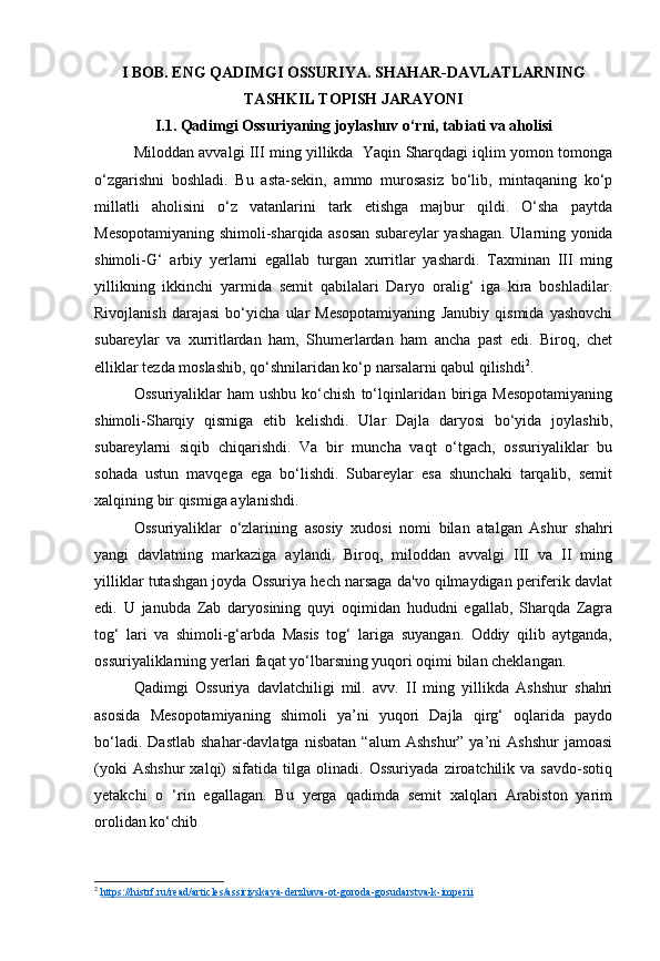 I BOB. ENG QADIMGI OSSURIYA. SHAHAR-DAVLATLARNING
TASHKIL TOPISH JARAYONI
I.1. Qadimgi Ossuriyaning joylashuv o‘rni, tabiati va aholisi
Miloddan avvalgi III ming yillikda   Yaqin Sharqdagi iqlim yomon tomonga
o‘zgarishni   boshladi.   Bu   asta-sekin,   ammo   murosasiz   bo‘lib,   mintaqaning   ko‘p
millatli   aholisini   o‘z   vatanlarini   tark   etishga   majbur   qildi.   O‘sha   paytda
Mesopotamiyaning shimoli-sharqida asosan subareylar yashagan. Ularning yonida
shimoli-G‘   arbiy   yerlarni   egallab   turgan   xurritlar   yashardi.   Taxminan   III   ming
yillikning   ikkinchi   yarmida   semit   qabilalari   Daryo   oralig‘   iga   kira   boshladilar.
Rivojlanish   darajasi   bo‘yicha   ular   Mesopotamiyaning   Janubiy   qismida   yashovchi
subareylar   va   xurritlardan   ham,   Shumerlardan   ham   ancha   past   edi.   Biroq,   chet
elliklar tezda moslashib, qo‘shnilaridan ko‘p narsalarni qabul qilishdi 2
.
Ossuriyaliklar  ham  ushbu   ko‘chish   to‘lqinlaridan  biriga  Mesopotamiyaning
shimoli-Sharqiy   qismiga   etib   kelishdi.   Ular   Dajla   daryosi   bo‘yida   joylashib,
subareylarni   siqib   chiqarishdi.   Va   bir   muncha   vaqt   o‘tgach,   ossuriyaliklar   bu
sohada   ustun   mavqega   ega   bo‘lishdi.   Subareylar   esa   shunchaki   tarqalib,   semit
xalqining bir qismiga aylanishdi.
Ossuriyaliklar   o‘zlarining   asosiy   xudosi   nomi   bilan   atalgan   Ashur   shahri
yangi   davlatning   markaziga   aylandi.   Biroq,   miloddan   avvalgi   III   va   II   ming
yilliklar tutashgan joyda Ossuriya hech narsaga da'vo qilmaydigan periferik davlat
edi.   U   janubda   Zab   daryosining   quyi   oqimidan   hududni   egallab,   Sharqda   Zagra
tog‘   lari   va   shimoli-g‘arbda   Masis   tog‘   lariga   suyangan.   Oddiy   qilib   aytganda,
ossuriyaliklarning yerlari faqat yo‘lbarsning yuqori oqimi bilan cheklangan.
Qadimgi   Ossuriya   davlatchiligi   mil.   avv.   II   ming   yillikda   Ashshur   shahri
asosida   Mesopotamiyaning   shimoli   ya’ni   yuqori   Dajla   qirg‘   oqlarida   paydo
bo‘ladi.   Dastlab   shahar-davlatga   nisbatan   “alum   Ashshur”   ya’ni   Ashshur   jamoasi
(yoki   Ashshur   xalqi)   sifatida   tilga   olinadi.   Ossuriyada   ziroatchilik  va   savdo-sotiq
yetakchi   o   ‘rin   egallagan.   Bu   yerga   qadimda   semit   xalqlari   Arabiston   yarim
orolidan ko‘chib
2
  https://histrf.ru/read/articles/assiriyskaya-derzhava-ot-goroda-gosudarstva-k-imperii   