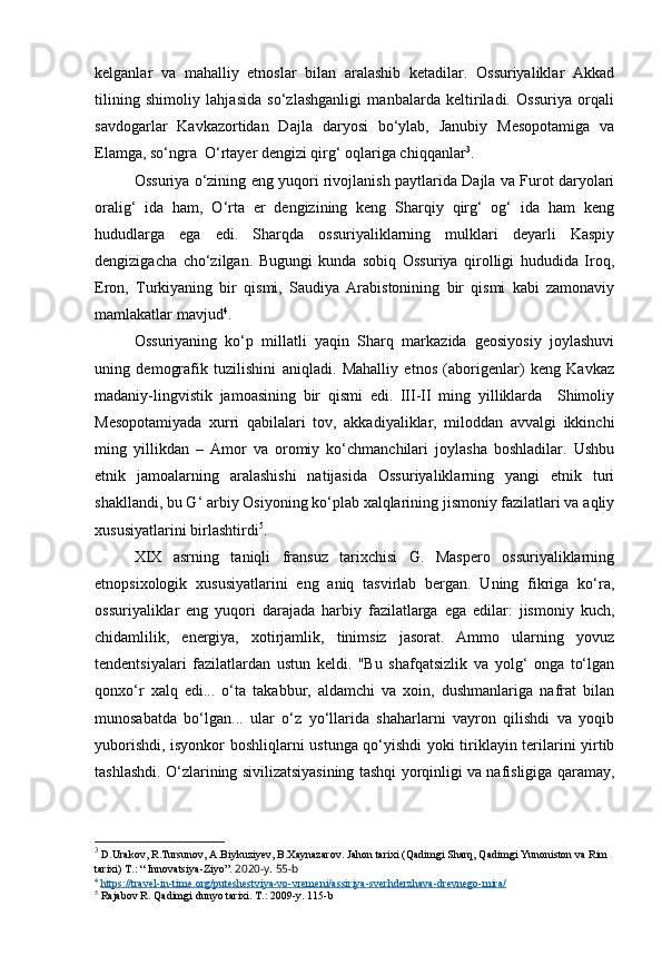kelganlar   va   mahalliy   etnoslar   bilan   aralashib   ketadilar.   Ossuriyaliklar   Akkad
tilining   shimoliy   lahjasida   so‘zlashganligi   manbalarda   keltiriladi.   Ossuriya   orqali
savdogarlar   Kavkazortidan   Dajla   daryosi   bo‘ylab,   Janubiy   Mesopotamiga   va
Elamga, so‘ngra  O‘rtayer dengizi qirg‘ oqlariga chiqqanlar 3
.
Ossuriya o‘zining eng yuqori rivojlanish paytlarida Dajla va Furot daryolari
oralig‘   ida   ham,   O‘rta   er   dengizining   keng   Sharqiy   qirg‘   og‘   ida   ham   keng
hududlarga   ega   edi.   Sharqda   ossuriyaliklarning   mulklari   deyarli   Kaspiy
dengizigacha   cho‘zilgan.   Bugungi   kunda   sobiq   Ossuriya   qirolligi   hududida   Iroq,
Eron,   Turkiyaning   bir   qismi,   Saudiya   Arabistonining   bir   qismi   kabi   zamonaviy
mamlakatlar mavjud 4
.
Ossuriyaning   ko‘p   millatli   yaqin   Sharq   markazida   geosiyosiy   joylashuvi
uning   demografik   tuzilishini   aniqladi.   Mahalliy   etnos   (aborigenlar)   keng   Kavkaz
madaniy-lingvistik   jamoasining   bir   qismi   edi.   III-II   ming   yilliklarda     Shimoliy
Mesopotamiyada   xurri   qabilalari   tov,   akkadiyaliklar,   miloddan   avvalgi   ikkinchi
ming   yillikdan   –   Amor   va   oromiy   ko‘chmanchilari   joylasha   boshladilar.   Ushbu
etnik   jamoalarning   aralashishi   natijasida   Ossuriyaliklarning   yangi   etnik   turi
shakllandi, bu G‘ arbiy Osiyoning ko‘plab xalqlarining jismoniy fazilatlari va aqliy
xususiyatlarini birlashtirdi 5
.
XIX   asrning   taniqli   fransuz   tarixchisi   G.   Maspero   ossuriyaliklarning
etnopsixologik   xususiyatlarini   eng   aniq   tasvirlab   bergan.   Uning   fikriga   ko‘ra,
ossuriyaliklar   eng   yuqori   darajada   harbiy   fazilatlarga   ega   edilar:   jismoniy   kuch,
chidamlilik,   energiya,   xotirjamlik,   tinimsiz   jasorat.   Ammo   ularning   yovuz
tendentsiyalari   fazilatlardan   ustun   keldi.   "Bu   shafqatsizlik   va   yolg‘   onga   to‘lgan
qonxo‘r   xalq   edi...   o‘ta   takabbur,   aldamchi   va   xoin,   dushmanlariga   nafrat   bilan
munosabatda   bo‘lgan...   ular   o‘z   yo‘llarida   shaharlarni   vayron   qilishdi   va   yoqib
yuborishdi, isyonkor boshliqlarni ustunga qo‘yishdi yoki tiriklayin terilarini yirtib
tashlashdi. O‘zlarining sivilizatsiyasining tashqi yorqinligi va nafisligiga qaramay,
3
  D . Urakov ,  R . Tursunov ,  A . Biykuziyev ,  B . Xaynazarov .  Jahon   tarixi  ( Qadimgi   Sharq ,  Qadimgi   Yunoniston   va   Rim  
tarixi )   T .: “  Innovatsiya - Ziyo ”.  2020-y. 55-b
4
  https://travel-in-time.org/puteshestviya-vo-vremeni/assiriya-sverhderzhava-drevnego-mira/  
5
 Rajabov R. Qadimgi dunyo tarixi. T.: 2009-y. 115-b 