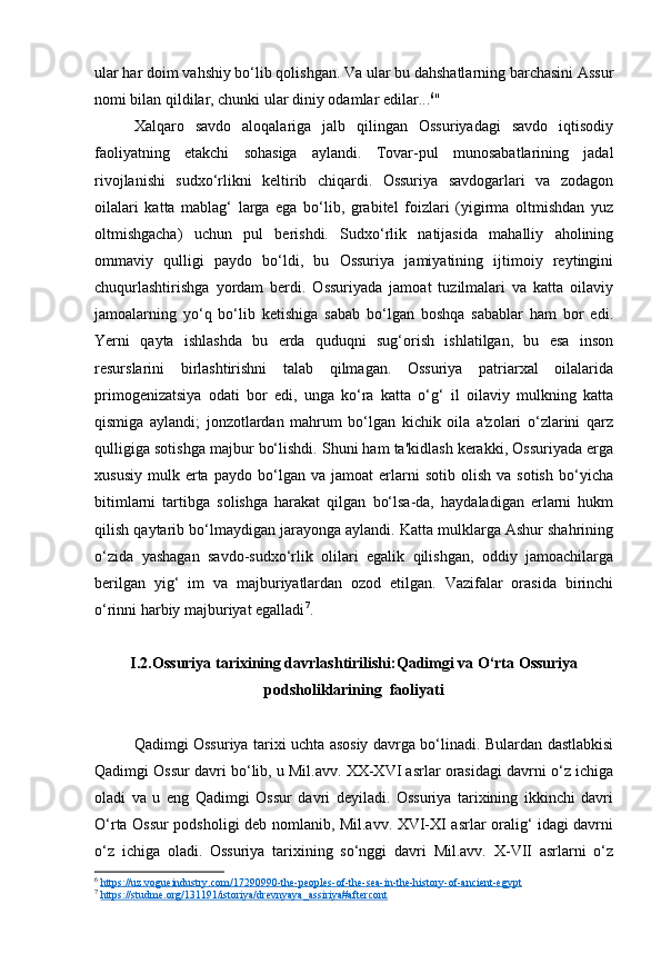 ular har doim vahshiy bo‘lib qolishgan. Va ular bu dahshatlarning barchasini Assur
nomi bilan qildilar, chunki ular diniy odamlar edilar... 6
"
Xalqaro   savdo   aloqalariga   jalb   qilingan   Ossuriyadagi   savdo   iqtisodiy
faoliyatning   etakchi   sohasiga   aylandi.   Tovar-pul   munosabatlarining   jadal
rivojlanishi   sudxo‘rlikni   keltirib   chiqardi.   Ossuriya   savdogarlari   va   zodagon
oilalari   katta   mablag‘   larga   ega   bo‘lib,   grabitel   foizlari   (yigirma   oltmishdan   yuz
oltmishgacha)   uchun   pul   berishdi.   Sudxo‘rlik   natijasida   mahalliy   aholining
ommaviy   qulligi   paydo   bo‘ldi,   bu   Ossuriya   jamiyatining   ijtimoiy   reytingini
chuqurlashtirishga   yordam   berdi.   Ossuriyada   jamoat   tuzilmalari   va   katta   oilaviy
jamoalarning   yo‘q   bo‘lib   ketishiga   sabab   bo‘lgan   boshqa   sabablar   ham   bor   edi.
Yerni   qayta   ishlashda   bu   erda   quduqni   sug‘orish   ishlatilgan,   bu   esa   inson
resurslarini   birlashtirishni   talab   qilmagan.   Ossuriya   patriarxal   oilalarida
primogenizatsiya   odati   bor   edi,   unga   ko‘ra   katta   o‘g‘   il   oilaviy   mulkning   katta
qismiga   aylandi;   jonzotlardan   mahrum   bo‘lgan   kichik   oila   a'zolari   o‘zlarini   qarz
qulligiga sotishga majbur bo‘lishdi. Shuni ham ta'kidlash kerakki, Ossuriyada erga
xususiy   mulk   erta   paydo   bo‘lgan   va  jamoat   erlarni   sotib   olish   va   sotish   bo‘yicha
bitimlarni   tartibga   solishga   harakat   qilgan   bo‘lsa-da,   haydaladigan   erlarni   hukm
qilish qaytarib bo‘lmaydigan jarayonga aylandi. Katta mulklarga Ashur shahrining
o‘zida   yashagan   savdo-sudxo‘rlik   olilari   egalik   qilishgan,   oddiy   jamoachilarga
berilgan   yig‘   im   va   majburiyatlardan   ozod   etilgan.   Vazifalar   orasida   birinchi
o‘rinni harbiy majburiyat egalladi 7
.
I.2.Ossuriya tarixining davrlashtirilishi:Qadimgi va O‘rta Ossuriya
podsholiklarining  faoliyati
Qadimgi Ossuriya tarixi uchta asosiy davrga bo‘linadi. Bulardan dastlabkisi
Qadimgi Ossur davri bo‘lib, u Mil.avv. XX-XVI asrlar orasidagi davrni o‘z ichiga
oladi   va   u   eng   Qadimgi   Ossur   davri   deyiladi.   Ossuriya   tarixining   ikkinchi   davri
O‘rta Ossur podsholigi deb nomlanib, Mil.avv. XVI-XI asrlar oralig‘ idagi davrni
o‘z   ichiga   oladi.   Ossuriya   tarixining   so‘nggi   davri   Mil.avv.   X-VII   asrlarni   o‘z
6
  https://uz.vogueindustry.com/17290990-the-peoples-of-the-sea-in-the-history-of-ancient-egypt  
7
  https://studme.org/131191/istoriya/drevnyaya_assiriya#aftercont   
