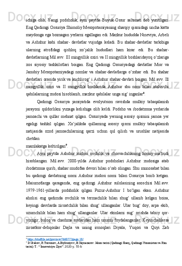 ichiga   olib,   Yangi   podsholik,   ayni   paytda   Buyuk   Ossur   saltanati   deb   yuritilgan.
Eng Qadimgi Ossuriya Shimoliy Mesopotamiyaning sharqiy qismidagi uncha katta
maydonga ega boimagan yerlarni egallagan edi. Mazkur hududda Nineviya, Arbeli
va   Ashshur   kabi   shahar-   davlatlar   vujudga   keladi.   Bu   shahar-davlatlar   tarkibiga
ularning   atrofidagi   qishloq   xo‘jalik   hududlari   ham   kirar   edi.   Bu   shahar-
davlatlarning Mil.avv. III mingyillik oxiri va II mingyillik boshlaridayoq o‘zlariga
xos   siyosiy   tashkilotlari   boigan.   Eng   Qadimgi   Ossuriyadagi   davlatlar   Misr   va
Janubiy   Mesopotamiyadagi   nomlar   va   shahar-davlatlarga   o‘xshar   edi.   Bu   shahar
davlatlari orasida yirik va kuchlirog‘ i Ashshur shahar-davlati boigan. Mil.avv. Ill
mingyillik   oxiri   va   II   mingyillik   boshlarida   Ashshur   shu   nom   bilan   ataluvchi
qabilalarning xudosi hisoblanib, mazkur qabilalar unga sig‘ inganlar 8
.
Qadimgi   Ossuriya   jamiyatida   evolyutsion   ravishda   mulkiy   tabaqalanish
jarayoni   quldorlikni   yuzaga   kelishiga   olib   keldi.   Podsho   va   ibodatxona   yerlarida
jamoachi   va   qullar   mehnat   qilgan.   Ossuriyada   yerning   asosiy   qismini   jamoa   yer
egaligi   tashkil   qilgan.   Xo‘jalikda   qullaming   asosiy   qismi   mulkiy   tabaqalanish
natijasida   ozod   jamoachilarning   qarzi   uchun   qul   qilish   va   urushlar   natijasida
chetdan
mamlakatga keltirilgan 9
.
Ayni   paytda   Ashshur   xudosi   ovchilik   va   chorvachilikning   homiy-ma’budi
hisoblangan.   Mil.avv.   2000-yilda   Ashshur   podsholari   Ashshur   xudosiga   atab
ibodatxona qurib, shahar mudofaa devori bilan o‘rab olingan. Shu   munosabat bilan
bu   qadimgi   davlatning   nomi   Ashshur   xudosi   nomi   bilan   Ossuriya   boiib   ketgan.
Maiumotlarga   qaraganda,   eng   qadimgi   Ashshur   sulolasining   asoschisi   Mil.avv.
1979-1961-yillarda   podsholik   qilgan   Puzur-Ashshur   I   bo‘lgan   ekan.   Ashshur
aholisi   eng   qadimda   ovchilik   va   termachilik   bilan   shug‘   ullanib   kelgan   boisa,
keyingi   davrlarda   ziroatchilik   bilan   shug‘   ullanganlar.   Ular   bug‘   doy,   arpa   ekib,
uzumchilik   bilan   ham   shug‘   ullanganlar.   Ular   ekinlami   sug‘   orishda   tabiiy   qor-
yomgir,   buloq va chashma suvlaridan ham unumli foydalanganlar. Keyinchalikesa
ziroatkor-dehqonlar   Dajla   va   uning   irmoqlari   Diyala,   Yuqori   va   Quyi   Zab
8
  https://studfile.net/preview/7660772/page:18/  
9
  D.Urakov, R.Tursunov, A.Biykuziyev, B.Xaynazarov. Jahon tarixi (Qadimgi Sharq, Qadimgi Yunoniston va Rim 
tarixi)  T.: “ Innovatsiya-Ziyo”.  2020-y. 55-b 