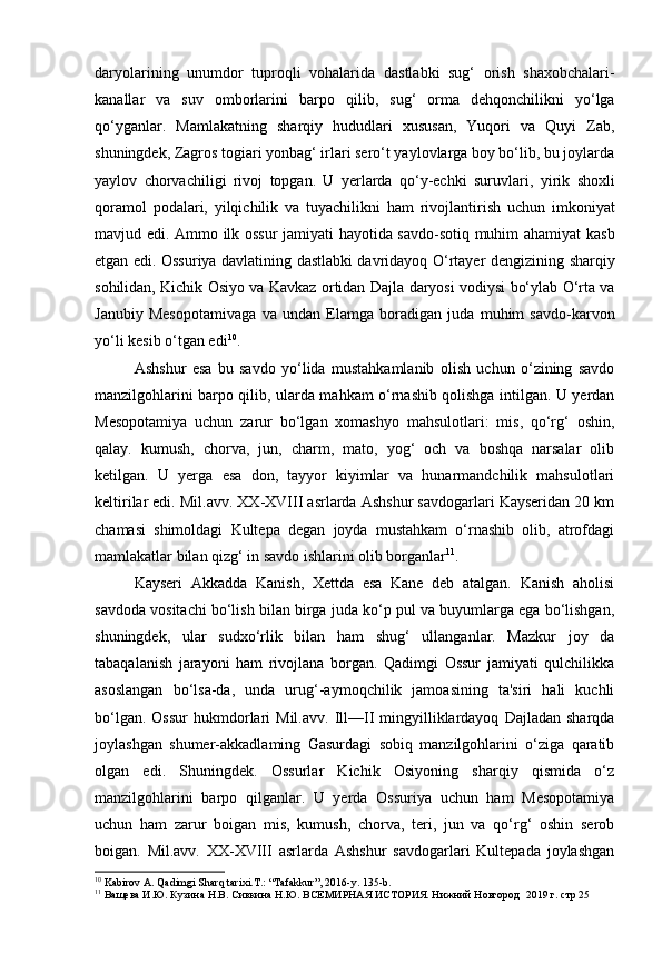 daryolarining   unumdor   tuproqli   vohalarida   dastlabki   sug‘   orish   shaxobchalari-
kanallar   va   suv   omborlarini   barpo   qilib,   sug‘   orma   dehqonchilikni   yo‘lga
qo‘yganlar.   Mamlakatning   s harqiy   hududlari   xususan,   Yuqori   va   Quyi   Zab,
shuningdek,   Zagros togiari yonbag‘ irlari sero‘t yaylovlarga boy bo‘lib, bu joylarda
yaylov   chorvachiligi   rivoj   topgan.   U   yerlarda   qo‘y-echki   suruvlari,   yirik   shoxli
qoramol   podalari,   yilqichilik   va   tuyachilikni   ham   rivojlantirish   uchun   imkoniyat
mavjud edi.   Ammo ilk ossur jamiyati hayotida savdo-sotiq muhim ahamiyat   kasb
etgan edi. Ossuriya davlatining dastlabki davridayoq O‘rtayer   dengizining sharqiy
sohilidan, Kichik Osiyo va Kavkaz ortidan   Dajla daryosi vodiysi bo‘ylab O‘rta va
Janubiy   Mesopotamivaga   va   undan   Elamga   boradigan   juda   muhim   savdo-karvon
yo‘li kesib   o‘tgan edi 10
.
Ashshur   esa   bu   savdo   yo‘lida   mustahkamlanib   olish   uchun   o‘zining   savdo
manzilgohlarini barpo qilib, ularda mahkam o‘rnashib qolishga intilgan. U yerdan
Mesopotamiya   uchun   zarur   bo‘lgan   xomashyo   mahsulotlari:   mis,   qo‘rg‘   oshin,
qalay.   kumush,   chorva,   jun,   charm,   mato,   yog‘   och   va   boshqa   narsalar   olib
ketilgan.   U   yerga   esa   don,   tayyor   kiyimlar   va   hunarmandchilik   mahsulotlari
keltirilar edi. Mil.avv. XX-XVIII asrlarda Ashshur savdogarlari Kayseridan 20 km
chamasi   shimoldagi   Kultepa   degan   joyda   mustahkam   o‘rnashib   olib,   atrofdagi
mamlakatlar bilan qizg‘ in savdo ishlarini olib borganlar 11
.
Kayseri   Akkadda   Kanish,   Xettda   esa   Kane   deb   atalgan.   Kanish   aholisi
savdoda vositachi bo‘lish bilan birga juda ko‘p pul va buyumlarga ega bo‘lishgan,
shuningdek,   ular   sudxo‘rlik   bilan   ham   shug‘   ullanganlar.   Mazkur   joy   da
tabaqalanish   jarayoni   ham   rivojlana   borgan.   Qadimgi   Ossur   jamiyati   qulchilikka
asoslangan   bo‘lsa-da,   unda   urug‘-aymoqchilik   jamoasining   ta'siri   hali   kuchli
bo‘lgan.  Ossur  hukmdorlari  Mil.avv.   Ill—II  mingyilliklardayoq   Dajladan  sharqda
joylashgan   shumer-akkadlaming   Gasurdagi   sobiq   manzilgohlarini   o‘ziga   qaratib
olgan   edi.   Shuningdek.   Ossurlar   Kichik   Osiyoning   sharqiy   qismida   o‘z
manzilgohlarini   barpo   qilganlar.   U   yerda   Ossuriya   uchun   ham   Mesopotamiya
uchun   ham   zarur   boigan   mis,   kumush,   chorva,   teri,   jun   va   qo‘rg‘   oshin   serob
boigan.   Mil.avv.   XX-XVIII   asrlarda   Ashshur   savdogarlari   Kultepada   joylashgan
10
  Kabirov A. Qadimgi Sharq tarixi.T.: “Tafakkur”, 2016-y. 135-b.
11
 Ващева И.Ю. Кузина Н.В. Сивкина Н.Ю. ВСЕМИРНАЯ ИСТОРИЯ. Нижний Новгород  2019 г. стр 25 