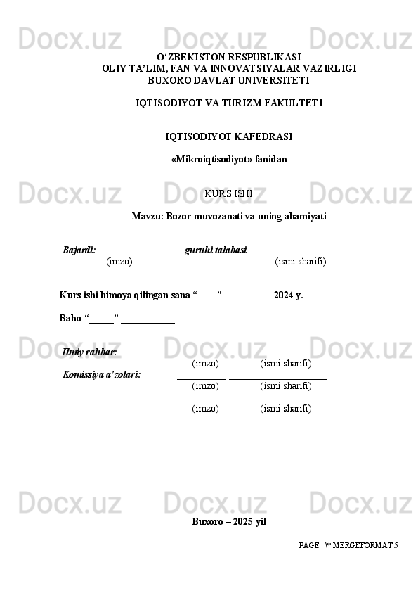 O‘ZBEKISTON RESPUBLIKASI
OLIY TA’LIM, FAN VA INNOVATSIYALAR VAZIRLIGI
BUXORO DAVLAT UNIVERSITETI
IQTISODIYOT VA TURIZM FAKULTETI
IQTISODIYOT KAFEDRASI
« Mikroiqtisodiyot » fanidan
 
 
KURS ISHI
 
Mavzu: Bozor muvozanati va uning ahamiyati
 
 
 Bajardi: _______  __________ guruhi talabasi  _________________
                   (imzo)                                                          (ismi sharifi)
 
 
Kurs ishi himoya qilingan sana “____” __________2024 y.
 
Baho “_____” ___________
 
 
  Ilmiy rahbar:                         __________  ____________________ 
                                                       (imzo)                 (ismi sharifi)
 Komissiya a’zolari:               __________  ____________________ 
                                                       (imzo)                 (ismi sharifi)
                                                __________  ____________________ 
                                                       (imzo)                 (ismi sharifi)
 
 
Buxoro – 202 5  yil
 PAGE   \* MERGEFORMAT 5 