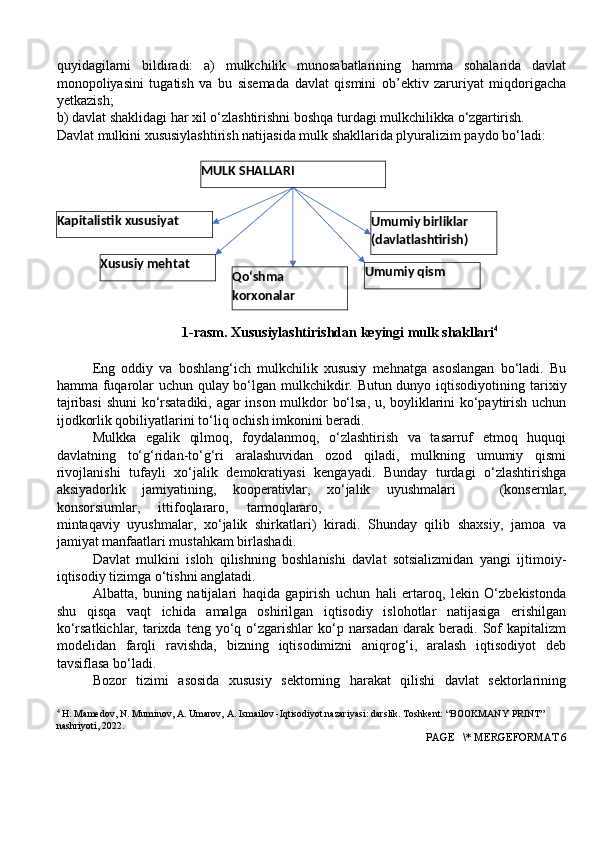 quyidagilarni   bildiradi:   a)   mulkchilik   munosabatlarining   hamma   sohalarida   davlat
monopoliyasini   tugatish   va   bu   sisemada   davlat   qismini   ob’ektiv   zaruriyat   miqdorigacha
yetkazish;
b) davlat shaklidagi har xil o‘zlashtirishni boshqa turdagi mulkchilikka  o‘zgartirish.
Davlat mulkini xususiylashtirish natijasida mulk shakllarida plyuralizim paydo bo‘ladi:
1-rasm. Xususiylashtirishdan   keyingi mulk  shakllari 4
Eng   oddiy   va   boshlang‘ich   mulkchilik   xususiy   mehnatga   asoslangan   bo‘ladi.   Bu
hamma fuqarolar uchun qulay bo‘lgan mulkchikdir. Butun dunyo iqtisodiyotining   tarixiy
tajribasi   shuni   ko‘rsatadiki,   agar   inson   mulkdor   bo‘lsa, u, boyliklarini ko‘paytirish uchun
ijodkorlik qobiliyatlarini to‘liq ochish imkonini beradi.
Mulkka   egalik   qilmoq,   foydalanmoq,   o‘zlashtirish   va   tasarruf   etmoq   huquqi
davlatning   to‘g‘ridan-to‘g‘ri   aralashuvidan   ozod   qiladi,   mulkning   umumiy   qismi
rivojlanishi   tufayli   xo‘jalik   demokratiyasi   kengayadi.   Bunday   turdagi   o‘zlashtirishga
aksiyadorlik   jamiyatining,   kooperativlar,   xo‘jalik   uyushmalari    (konsernlar,
konsorsiumlar,	
    ittifoqlararo,	    tarmoqlararo,
mintaqaviy   uyushmalar,   xo‘jalik   shirkatlari)   kiradi.   Shunday   qilib   shaxsiy,   jamoa   va
jamiyat manfaatlari mustahkam birlashadi.
Davlat   mulkini   isloh   qilishning   boshlanishi   davlat   sotsializmidan   yangi   ijtimoiy-
iqtisodiy tizimga o‘tishni anglatadi.
Albatta,   buning   natijalari   haqida   gapirish   uchun   hali   ertaroq,   lekin   O‘zbekistonda
shu   qisqa   vaqt   ichida   amalga   oshirilgan   iqtisodiy   islohotlar   natijasiga   erishilgan
ko‘rsatkichlar,  tarixda  teng  yo‘q  o‘zgarishlar   ko‘p  narsadan  darak beradi.  Sof   kapitalizm
modelidan   farqli   ravishda,   bizning   iqtisodimizni   aniqrog‘i,   aralash   iqtisodiyot   deb
tavsiflasa bo‘ladi.
Bozor   tizimi   asosida   xususiy   sektorning   harakat   qilishi   davlat   sektorlarining
4
 H. Mamedov, N. Muminov, A. Umarov, A. Ismailov -Iqtisodiyot nazariyasi: darslik. Toshkent: “BOOKMANY PRINT” 
nashriyoti, 2022.
 PAGE   \* MERGEFORMAT 6Qo‘shma 
korxonalar Umumiy  qismXususiy  mehtat Umumiy   birliklar 
(davlatlashtirish)Kapitalistik  xususiyat MULK  SHALLARI 