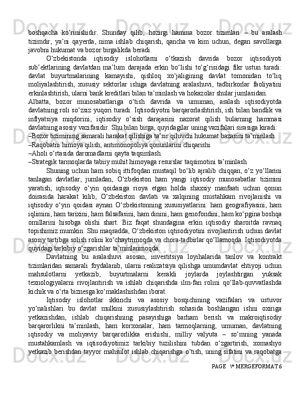 boshqacha   ko‘rinishidir.   Shunday   qilib,   hozirgi   hamma   bozor   tizimlari   –   bu   aralash
tizimdir,   ya’ni   qayerda,   nima   ishlab   chiqarish,   qancha   va   kim   uchun,   degan   savollarga
javobni hukumat va bozor birgalikda beradi.
O‘zbekistonda   iqtisodiy   islohotlarni   o‘tkazish   davrida   bozor   iqtisodiyoti
sub’ektlarining   davlatdan   ma’lum   darajada   erkin   bo‘lishi   to‘g‘risidagi   fikr   ustun   turadi:
davlat   buyurtmalarining   kamayishi,   qishloq   xo‘jaligining   davlat   tomonidan   to‘liq
moliyalashtirish,   xususiy   sektorlar   ishiga   davlatning   aralashuvi,   tadbirkorlar   faoliyatini
erkinlashtirish, ularni bank kreditlari bilan ta’minlash va hokazolar shular jumlasidan.
Albatta,   bozor   munosabatlariga   o‘tish   davrida   va   umuman,   aralash   iqtisodiyotda
davlatning roli so‘zsiz yuqori turadi. Iqtisodiyotni barqarorlashtirish, ish bilan bandlik va
inflyatsiya   miqdorini,   iqtisodiy   o‘sish   darajasini   nazorat   qilish   bularning   hammasi
davlatning   asosiy   vazifasidir.   Shu bilan birga, quyidagilar uning vazifalari sirasiga kiradi:
–Bozor tizimining samarali harakat qilishiga ta’sir qiluvchi hukumat bazasini ta’minlash.
–Raqobatni   himoya   qilish;   antimonopoliya   qonunlarini   chiqarishi.
–Aholi   o‘rtasida   daromadlarni   qayta   taqsimlash.
–Strategik tarmoqlarda tabiiy muhit himoyaga resurslar taqsimotini  ta’minlash.
Shuning uchun ham  sobiq ittifoqdan  mustaqil  bo‘lib ajralib chiqqan, o‘z yo‘llarini
tanlagan   davlatlar,   jumladan,   O‘zbekiston   ham   yangi   iqtisodiy   munosabatlar   tizimini
yaratish,   iqtisodiy   o‘yin   qoidasiga   rioya   etgan   holda   shaxsiy   manfaati   uchun   qonun
doirasida   harakat   kilib,   O‘zbekiston   davlati   va   xalqining   mustahkam   rivojlanishi   va
iqtisodiy   o‘yin   qoidasi   aynan   O‘zbekistonning   xususiyatlarini:   ham   geografiyasini,   ham
iqlimini, ham tarixini, ham falsafasini, ham dinini, ham genofondini, ham ko‘pgina boshqa
omillarini   hisobga   olishi   shart.   Biz   faqat   shundagina   erkin   iqtisodiy   sharoitda   ravnaq
topishimiz mumkin. Shu maqsadda, O‘zbekiston iqtisodiyotini rivojlantirish uchun davlat
asosiy tartibga solish rolini ko‘chaytrimoqda va chora-tadbirlar qo‘llamoqda. Iqtisodiyotda
quyidagi tarkibiy o‘zgarishlar ta’minlanmoqda:
Davlatning   bu   aralashuvi   asosan,   investitsiya   loyihalarida   tanlov   va   kontrakt
tizimlaridan   samarali   foydalanib,   ularni   realizatsiya   qilishga   umumdavlat   ehtiyoji   uchun
mahsulotlarni   yetkazib,   buyurtmalarni   kerakli   joylarda   joylashtirgan   yuksak
texnologiyalarni   rivojlantirish   va   ishlab   chiqarishda   ilm-fan   rolini   qo‘llab-quvvatlashda
kichik va o‘rta biznesga ko‘maklashishdan iborat.
Iqtisodiy   islohotlar   ikkinchi   va   asosiy   bosqichining   vazifalari   va   ustuvor
yo‘nalishlari   bu   davlat   mulkini   xususiylashtirish   sohasida   boshlangan   ishni   oxiriga
yetkazishdan,   ishlab   chiqarishning   pasayishiga   barham   berish   va   makroiqtisodiy
barqarorlikni   ta’minlash,   ham   korxonalar,   ham   tarmoqlarning,   umuman,   davlatning
iqtisodiy   va   moliyaviy   barqarorlikka   erishishi,   milliy   valyuta   –   so‘mning   yanada
mustahkamlash   va   iqtisodiyotimiz   tarkibiy   tuzilishini   tubdan   o‘zgartirish,   xomashyo
yetkazib berishdan tayyor  mahsulot  ishlab chiqarishga o‘tish, uning sifatini  va raqobatga
 PAGE   \* MERGEFORMAT 6 