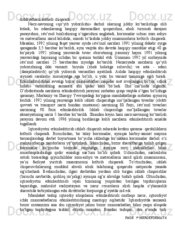 ziddiyatlarni keltirib chiqaradi.
Narx-navoning   «qo‘yib   yuborilishi»   darhol   ularning   jiddiy   ko‘tarilishiga   olib
keladi,   bu   odamlarning   haqiqiy   daromadlari   qisqarishini,   aholi   turmush   darajasi
pasayishini,   iste’mol   tuzilishining   o‘zgarishini   anglatadi,   korxonalar   uchun   xom   ashyo
va materiallarni xarid kilishda, maosh to‘lashda jiddiy muammolarni keltirib chiqaradi.
Masalan,   1992   yilning   faqat   yanvar   oyida   iste’mol   narxlari   1991   yilning   dekabr   oyiga
qaraganda   3,5   barobar   ko‘tarildi,   ayni   vaqtda   shu   davrda   haqiqiy   maoshlar   atigi   40   ga
ko‘paydi.   1992   yilning   yanvarida   tovar   oborotining   jismoniy   hajmi   1991   yilning
yanvaridagi   hajmning   uchdan   bir   qismini   tashkil   etdi.   Umuman   1992   yil   mobaynida
iste’mol   narxlari   25   barobardan   ziyodga   ko‘tarildi.   Nazariyada   narxlarni   qo‘yib
yuborishning   ikki   varianti:   biryula   (shok   holatiga   soluvchi)   va   asta   -   sekin
(darajalashtirib)   qo‘yib   yuborish   variantlari   ajratiladi.   Aslida   haqiqiy   erkinlashtirish
siyosati   «aralash»   xususiyatga   ega   bo‘lib,   u   yoki   bu   variant   tomoniga   egib   turadi.
Erkinlashtirishdan   avvalgi   bozor   munosabatlari   naqadar   sust   rivojlangan   bo‘lsa,   «shok
holati»   variantining   samarasi   shu   qadar   kam   bo‘ladi.   Shu   ma’noda   olganda,
O‘zbekistonda narxlarni erkinlashtirish jarayoni nisbatan qisqa vaqtda o‘tgan bo‘lishiga
qaramay, Markaziy va Sharqiy Yevropadagi ko‘pgina mamlakatlarga nisbatan qiyinroq
kechdi.   1992   yilning   yanvariga   kelib   ishlab   chiqarishga   mo‘ljallangan   tovarlar   (elektr
quvvati   va   transport   narxi   bundan   mustasno)   narxining   80   foizi,   iste’mol   tovarlari
narxining   90   foizi   erkinlashtirildi.   Ishlab   chiqarishga   mo‘ljallangan   tovarlar
aksariyatining narxi 5 barobar ko‘tarildi. Shundan keyin ham narx-navoning ko‘tarilish
jarayoni   davom   etdi.   1996   yilning   boshlariga   kelib   narxlarni   erkinlashtirish   amalda
tugallandi.
Iqtisodiyotni erkinlashtirish ishlab chiqarish sohasida keskin qarama- qarshiliklarni
keltirib   chiqaradi.   Birinchidan,   bir   talay   korxonalar,   ayniqsa   harbiy-sanoat   majmui
tarmoqlaridagi   davlat   buyurtmasi   bo‘yicha   ishlashga   ko‘nikkan   korxonalar   darhol   o‘z
mahsulotlariga xaridorlarni yo‘qotishadi. Ikkinchidan, bozor sharoitlariga tushib qolgan
korxonalar   ko‘pincha   bozorda   raqobatga,   ayniqsa   xorij   mahsulotlari   bilan
musobaqalashishga   qodir   emasligi   ma’lum   bo‘lib   qoladi.   Uchinchidan,   mahsulotni
sotish   borasidagi   qiyinchiliklar   xom-ashyo   va   materiallarni   xarid   qilish   muammosini,
ya’ni   faoliyat   yuritish   muammosini   keltirib   chiqaradi.   To‘rtinchidan,   ishlab
chiqaruvchilarning   mushkul   ahvoli   aholi   talabining   qisqarishi   natijasida   yanada
og‘irlashadi.   Beshinchidan,   ilgari   davlatdan   yordam   olib   turgan   ishlab   chiqarishlar
(birinchi   navbatda,   qishloq   xo‘jaligi)   ayniqsa   og‘ir   ahvolga   tushib   qoladi.   Oltinchidan,
iqtisodiyotni   erkinlashtirish   rejali   tizimning   yuqoridan   berilgan   topshiriqlarini
bajarishga,   mahsulot   realizatsiyasi   va   zarur   resurslarni   olish   haqida   o‘ylamaslik
sharoitida tarbiyalangan eski direktorlar korpusiga g‘oyatda zid edi.
Mamlakat   tashqi   iqtisodiy   aloqalarini   erkinlashtirish   mutlaqo   zarur,   iqtisodiyot
ichki   munosabatlarini   erkinlashtirishning   mantiqiy   oqibatidir.   Iqtisodiyotda   samarali
bozor   mexanizmi   ana   shu   iqtisodiyot   jahon   bozor   munosabatlari   bilan   yaqin   aloqada
bo‘lgan   taqdirdagina   tashkil   etilishi   mumkin.   Bundan   tashqari,   shu   o‘rinda   turli
 PAGE   \* MERGEFORMAT 6 