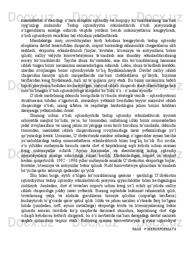 mamlakatlar   o‘rtasidagi   o‘zaro   aloqalar   iqtisodiy   va   huquqiy   ko‘rinishlarining   ma’lum
uyg‘unligi   muhimdir.   Tashqi   iqtisodiyotni   erkinlashtirish   o‘tish   jarayonidagi
o‘zgarishlarni   amalga   oshirish   vaqtida   yordam   berish   imkoniyatlarini   kengaytiradi,
o‘tish iqtisodiyoti vazifalari hal etilishini jadallashtiradi.
Mamlakatga   xorij   investitsiyalari   kirib   kelishini   kengaytirish   tashqi   iqtisodiy
aloqalarni davlat tasarrufidan chiqarish, import borasidagi rahnamolik chegaralarini olib
tashlash,   eksportni   erkinlashtirish   (bojlar,   kvotalar,   litsenziya   va   imtiyozlarni   bekor
qilish)   milliy   valyuta   konvertatsiyasini   ta’minlash   ana   shunday   erkinlashtirishning
asosiy   ko‘rinishlaridir.   Tajriba   shuni   ko‘rsatadiki,   ana   shu   ko‘rinishlarning   hammasi
ishlab turgan bozor mexanizmi samaradorligini oshiradi. Lekin, shuni ta’kidlash kerakki,
ulardan   rivojlangan   bozor   iqtisodiyotida   to‘liq   foydalanilmaydi.   Davlat   milliy   ishlab
chiqarishni   himoya     qilish     maqsadlarida     ma’lum     cheklashlarni     qo‘llaydi,     bojxona
tariflaridan keng foydalanadi, turli xil ta’qiqlarni joriy etadi. Bu bozor mexanizmi tarkib
topish jarayonini boshdan kechirayotgan, mavjud ishlab chiqarish shart-sharoitlariga hali
mos bo‘lmagan o‘tish iqtisodiyotiga aloqador bo‘lishi o‘z - o‘zidan ayondir.
O‘zbek modelining ikkinchi bosqichida to‘rtinchi strategik vazifa – iqtisodiyotimiz
strukturasini   tubdan   o‘zgartirish,   xomashyo   yetkazib   berishdan   tayyor   maxsulot   ishlab
chiqarishga   o‘tish,   uning   sifatini   va   raqobatga   bardoshligini   jahon   bozori   talablari
darajasiga yetkazishdan iborat.
Shuning   uchun   o‘tish   iqtisodiyotida   tashqi   iqtisodiy   erkinlashtirish   siyosati
nihoyatda   maqbul   bo‘lishi,   ya’ni,   bir   tomondan,   millatning   ichki   bozor   munosabatlari
jadal rivojlanishini va uning jahon xo‘jaligiga oson kirib borishini ta’minlashi, ikkinchi
tomondan,   mamlakat   ishlab   chiqarishining   rivojlanishiga   zarar   yetkazilishiga   yo‘l
qo‘ymasligi kerak. Umuman, O‘zbekistonda mazkur sohadagi o‘zgarishlar aynan barcha
yo‘nalishlardagi   tashqi   munosabatlarni   erkinlashtirish   bilan   bog‘liq   bo‘ldi.   Bir   necha,
o‘n   yilliklar   mobaynida   birinchi   marta   chet   el   kapitalining   oqib   kelishi   uchun   rasman
keng   imkoniyatlar   ochildi.   Ayrim   korxonalar   va   shaxslarning   tashqi   iqtisodiy
operatsiyalarni   amalga   oshirishiga   ruxsat   berildi.   Markazlashgan   import   va   eksport
keskin qisqartirildi. 1992 - 1996 yillar mobaynida amalda O‘zbekiston eksportiga bojlar,
kvotalar, litsenziya va imtiyozlar bekor qilindi. Rubl konvertatsiya qilinishini ta’minlash
bo‘yicha qator salmoqli qadamlar qo‘yildi.
Shu   bilan   birga,   aytib   o‘tilgan   ko‘rinishlarning   qarama   -   qarshiligi   O‘zbekiston
iqtisodiyotini   tashqi   iqtisodiy   erkinlashtirish   jarayoni   qiyinchiliklar   bilan   kechganligini
izohlaydi.   Jumladan,   chet   el   tovarlari   importi   uchun   keng   yo‘l   ochib   qo‘yilishi   milliy
ishlab   chiqarishga   jiddiy   zarar   yetkazdi.   Buning   oqibatida   hukumat   rahnamolik   qilib,
tovarlarning   yalpi   va   alohida   guruhlarini   himoya   qilishni   (importga   tariflarni)
kuchaytirish to‘g‘risida qaror qabul qildi. Ichki va jahon narxlari o‘rtasida farq bo‘lgani
holda   (jumladan,   neft,   ayrim   metallarga)   eksportga   kvota   va   litsenziyalarning   bekor
qilinishi   asossiz   ravishda   ko‘p   miqdorda   daromad   olinishini,   kapitalning   chet   elga
«chiqib ketishi»ni keltirib chiqaradi, bu o‘z navbatida ma’lum darajadagi davlat nazorati
saqlab   qolinishini   taqozo   etadi.   Rublning   qisman   konvertatsiyasi   g‘oyasi   iqtisodiyot
 PAGE   \* MERGEFORMAT 6 