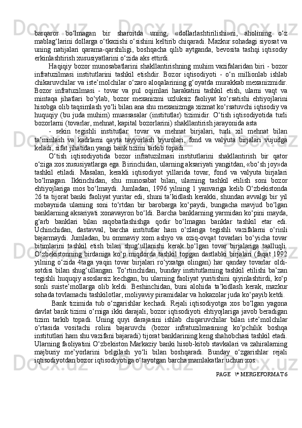 barqaror   bo‘lmagan   bir   sharoitda   uning,   «dollarlashtirilishi»ni,   aholining   o‘z
mablag‘larini dollarga o‘tkazishi o‘sishini keltirib chiqaradi. Mazkur sohadagi siyosat va
uning   natijalari   qarama-qarshiligi,   boshqacha   qilib   aytganda,   bevosita   tashqi   iqtisodiy
erkinlashtirish xususiyatlarini o‘zida aks ettirdi.
Haqiqiy bozor munosabatlarini shakllantirishning muhim vazifalaridan biri - bozor
infratuzilmasi   institutlarini   tashkil   etishdir.   Bozor   iqtisodiyoti   -   o‘n   millionlab   ishlab
chikaruvchilar va iste’molchilar o‘zaro aloqalarining g‘oyatda murakkab mexanizmidir.
Bozor   infratuzilmasi   -   tovar   va   pul   oqimlari   harakatini   tashkil   etish,   ularni   vaqt   va
mintaqa   jihatlari   bo‘ylab,   bozor   mexanizmi   uzluksiz   faoliyat   ko‘rsatishi   ehtiyojlarini
hisobga olib taqsimlash yo‘li bilan ana shu mexanizmga xizmat ko‘rsatuvchi iqtisodiy va
huquqiy   (bu   juda   muhim)   muassasalar   (institutlar)   tizimidir.   O‘tish   iqtisodiyotida   turli
bozorlarni (tovarlar, mehnat, kapital bozorlarini) shakllantirish jarayonida asta
-   sekin   tegishli   institutlar:   tovar   va   mehnat   birjalari,   turli   xil   mehnat   bilan
ta’minlash   va   kadrlarni   qayta   tayyorlash   byurolari,   fond   va   valyuta   birjalari   vujudga
keladi, sifat jihatidan yangi bank tizimi tarkib topadi.
O‘tish   iqtisodiyotida   bozor   infratuzilmasi   institutlarini   shakllantirish   bir   qator
o‘ziga xos xususiyatlarga ega. Birinchidan, ularning aksariyati yangitdan, «bo‘sh joy»da
tashkil   etiladi.   Masalan,   kerakli   iqtisodiyot   yillarida   tovar,   fond   va   valyuta   birjalari
bo‘lmagan.   Ikkinchidan,   shu   munosabat   bilan,   ularning   tashkil   etilish   soni   bozor
ehtiyojlariga   mos   bo‘lmaydi.   Jumladan,   1996   yilning   1   yanvariga   kelib   O‘zbekistonda
26 ta tijorat banki faoliyat yuritar edi, shuni ta’kidlash kerakki, shundan avvalgi bir yil
mobaynida   ularning   soni   to‘rtdan   bir   barobarga   ko‘paydi,   bungacha   mavjud   bo‘lgan
banklarning aksariyati xonavayron bo‘ldi. Barcha banklarning yarmidan ko‘pini mayda,
g‘arb   banklari   bilan   raqobatlashishga   qodir   bo‘lmagan   banklar   tashkil   etar   edi.
Uchinchidan,   dastavval,   barcha   institutlar   ham   o‘zlariga   tegishli   vazifalarni   o‘rinli
bajarmaydi.   Jumladan,   bu   ommaviy   xom   ashyo   va   oziq-ovqat   tovarlari   bo‘yicha   tovar
bitimlarini   tashkil   etish   bilan   shug‘ullanishi   kerak   bo‘lgan   tovar   birjalariga   taalluqli.
O‘zbekistonning birdaniga ko‘p miqdorda tashkil topgan dastlabki  birjalari (faqat 1992
yilning   o‘zida   4taga   yaqin   tovar   birjalari   ro‘yxatga   olingan)   har   qanday   tovarlar   oldi-
sotdisi  bilan shug‘ullangan. To‘rtinchidan, bunday institutlarning tashkil  etilishi  ba’zan
tegishli huquqiy asoslarsiz kechgan, bu ularning faoliyat yuritishini qiyinlashtirdi, ko‘p
sonli   suiste’mollarga   olib   keldi.   Beshinchidan,   buni   alohida   ta’kidlash   kerak,   mazkur
sohada tovlamachi tashkilotlar, moliyaviy piramidalar va hokazolar juda ko‘payib ketdi.
  Bank   tizimida   tub   o‘zgarishlar   kechadi.   Rejali   iqtisodiyotga   xos   bo‘lgan   yagona
davlat bank tizimi o‘rniga ikki darajali, bozor iqtisodiyoti ehtiyojlariga javob beradigan
tizim   tarkib   topadi.   Uning   quyi   darajasini   ishlab   chiqaruvchilar   bilan   iste’molchilar
o‘rtasida   vositachi   rolini   bajaruvchi   (bozor   infratuzilmasining   ko‘pchilik   boshqa
institutlari ham shu vazifani bajaradi) tijorat banklarining keng shahobchasi tashkil etadi.
Ularning faoliyatini O‘zbekiston Markaziy banki hisob-kitob stavkalari va zahiralarning
majburiy   me’yorlarini   belgilash   yo‘li   bilan   boshqaradi.   Bunday   o‘zgarishlar   rejali
iqtisodiyotdan bozor iqtisodiyotiga o‘tayotgan barcha mamlakatlar uchun xos.
 PAGE   \* MERGEFORMAT 6 