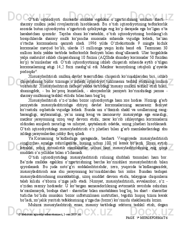 O‘tish   iqtisodiyoti   doirasida   mulkka   egalikni   o‘zgartirishning   muhim   sharti   -
shaxsiy   mulkni   jadal   rivojlantirish   hisoblanadi.   Bu   o‘tish   iqtisodiyotining   tadbirkorlik
asosida butun iqtisodiyotni o‘zgartirish qobiliyatiga eng ko‘p darajada ega bo‘lgan o‘ta
harakatchan   qismidir.   Tajriba   shuni   ko‘rsatadiki,   o‘tish   iqtisodiyotining   boshlang‘ich
bosqichlarida   shaxsiy   mulk   ko‘pincha   muomala   sohasida   vujudga   keladi,   ba’zan
o‘rtacha   korxonalarni   qamrab   oladi.   1996   yilda   O‘zbekistonda   9   mingta   kichik
korxonalar   mavjud   bo‘lib,   ularda   15   millionga   yaqin   kishi   band   edi.   Taxminan   30
million   kishi   yakka   tartibda   tadbirkorlik   faoliyati   bilan   shug‘ullanardi.   Ular   birgalikda
yalpi mahsulot ishlab chiqarishning 10 foizini (AQShda shunday korxonalar 50 foizdan
ko‘p)   ta’minlashar   edi.   O‘tish   iqtisodiyotining   ishlab   chiqarish   sohasida   aytib   o‘tilgan
korxonalarning   atigi   14,2   foizi   mashg‘ul   edi.   Mazkur   tamoyilning   istiqboli   g‘oyatda
porloqdir 6
. 
Xususiylashtirish   mulkni   davlat   tasarrufidan   chiqarish   ko‘rinishlaridan   biri,   ishlab
chiqarishning   bozor   tizimiga   o‘xshash   iqtisodiyot   tuzilmasini   tashkil   etishning   muhim
vositasidir. Xususiylashtirish nafaqat yakka tartibdagi xususiy mulkni tashkil etish bilan,
shuningdek,   -   bu   ko‘proq   kuzatiladi,   -   aksiyadorlik   jamiyati   ko‘rinishidagi   jamoa   -
shaxsiy mulkining tashkil etilishi bilan ham bog‘liq.
Xususiylashtirish   o‘z-o‘zidan   bozor   iqtisodiyotiga   ham   xos   hodisa.   Hozirgi   g‘arb
jamiyatida   xususiylashtirishga   ehtiyoj   davlat   korxonalarining   samarasiz   faoliyat
ko‘rsatishi   oqibatida   vujudga   keladi.   Bunda   uni   o‘tkazish   shakl   va   usullarining   rang-
barangligi;   saylanmaligi,   ya’ni   uning   keng   va   zamonaviy   xususiyatga   ega   emasligi;
mazkur   jarayonning   uzoq   vaqt   davom   etishi;   zarar   ko‘rib   ishlayotgan   korxonalarni
oldindan   aniqlash   zarurligi   va   nihoyat,   qaytalanish   odatda,   uning   jihatlari   hisoblanadi.
O‘tish   iqtisodiyotidagi   xususiylashtirish   o‘z   jihatlari   bilan   g‘arb   mamlakatlaridagi   shu
xildagi jarayonlardan jiddiy farq qiladi.
Ya.Kornaining   ta’kidlashiga   qaraganda,   basharti   Vengriyada   xususiylashtirish
«inglizcha»   amalga   oshirilganida,   buning   uchun   100   yil   kerak   bo‘lardi.   Shuni   aytish
kerakki,   sobiq   sotsialistik   mamlakatlar   uchun   ham   xususiylashtirishning   eng   qisqa
muddati o‘n yilliklar bilan o‘lchanadi.
O‘tish   iqtisodiyotidagi   xususiylashtirish   rolining   shubhali   tomonlari   ham   bor.
Ba’zida   mulkka   egalikni   o‘zgartirishning   barcha   ko‘rinishlari   xususiylashtirish   bilan
qiyoslanadi.   Bu   juda   noto‘g‘ri   soddalashtirishdir,   zero,   yuqorida   ta’kidlanganidek,
xususiylashtirish   ana   shu   jarayonning   ko‘rinishlaridan   biri   xolos.   Bundan   tashqari
xususiylashtirishning   murakkabligi,   uzoq   muddat   davom   etishi,   talaygina   chiqimlarni
talab   kilishi   e’tiborni   o‘ziga   jalb   etadi.   Nixoyat,   xususiylashtirish,   avvalambor,   o‘z   -
o‘zidan   rasmiy   hodisadir.   U   ko‘targan   samaradorlikning   avtomatik   ravishda   oshishini
ta’minlamaydi, boshqa  shart  -  sharoitlar  bilan  mustahkam  bog‘liq, bu shart  - sharoitlar
turlicha   bo‘lishi   mumkin:   bozor   infratuzilmasi   institutlari,   tegishli   huquq   tizimi   kerak
bo‘ladi, xo‘jalik yuritish tafakkurining o‘zgacha (bozor) ko‘rinishi shakllanishi lozim.
Muhimi   xususiylashtirish   emas,   xususiy   tartibdagi   sektorni   tashkil   etish,   degan
6
 O’zbekiston iqtisodiy axborotnomasi, 1-son 2019 yil
 PAGE   \* MERGEFORMAT 6 