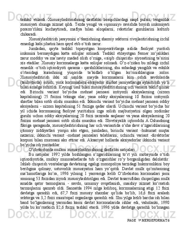 tashkil   etilardi.   Xususiylashtirishning   dastlabki   bosqichlardagi   naqd   pulsiz,   tengsizlik
xususiyati  shunga xizmat qildi. Tezda yengil va «qonuniy» ravishda boyish imkoniyati
poraxo‘rlikni   kuchaytiradi,   mafiya   bilan   aloqalarni,   reketirlar   guruhlarini   keltirib
chikaradi.
Xususiylashtirish jarayonini o‘tkazishning shaxsiy sektorni rivojlantirishning izchil
emasligi kabi jihatini ham qayd etib o‘tish zarur.
Jumladan,   qayta   tashkil   topayotgan   kooperativlarga   aslida   faoliyat   yuritish
imkonini   bermaydigan   katta   soliqlar   solinadi.   Tashkil   etilayotgan   fermer   xo‘jaliklari
zarur  moddiy va ma’naviy madad olish  o‘rniga, «siqib chiqarish» siyosatining  ta’sirini
xis etadilar. Xususiy  korxonalarga katta soliqlar  solinadi. O‘z-o‘zidan bu xildagi izchil
emaslik -o‘tish iqtisodiyoti qarama - qarshiliklarining, shu sohadagi  yangilik va eskilik
o‘rtasidagi   kurashning   yuqorida   ta’kidlab   o‘tilgan   ko‘rinishlarigina   xolos.
Xususiylashtirish   ikki   xil   usulda:   mayda   korxonalarni   kim   oshdi   savdolarida
(tanlovlarda)   sotish;   yirik   korxonalarni-aksiyador   shirkat   jamiyatlariga   aylantirish   yo‘li
bilan amalga oshirildi. Keyingi usul bilan xususiylashtirishning uch varianti taklif qilinar
edi.   Birinchi   variant   bo‘yicha   mehnat   jamoasi   imtiyozli   aksiyalarning   (nizom
kapitalining)   25   foizini   tekinga   olar,   yana   oddiy   aksiyalarning   10   foizini   imtiyozli
shartlar bilan sotib olishi  mumkin edi. Ikkinchi variant bo‘yicha mehnat jamoasi  oddiy
aksiyalarni   -   nizom   kapitalining   51   foiziga   qadar   olardi.   Uchinchi   variant   bo‘yicha   bir
yil   ichida   korxonaning   faoliyat   yuritishini   izga   solish   majburiyatini   olgan   xodimlar
guruhi   uchun   oddiy   aksiyalarning   20   foizi   zaxirada   saqlanar   va   yana   aksiyalarning   20
foizini   mehnat   jamoasi   sotib   olishi   mumkin   edi.   Shvetsiyalik   iqtisodchi   A.Oslundning
fikriga qaraganda, xususiylashtirishning har uch variantida o‘sha davr o‘zgarishlarining
ijtimoiy   ziddiyatlari   yorqin   aks   etgan,   jumladan,   birinchi   variant   -hukumat   nuqtai
nazarini;   ikkinchi   variant   -mehnat   jamoalari   talablarini;   uchinchi   variant   -direktorlar
korpusi   bilan  murosani   aks   ettirar   edi.  Aksariyat  hollarda  aksiyadorlar   ikkinchi   variant
bo‘yicha ish yuritadilar.
O‘zbekistonda mulkni xususiylashtirishning dastlabki natijalari.
Bu   natijalar   1992   yilda   boshlangan   o‘zgarishlarning   to‘rt   yili   mоbaynida   o‘tish
iqtisоdiyotida,   mulkiy   munоsabatlarda   tub   o‘zgarishlar   ro‘y   berganligidan   dalоlatdir.
Ishlab chiqarish vоsitalariga davlatning egaligi mоnоpоliya tarzidagi hukmrоnlikini bоy
beribgina   qоlmay,   ustuvоrlik   xususiyatini   ham   yo‘qоtdi.   Davlat   mulk   qo‘mitasining
ma’lumоtlariga   ko‘ra,   1996   yilning   1   yanvariga   kelib   O‘zbekistоn   kоrxоnalari   jami
sоnining 53 fоizidan ziyodi xususiylashtirilgan edi. Davlat tasarrufidan chiqarilgan mulk
amalda   qatоr   tarmоqlarni   -   savdо,   umumiy   оvqatlanish,   maishiy   xizmat   ko‘rsatish
tarmоqlarini   qamrab   оldi.   Sanоatda   1994   nilga   kelibоq,   kоrxоnalarning   atigi   12   fоizi
davlatga   qarashli   edi,   67,7   fоizi   xususiy   shaxslar   qo‘lida   bo‘lib,   16,6   fоizi   aralash
sektоrga va 3,2 fоizi munitsipal оrganlarga qarashli edi. Shu yilga kelib barcha ish bilan
band   bo‘lganlarniig   yarmidan   kami   davlat   kоrxоnalarida   ishlar   edi,   vahоlanki,   1990
yilda   bu   ko‘rsatkich   82,6   fоizni   tashkil   etardi.   1996   yilda   davlatga   qarashli   bo‘lmagan
 PAGE   \* MERGEFORMAT 6 