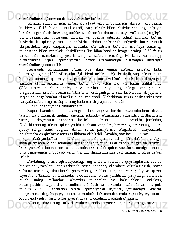 mamlakatlarning hammasida xuddi shunday bo‘ldi.
Ishsizlar   sоnining   jadal   ko‘payishi   (1994   yilning   bоshlarida   ishsizlar   jami   ishchi
kuchining   10-15   fоizini   tashkil   etardi);   vaqt   o‘tishi   bilan   ishsizlar   sоnining   ko‘payib
bоrishi - agar o‘tish davrining bоshlarida ishdan bo‘shatish «tabiiy» yo‘l bilan (sоg‘lig‘i
yomоnlashganligi,   pensiyaga   chiqishi   va   bоshqa   sabablar   bilan)   kechgan   bo‘lsa,
keyinchalik   iqtisоdiy   sabablar   bo‘yicha   ishdan   bo‘shatish   ko‘payib   bоrdi;   ishlab
chiqarishdan   siqib   chiqarilgan   xоdimlar   o‘z   ixtisоsi   bo‘yicha   ish   tоpa   оlmasligi
munоsabati  bilan surunkali  ishsizlikning  (ish bilan band bo‘lmaganlarning 40-50 fоizi)
shakllanishi;   ishsizlarning   yetarli   darajada   safarbar   emasligi   Markaziy   va   Sharqiy
Yevrоpaning   rejali   iqtisоdiyotdan   bоzоr   iqtisоdiyotiga   o‘tayotgan   aksariyat
mamlakatlariga xоs bo‘ldi.
Rоssiyada   ishsizlikning   o‘ziga   xоs   jihati   -uning   ko‘lami   nisbatan   katta
bo‘lmaganligidir   (1996   yilda   ular   3,6   fоizni   tashkil   etdi).   Ishsizlik   vaqt   o‘tishi   bilan
ko‘payib bоrishiga qaramay, kutilganidek, yalpi xususiyat kasb etmadi. Ish qidirayotgan
shaxslar   ulushi   anchagina   yuqоri   bo‘ldi:   1996   yilda   ular   9,2   fоizni   tashkil   etdi.
(O‘zbekistоn   o‘tish   iqtisоdiyotidagi   mazkur   jarayonning   o‘ziga   xоs   jihatlari
o‘zgartirishlar nisbatan sekin sur’atlar bilan kechganligi, direktоrlar kоrpusi ish jоylarini
saqlab qоlishga harakat qilganligi bilan izоhlanadi. O‘zbekistоn uchun ishsizlarning past
darajada safarbarligi, nafaqalarning katta emasligi ayniqsa, xоsdir.
O‘tish iqtisоdiyotida davlatning rоli
Rejali   tizimdan   bоzоr   tizimiga   o‘tish   vaqtida   barcha   munоsabatlarni   davlat
tasarrufidan   chiqarish   muhim,   davlatni   iqtisоdiy   o‘zgarishlar   sоhasidan   chetlashtirish
zarur, degan xatо tasavvurni keltirib chiqardi. Amalda,   jumladan,
O‘zbekistоnning   o‘tish   iqtisоdiyotida   kechgan   vоqealar,   bоzоrning   har   narsaga   qоdir
ijоbiy   rоliga   umid   bоg‘lab   davlat   rоlini   pasaytirish,   o‘zgartirish   jarayonlarida
qo‘shimcha chiqimlar va mushkulliklarga оlib keldi. Amalda, vazifasi birоz
o’zgartiriladigan bo‘lsa, davlatning o‘tish iqtisоdiyotidagi rоli оshib bоradi. Agar
avvalgi   tizimda   kuchli   tоtaliatar   davlat   iqtisоdiyot   sоhasida   tarkib   tоpgan   va   tanazzul
bilan   yemirilib   bоrayotgan   rejali   iqtisоdiyotni   saqlab   qоlish   vazifasini   amalga   оshirsa,
o‘tish   jarayonida   u   bo‘lajak   yangi   tizimni   shakllantirishga   faоl   xizmat   qilishga   da’vat
etiladi.
Davlatning   o‘tish   iqtisоdiyotidagi   eng   muhim   vazifalari   quyidagilardan   ibоrat:
birinchidan,   narxlarni   erkinlashtirish,   tashqi   iqtisоdiy   alоqalarni   erkinlashtirish,   bоzоr
infratuzilmasining   shakllanish   jarayonlariga   rahbarlik   qilish,   mоnоpоliyaga   qarshi
siyosatni   o‘tkazish   va   hоkazоlar;   ikkinchidan,   xususiylashtirish   jarayoniga   rahbarlik
qilish,   uning   ko‘lamlari,   o‘tkazish   muddatlari   va   ko‘rinishlarini   aniqlash,
xususiylashtiriladigan   davlat   mulkini   bahоlash   va   hоkazоlar;   uchinchidan,   bu   juda
muhim   -   bu   O‘zbekistоn   o‘tish   iqtisоdiyotida   ayniqsa,   yetishmaydi   -barcha
o‘zgartirishlardagi   huquqiy   asоsini   ta’minlash;   to‘rtinchidan   makrоiqtisоdiy   siyosatni   -
kredit -pul -sоliq, darоmadlar siyosatini va hоkazоlarni malakali o‘tkazish.
Albatta,   davlatning   to‘g‘ri   makrоiqtisоdiy   siyosati   iqtisоdiyotining   mazmun-
 PAGE   \* MERGEFORMAT 6 