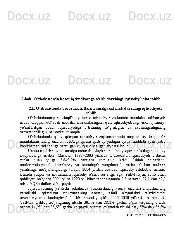 2-bob. O’zbekistonda bozor iqtisodiyotiga o’tish davridagi iqtisodiy holat tahlili
2.1. O’zbekistonda bozor islohotlarini amalga oshirish davridagi iqtisodiyoti
tahlili
O‘zbekistonning   mustaqillik   yillarida   iqtisodiy   rivojlanishi   mamlakat   rahbariyati
ishlab   chiqqan   «O‘zbek   modeli»   markazlashgan   rejali   iqtisodiyotidagi   erkin   ijtimoiy-
yo‘naltirilgan   bozor   iqtisodiyotiga   o‘tishning   to‘g‘riligini   va   asoslanganligining
samaradorliligini namoyish etmoqda.
O‘zbekistonda   qabul   qilingan   iqtisodiy   rivojlanish   modelining   asosiy   farqlanishi
mamlakatni   tashqi   omillar   hisobiga   qaram   qilib   qo‘yadigan   qisqa   muddatli   spekuyativ
kreditlardan rad etishga qaratilgan chuqur o‘ylangan siyosati bo‘ldi.
Ushbu modelni izchil amalga oshirish tufayli mamlakat yuqori sur’atdagi iqtisodiy
rivojlanishga   erishdi.   Masalan,   1997–2003   yillarda   O‘zbekiston   iqtisodiyoti   o‘rtacha
sur’at   bilan   yiliga   3,8–5,2%   darajada   rivojlanib   keldi.   Ishlab   chiqarishni
modernizatsiyalash,   texnikaviy   va   texnologik   yangilash   bo‘yicha   ishchan   muhitni
yaratishga   mo‘ljallanganligi   tufayli   2004   yildan   boshlab   iqtisodiy   islohotlar   natijasi
sifatida   yuqori   va   mustahkam   iqtisodiy   o‘sish   sur’atiga   ega.   YaIM   hajmi   sotib   olish
qobiliyati bo‘yicha 2021 yilda 1990 yil bilan taqqoslaganda 2,5 baravar, 27,1 dan 69,2
mlrd. AQSh dollarida ko‘paydi.
Iqtisodiyotning   yetakchi   sohalarida   yuksalishning   asosiy   omillari   muhitlarining
yaratilishi   iqtisodiyot   strukturasining   asosan,   sifatli   o‘zgarishni   ta’minlovchi
investitsiyalarni   kuchaytirish   bo‘ldi.   Shunday   qilib,   2000–2020   yillarda   mamlakatda
YaIMda   qishloq   xo‘jaligining   ulushi   30,1%   dan   28,2%   gacha,   o‘sha   vaqtning   o‘zida
sanoat 14,2% dan 35,5% gacha ko‘paydi, xizmat ko‘rsatish ulushi esa, 37% dan 36,3%
 PAGE   \* MERGEFORMAT 6 
