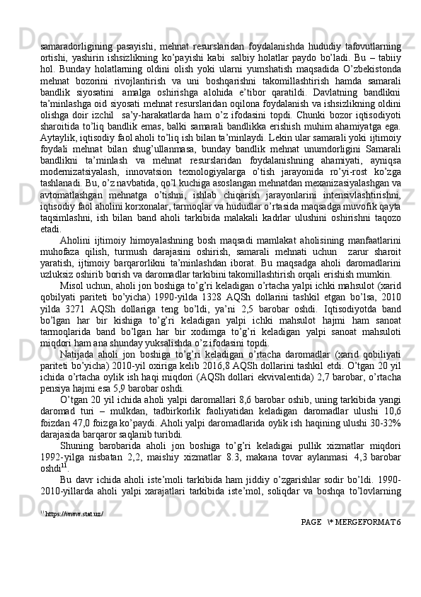 samaradorligining   pasayishi,   mehnat   resurslaridan   foydalanishda   hududiy   tafovutlarning
ortishi,   yashirin   ishsizlikning   ko’payishi   kabi   salbiy   h olatlar   paydo   bo’ladi.   Bu   –   tabiiy
hol.   Bunday   holatlarning   oldini   olish   yoki   ularni   yumshatish   maqsadida   O’zbekistonda
mehnat   bozorini   rivojlantirish   va   uni   boshqarishni   takomillashtirish   hamda   samarali
bandlik   siyosatini   amalga   oshirishga   alohida   e’tibor   qaratildi.   Davlatning   bandlikni
ta’minlashga oid siyosati   mehnat resurslaridan oqilona foydalanish va ishsizlikning oldini
olishga   doir   izchil     sa’y-harakatlarda   ham   o’z   ifodasini   topdi.   Chunki   bozor   iqtisodiyoti
sharoitida   to’liq bandlik emas,  balki  samarali  bandlikka erishish  muhim  ahamiyatga ega.
Aytaylik, iqtisodiy faol aholi to’liq ish bilan ta’minlaydi. Lekin ular samarali yoki   ijtimoiy
foydali   mehnat   bilan   shug’ullanmasa,   bunday   bandlik   mehnat   unumdorligini   Samarali
bandlikni   ta’minlash   va   mehnat   resurslaridan   foydalanishning   ahamiyati,   ayniqsa
modernizatsiyalash,   innovatsion   texnologiyalarga   o’tish   jarayonida   ro’yi-rost   ko’zga
tashlanadi. Bu, o’z navbatida, qo’l kuchiga asoslangan   mehnatdan   mexanizasiyalashgan   va
avtomatlashgan   mehnatga   o’tishni,   ishlab   chiqarish   jarayonlarini   intensivlashtirishni,
iqtisodiy   faol   aholini   korxonalar,   tarmoqlar va hududlar o’rtasida maqsadga muvofik qayta
taqsimlashni,   ish   bilan   band   aholi   tarkibida   malakali   kadrlar   ulushini   oshirishni   taqozo
etadi.
Aholini   ijtimoiy   himoyalashning   bosh   maqsadi   mamlakat   aholisining   manfaatlarini
muhofaza   qilish,   turmush   darajasini   oshirish,   samarali   mehnati   uchun     zarur   sharoit
yaratish,   ijtimoiy   barqarorlikni   ta’minlashdan   iborat.   Bu   maqsadga   aholi   daromadlarini
uzluksiz   oshirib   borish   va   daromadlar   tarkibini   takomillashtirish orqali   erishish mumkin.
Misol uchun, aholi jon boshiga to’g’ri keladigan o’rtacha yalpi ichki mahsulot   (xarid
qobilyati   pariteti   bo’yicha)   1990-yilda   1328   AQSh   dollarini   tashkil   etgan   bo’lsa,   2010
yilda   3271   AQSh   dollariga   teng   bo’ldi,   ya’ni   2,5   barobar   oshdi.   Iqtisodiyotda   band
bo’lgan   har   bir   kishiga   to’g’ri   keladigan   yalpi   ichki   mahsulot   hajmi   ham   sanoat
tarmoqlarida   band   bo’lgan   har   bir   xodimga   to’g’ri   keladigan   yalpi   sanoat   mahsuloti
miqdori   ham   ana   shunday   yuksalishda   o’z   ifodasini   topdi.
Natijada   aholi   jon   boshiga   to’g’ri   keladigan   o’rtacha   daromadlar   (xarid   qobiliyati
pariteti bo’yicha) 2010-yil oxiriga kelib 2016,8 AQSh dollarini tashkil   etdi.   O’tgan   20   yil
ichida   o’rtacha   oylik   ish   haqi   miqdori   (AQSh   dollari   ekvivalentida)   2,7 barobar,   o’rtacha
pensiya   hajmi esa   5,9   barobar   oshdi.
O’tgan 20 yil ichida aholi yalpi daromallari 8,6 barobar oshib, uning tarkibida   yangi
daromad   turi   –   mulkdan,   tadbirkorlik   faoliyatidan   keladigan   daromadlar   ulushi   10,6
foizdan 47,0 foizga ko’paydi. Aholi yalpi daromadlarida oylik ish   haqining ulushi   30-32%
darajasida   barqaror   saqlanib   turibdi.
Shuning   barobarida   aholi   jon   boshiga   to’g’ri   keladigai   pullik   xizmatlar   miqdori
1992 - yilga   nisbatan   2,2,   maishiy   xizmatlar   8.3,   makana   tovar   aylanmasi     4,3   barobar
oshdi 11
.
Bu   davr   ichida   aholi   iste’moli   tarkibida   ham   jiddiy   o’zgarishlar   sodir   bo’ldi.   1990-
2010-yillarda   aholi   yalpi   xarajatlari   tarkibida   iste’mol,   soliqdar   va   boshqa   to’lovlarning
11
 https://www.stat.uz/
 PAGE   \* MERGEFORMAT 6 
